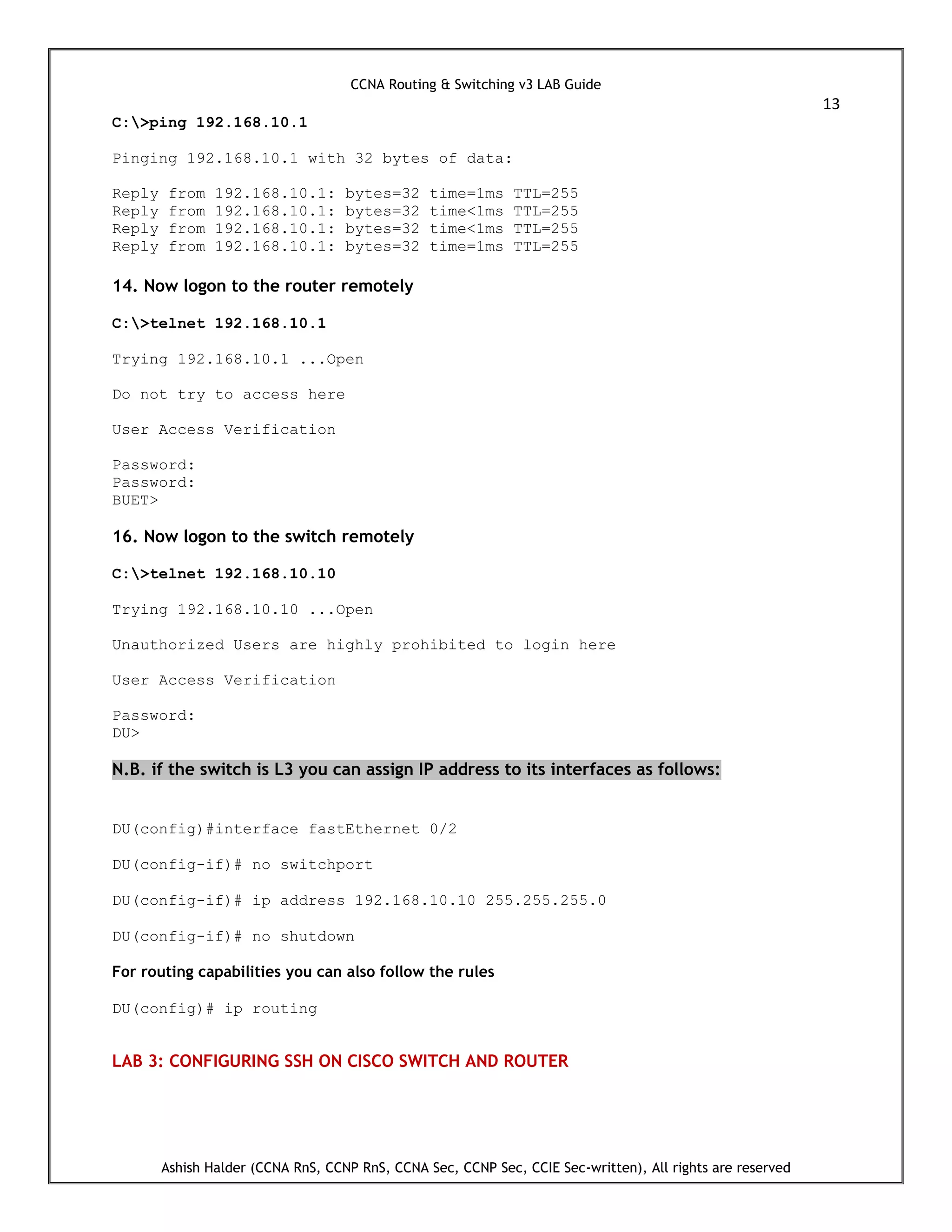 CCNA Routing & Switching v3 LAB Guide
13
Ashish Halder (CCNA RnS, CCNP RnS, CCNA Sec, CCNP Sec, CCIE Sec-written), All rights are reserved
C:>ping 192.168.10.1
Pinging 192.168.10.1 with 32 bytes of data:
Reply from 192.168.10.1: bytes=32 time=1ms TTL=255
Reply from 192.168.10.1: bytes=32 time<1ms TTL=255
Reply from 192.168.10.1: bytes=32 time<1ms TTL=255
Reply from 192.168.10.1: bytes=32 time=1ms TTL=255
14. Now logon to the router remotely
C:>telnet 192.168.10.1
Trying 192.168.10.1 ...Open
Do not try to access here
User Access Verification
Password:
Password:
BUET>
16. Now logon to the switch remotely
C:>telnet 192.168.10.10
Trying 192.168.10.10 ...Open
Unauthorized Users are highly prohibited to login here
User Access Verification
Password:
DU>
N.B. if the switch is L3 you can assign IP address to its interfaces as follows:
DU(config)#interface fastEthernet 0/2
DU(config-if)# no switchport
DU(config-if)# ip address 192.168.10.10 255.255.255.0
DU(config-if)# no shutdown
For routing capabilities you can also follow the rules
DU(config)# ip routing
LAB 3: CONFIGURING SSH ON CISCO SWITCH AND ROUTER
 