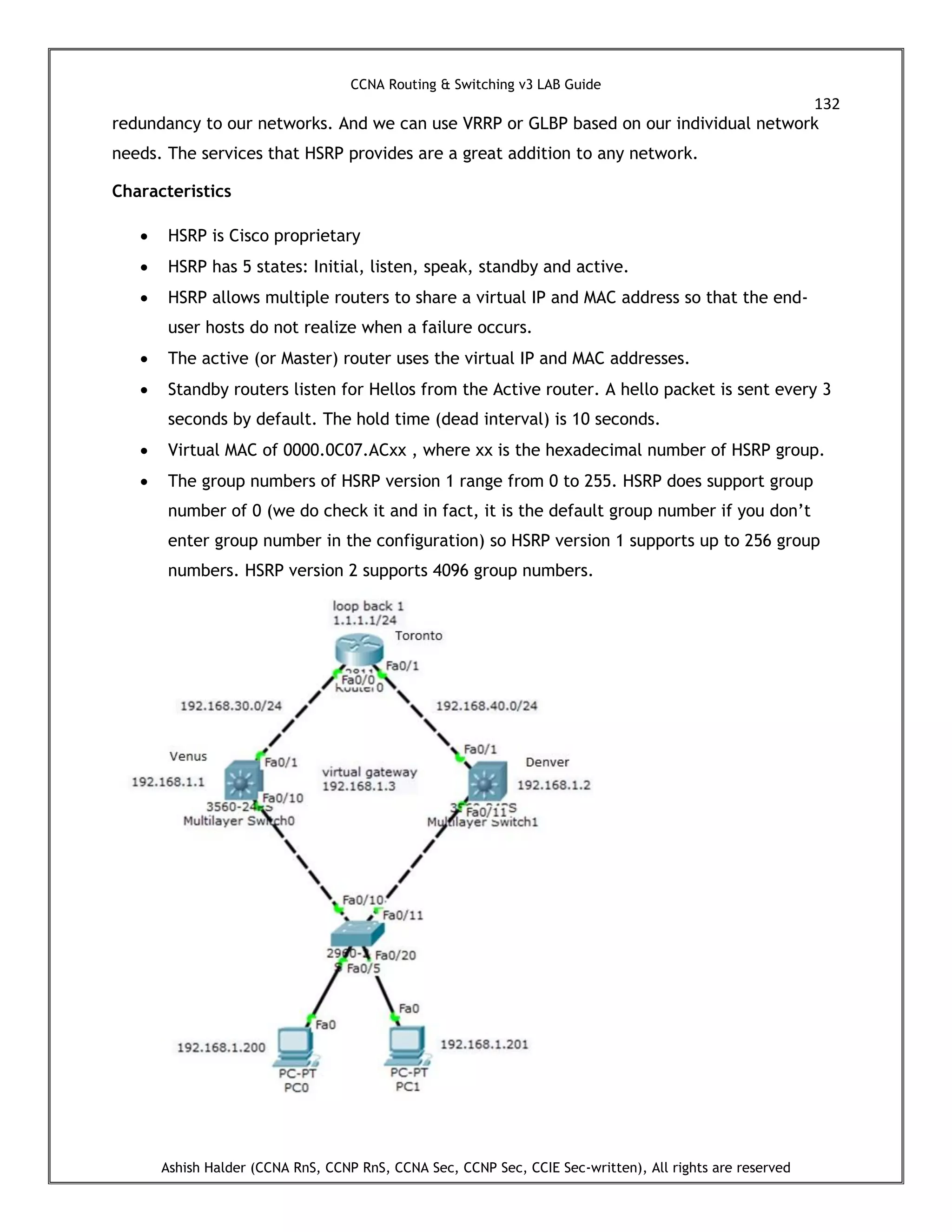 CCNA Routing & Switching v3 LAB Guide
132
Ashish Halder (CCNA RnS, CCNP RnS, CCNA Sec, CCNP Sec, CCIE Sec-written), All rights are reserved
redundancy to our networks. And we can use VRRP or GLBP based on our individual network
needs. The services that HSRP provides are a great addition to any network.
Characteristics
 HSRP is Cisco proprietary
 HSRP has 5 states: Initial, listen, speak, standby and active.
 HSRP allows multiple routers to share a virtual IP and MAC address so that the end-
user hosts do not realize when a failure occurs.
 The active (or Master) router uses the virtual IP and MAC addresses.
 Standby routers listen for Hellos from the Active router. A hello packet is sent every 3
seconds by default. The hold time (dead interval) is 10 seconds.
 Virtual MAC of 0000.0C07.ACxx , where xx is the hexadecimal number of HSRP group.
 The group numbers of HSRP version 1 range from 0 to 255. HSRP does support group
number of 0 (we do check it and in fact, it is the default group number if you don’t
enter group number in the configuration) so HSRP version 1 supports up to 256 group
numbers. HSRP version 2 supports 4096 group numbers.
 