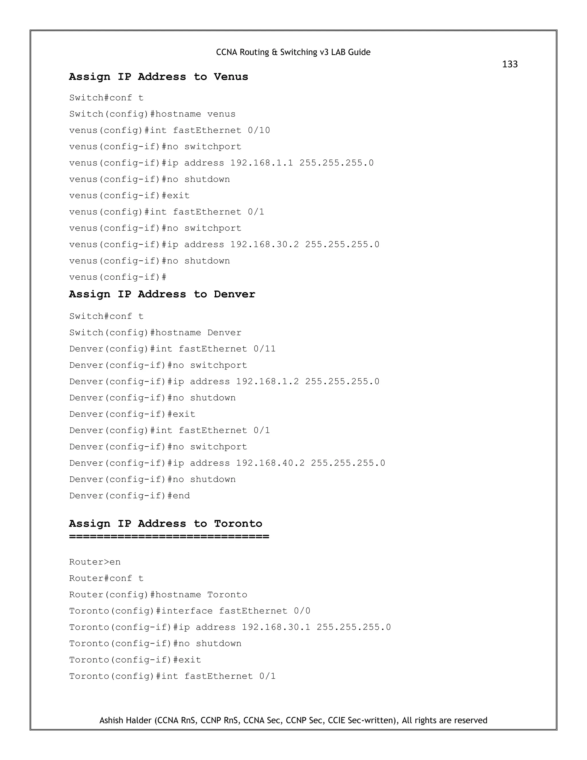 CCNA Routing & Switching v3 LAB Guide
133
Ashish Halder (CCNA RnS, CCNP RnS, CCNA Sec, CCNP Sec, CCIE Sec-written), All rights are reserved
Assign IP Address to Venus
Switch#conf t
Switch(config)#hostname venus
venus(config)#int fastEthernet 0/10
venus(config-if)#no switchport
venus(config-if)#ip address 192.168.1.1 255.255.255.0
venus(config-if)#no shutdown
venus(config-if)#exit
venus(config)#int fastEthernet 0/1
venus(config-if)#no switchport
venus(config-if)#ip address 192.168.30.2 255.255.255.0
venus(config-if)#no shutdown
venus(config-if)#
Assign IP Address to Denver
Switch#conf t
Switch(config)#hostname Denver
Denver(config)#int fastEthernet 0/11
Denver(config-if)#no switchport
Denver(config-if)#ip address 192.168.1.2 255.255.255.0
Denver(config-if)#no shutdown
Denver(config-if)#exit
Denver(config)#int fastEthernet 0/1
Denver(config-if)#no switchport
Denver(config-if)#ip address 192.168.40.2 255.255.255.0
Denver(config-if)#no shutdown
Denver(config-if)#end
Assign IP Address to Toronto
=============================
Router>en
Router#conf t
Router(config)#hostname Toronto
Toronto(config)#interface fastEthernet 0/0
Toronto(config-if)#ip address 192.168.30.1 255.255.255.0
Toronto(config-if)#no shutdown
Toronto(config-if)#exit
Toronto(config)#int fastEthernet 0/1
 