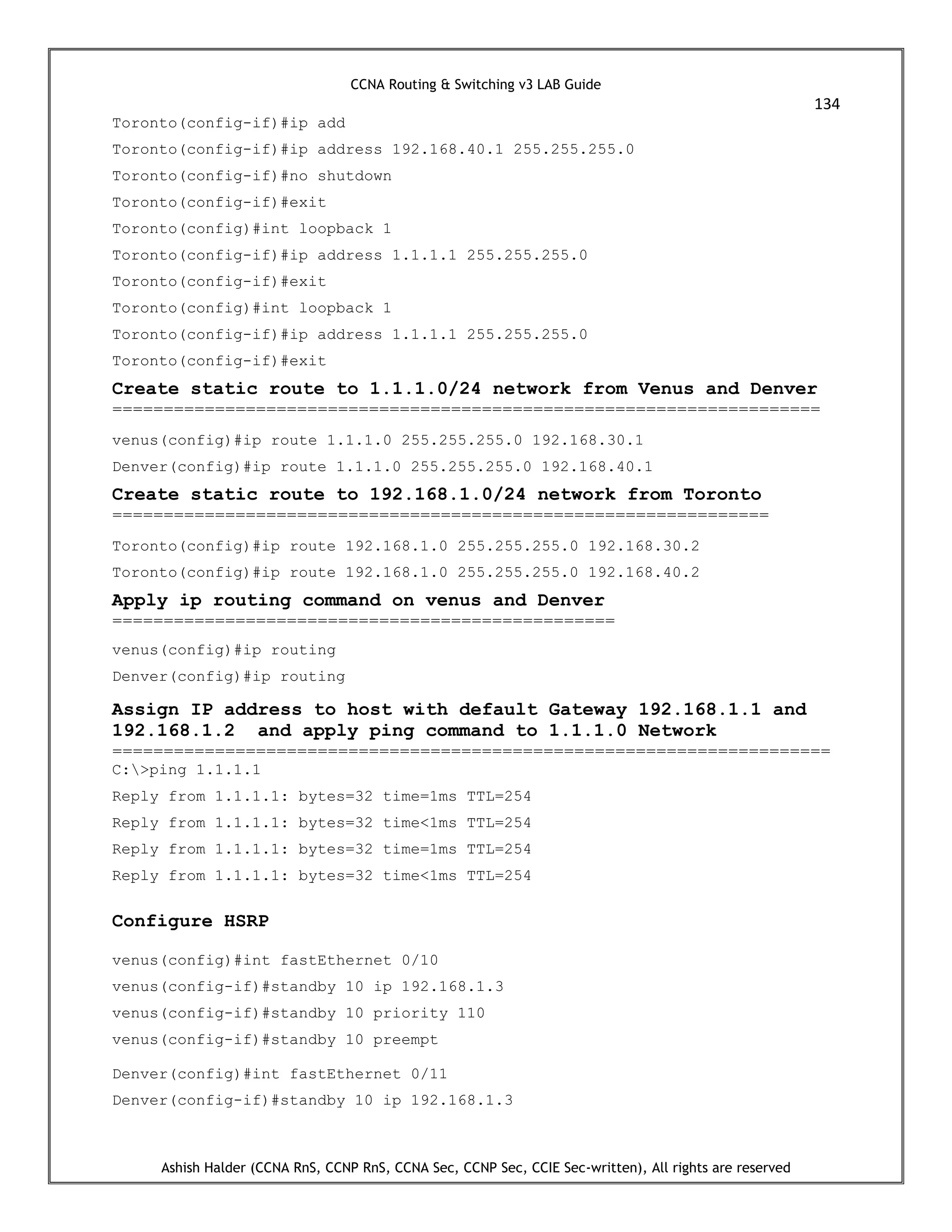 CCNA Routing & Switching v3 LAB Guide
134
Ashish Halder (CCNA RnS, CCNP RnS, CCNA Sec, CCNP Sec, CCIE Sec-written), All rights are reserved
Toronto(config-if)#ip add
Toronto(config-if)#ip address 192.168.40.1 255.255.255.0
Toronto(config-if)#no shutdown
Toronto(config-if)#exit
Toronto(config)#int loopback 1
Toronto(config-if)#ip address 1.1.1.1 255.255.255.0
Toronto(config-if)#exit
Toronto(config)#int loopback 1
Toronto(config-if)#ip address 1.1.1.1 255.255.255.0
Toronto(config-if)#exit
Create static route to 1.1.1.0/24 network from Venus and Denver
=====================================================================
venus(config)#ip route 1.1.1.0 255.255.255.0 192.168.30.1
Denver(config)#ip route 1.1.1.0 255.255.255.0 192.168.40.1
Create static route to 192.168.1.0/24 network from Toronto
================================================================
Toronto(config)#ip route 192.168.1.0 255.255.255.0 192.168.30.2
Toronto(config)#ip route 192.168.1.0 255.255.255.0 192.168.40.2
Apply ip routing command on venus and Denver
=================================================
venus(config)#ip routing
Denver(config)#ip routing
Assign IP address to host with default Gateway 192.168.1.1 and
192.168.1.2 and apply ping command to 1.1.1.0 Network
======================================================================
C:>ping 1.1.1.1
Reply from 1.1.1.1: bytes=32 time=1ms TTL=254
Reply from 1.1.1.1: bytes=32 time<1ms TTL=254
Reply from 1.1.1.1: bytes=32 time=1ms TTL=254
Reply from 1.1.1.1: bytes=32 time<1ms TTL=254
Configure HSRP
venus(config)#int fastEthernet 0/10
venus(config-if)#standby 10 ip 192.168.1.3
venus(config-if)#standby 10 priority 110
venus(config-if)#standby 10 preempt
Denver(config)#int fastEthernet 0/11
Denver(config-if)#standby 10 ip 192.168.1.3
 