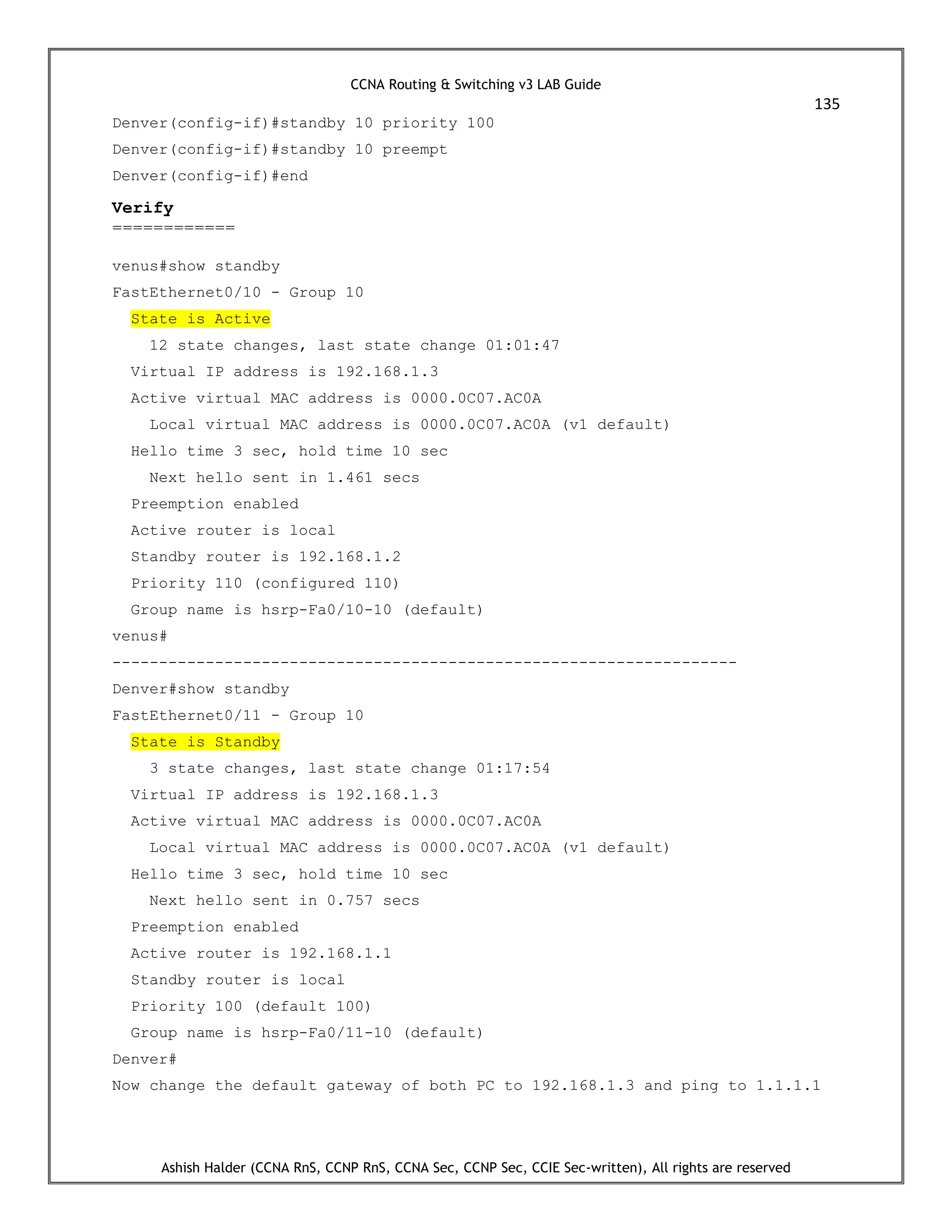 CCNA Routing & Switching v3 LAB Guide
135
Ashish Halder (CCNA RnS, CCNP RnS, CCNA Sec, CCNP Sec, CCIE Sec-written), All rights are reserved
Denver(config-if)#standby 10 priority 100
Denver(config-if)#standby 10 preempt
Denver(config-if)#end
Verify
============
venus#show standby
FastEthernet0/10 - Group 10
State is Active
12 state changes, last state change 01:01:47
Virtual IP address is 192.168.1.3
Active virtual MAC address is 0000.0C07.AC0A
Local virtual MAC address is 0000.0C07.AC0A (v1 default)
Hello time 3 sec, hold time 10 sec
Next hello sent in 1.461 secs
Preemption enabled
Active router is local
Standby router is 192.168.1.2
Priority 110 (configured 110)
Group name is hsrp-Fa0/10-10 (default)
venus#
-------------------------------------------------------------------
Denver#show standby
FastEthernet0/11 - Group 10
State is Standby
3 state changes, last state change 01:17:54
Virtual IP address is 192.168.1.3
Active virtual MAC address is 0000.0C07.AC0A
Local virtual MAC address is 0000.0C07.AC0A (v1 default)
Hello time 3 sec, hold time 10 sec
Next hello sent in 0.757 secs
Preemption enabled
Active router is 192.168.1.1
Standby router is local
Priority 100 (default 100)
Group name is hsrp-Fa0/11-10 (default)
Denver#
Now change the default gateway of both PC to 192.168.1.3 and ping to 1.1.1.1
 