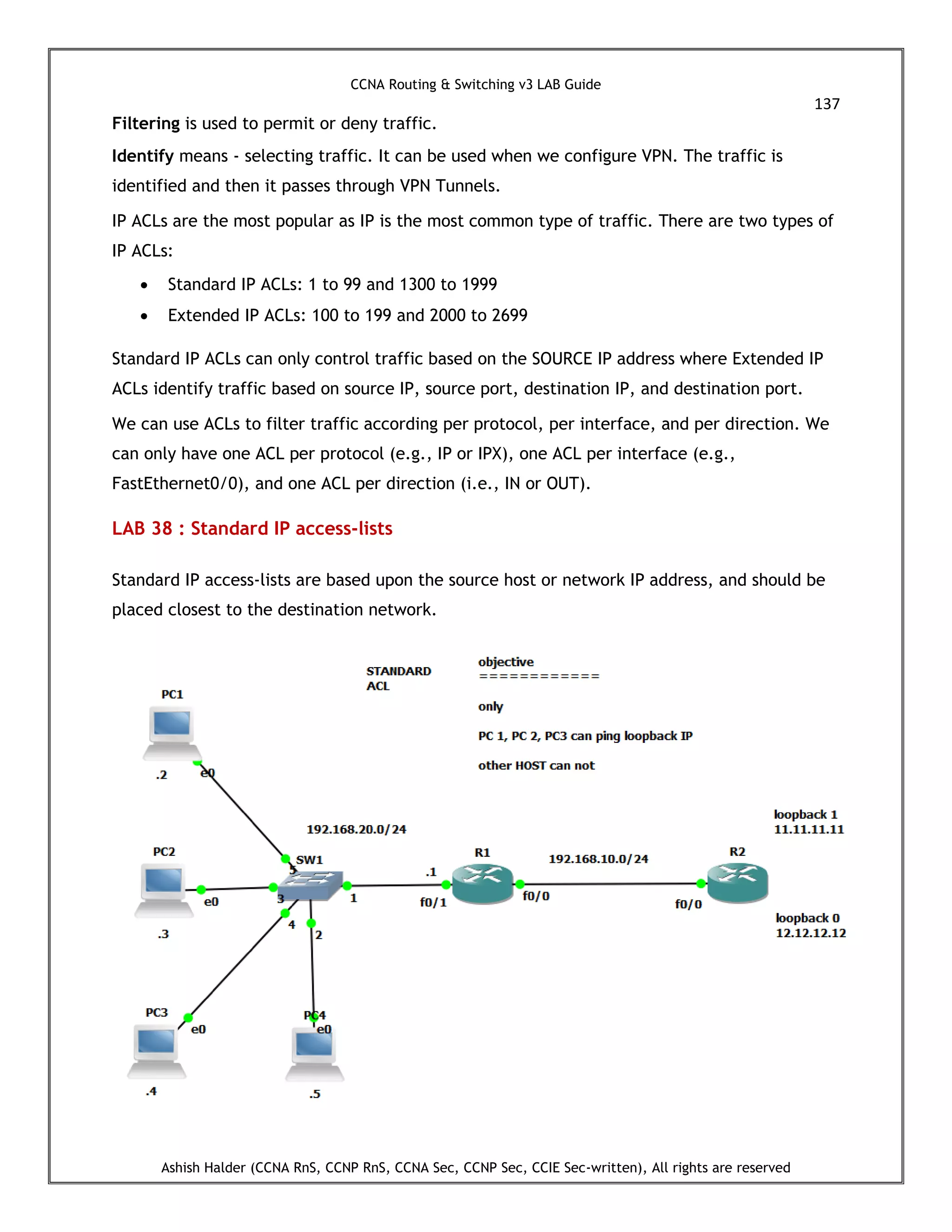 CCNA Routing & Switching v3 LAB Guide
137
Ashish Halder (CCNA RnS, CCNP RnS, CCNA Sec, CCNP Sec, CCIE Sec-written), All rights are reserved
Filtering is used to permit or deny traffic.
Identify means - selecting traffic. It can be used when we configure VPN. The traffic is
identified and then it passes through VPN Tunnels.
IP ACLs are the most popular as IP is the most common type of traffic. There are two types of
IP ACLs:
 Standard IP ACLs: 1 to 99 and 1300 to 1999
 Extended IP ACLs: 100 to 199 and 2000 to 2699
Standard IP ACLs can only control traffic based on the SOURCE IP address where Extended IP
ACLs identify traffic based on source IP, source port, destination IP, and destination port.
We can use ACLs to filter traffic according per protocol, per interface, and per direction. We
can only have one ACL per protocol (e.g., IP or IPX), one ACL per interface (e.g.,
FastEthernet0/0), and one ACL per direction (i.e., IN or OUT).
LAB 38 : Standard IP access-lists
Standard IP access-lists are based upon the source host or network IP address, and should be
placed closest to the destination network.
 