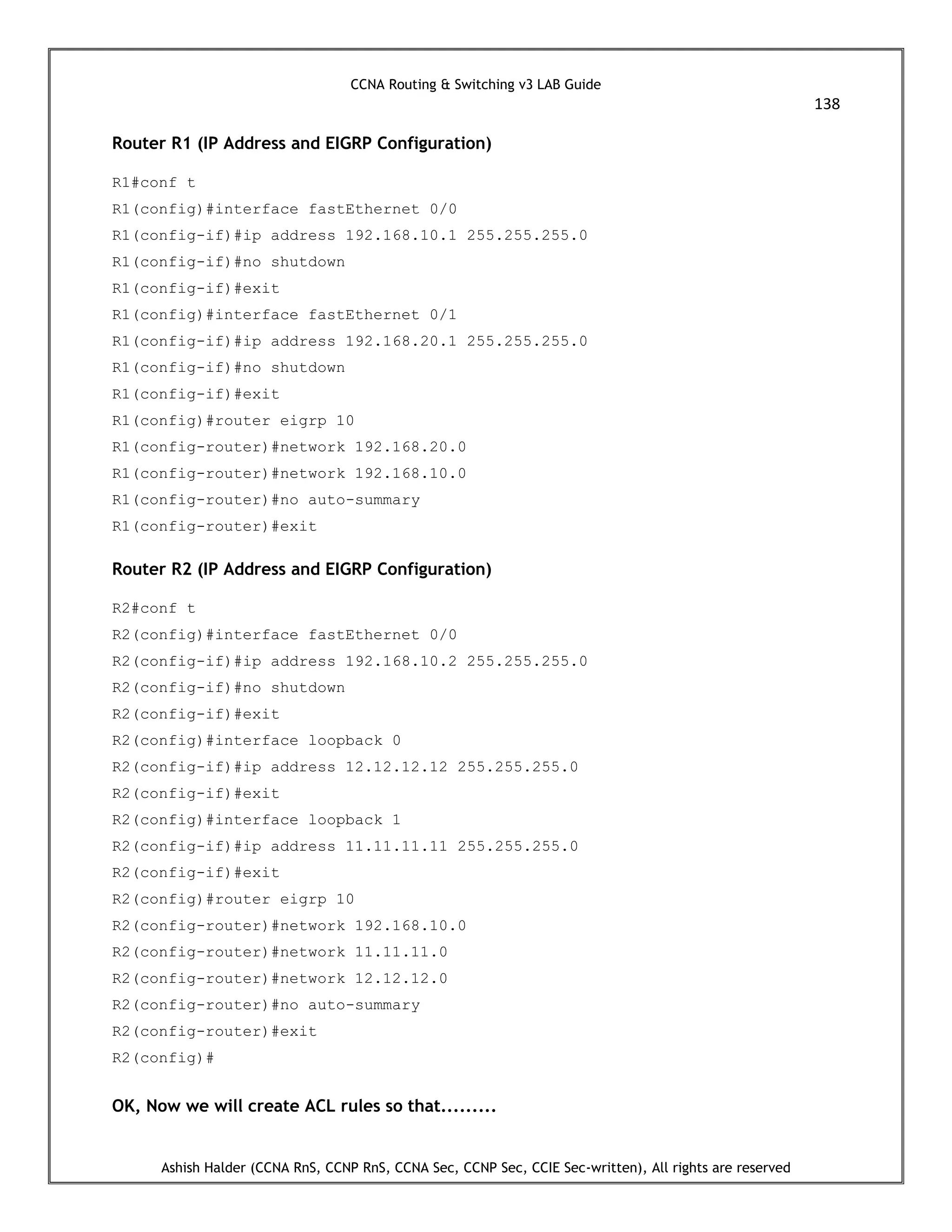 CCNA Routing & Switching v3 LAB Guide
138
Ashish Halder (CCNA RnS, CCNP RnS, CCNA Sec, CCNP Sec, CCIE Sec-written), All rights are reserved
Router R1 (IP Address and EIGRP Configuration)
R1#conf t
R1(config)#interface fastEthernet 0/0
R1(config-if)#ip address 192.168.10.1 255.255.255.0
R1(config-if)#no shutdown
R1(config-if)#exit
R1(config)#interface fastEthernet 0/1
R1(config-if)#ip address 192.168.20.1 255.255.255.0
R1(config-if)#no shutdown
R1(config-if)#exit
R1(config)#router eigrp 10
R1(config-router)#network 192.168.20.0
R1(config-router)#network 192.168.10.0
R1(config-router)#no auto-summary
R1(config-router)#exit
Router R2 (IP Address and EIGRP Configuration)
R2#conf t
R2(config)#interface fastEthernet 0/0
R2(config-if)#ip address 192.168.10.2 255.255.255.0
R2(config-if)#no shutdown
R2(config-if)#exit
R2(config)#interface loopback 0
R2(config-if)#ip address 12.12.12.12 255.255.255.0
R2(config-if)#exit
R2(config)#interface loopback 1
R2(config-if)#ip address 11.11.11.11 255.255.255.0
R2(config-if)#exit
R2(config)#router eigrp 10
R2(config-router)#network 192.168.10.0
R2(config-router)#network 11.11.11.0
R2(config-router)#network 12.12.12.0
R2(config-router)#no auto-summary
R2(config-router)#exit
R2(config)#
OK, Now we will create ACL rules so that.........
 