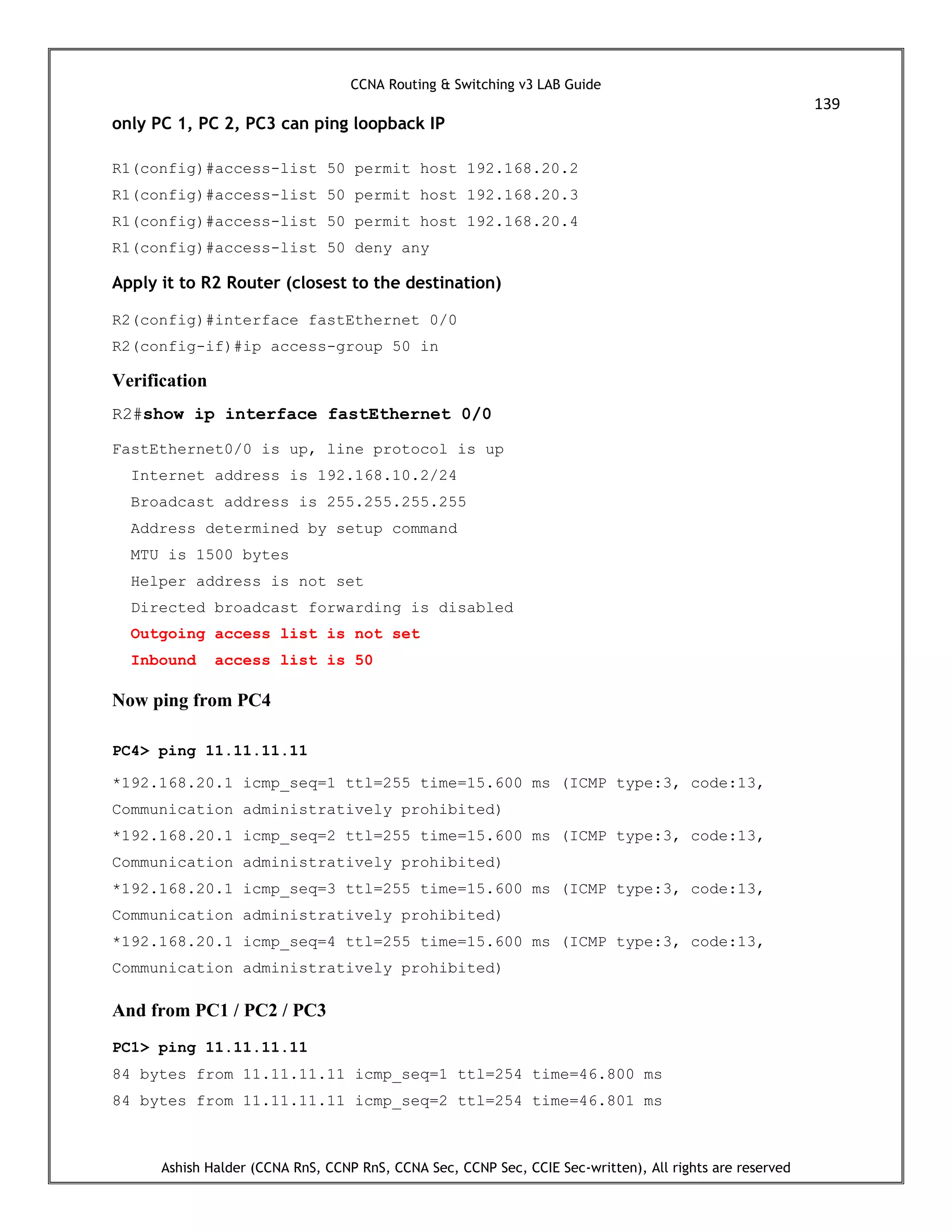 CCNA Routing & Switching v3 LAB Guide
139
Ashish Halder (CCNA RnS, CCNP RnS, CCNA Sec, CCNP Sec, CCIE Sec-written), All rights are reserved
only PC 1, PC 2, PC3 can ping loopback IP
R1(config)#access-list 50 permit host 192.168.20.2
R1(config)#access-list 50 permit host 192.168.20.3
R1(config)#access-list 50 permit host 192.168.20.4
R1(config)#access-list 50 deny any
Apply it to R2 Router (closest to the destination)
R2(config)#interface fastEthernet 0/0
R2(config-if)#ip access-group 50 in
Verification
R2#show ip interface fastEthernet 0/0
FastEthernet0/0 is up, line protocol is up
Internet address is 192.168.10.2/24
Broadcast address is 255.255.255.255
Address determined by setup command
MTU is 1500 bytes
Helper address is not set
Directed broadcast forwarding is disabled
Outgoing access list is not set
Inbound access list is 50
Now ping from PC4
PC4> ping 11.11.11.11
*192.168.20.1 icmp_seq=1 ttl=255 time=15.600 ms (ICMP type:3, code:13,
Communication administratively prohibited)
*192.168.20.1 icmp_seq=2 ttl=255 time=15.600 ms (ICMP type:3, code:13,
Communication administratively prohibited)
*192.168.20.1 icmp_seq=3 ttl=255 time=15.600 ms (ICMP type:3, code:13,
Communication administratively prohibited)
*192.168.20.1 icmp_seq=4 ttl=255 time=15.600 ms (ICMP type:3, code:13,
Communication administratively prohibited)
And from PC1 / PC2 / PC3
PC1> ping 11.11.11.11
84 bytes from 11.11.11.11 icmp_seq=1 ttl=254 time=46.800 ms
84 bytes from 11.11.11.11 icmp_seq=2 ttl=254 time=46.801 ms
 