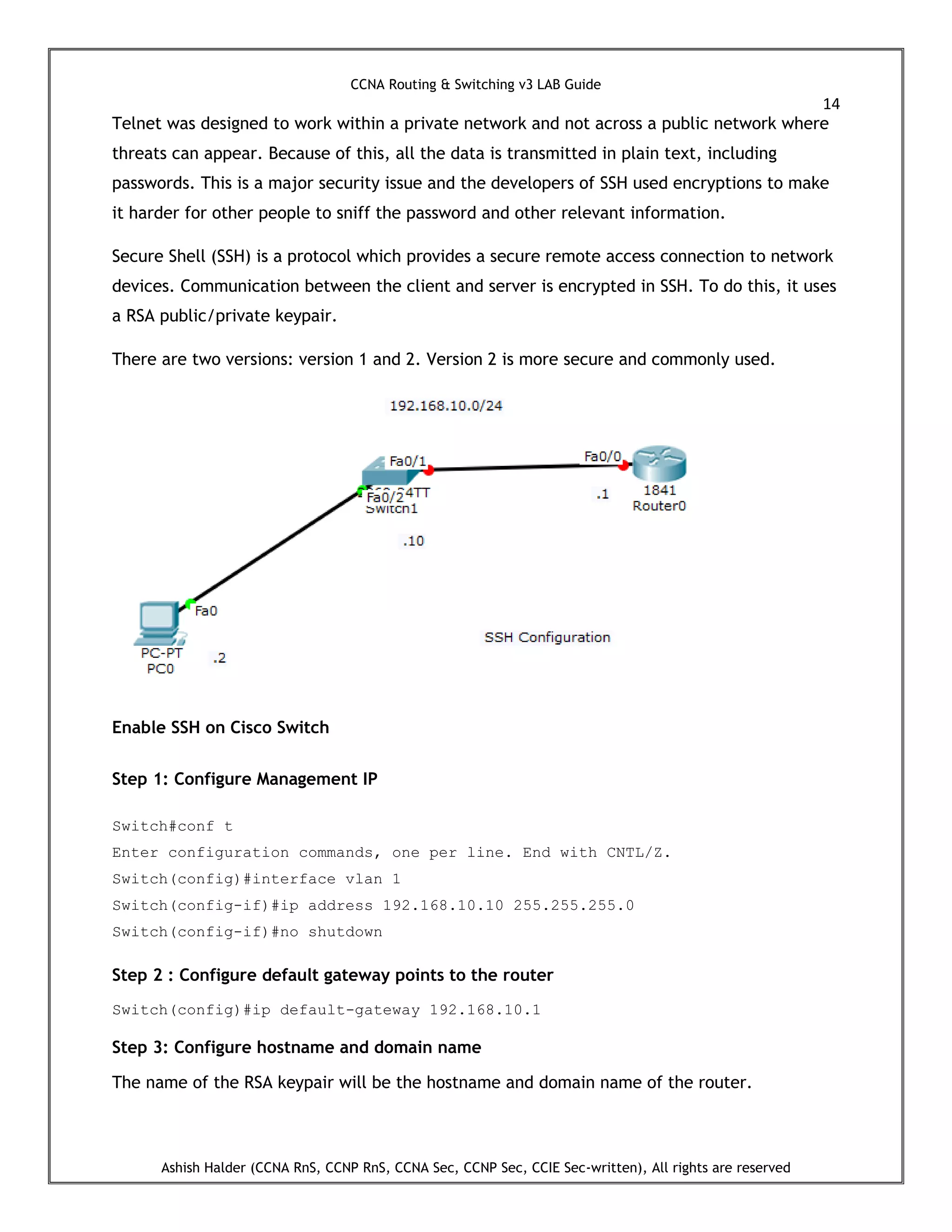CCNA Routing & Switching v3 LAB Guide
14
Ashish Halder (CCNA RnS, CCNP RnS, CCNA Sec, CCNP Sec, CCIE Sec-written), All rights are reserved
Telnet was designed to work within a private network and not across a public network where
threats can appear. Because of this, all the data is transmitted in plain text, including
passwords. This is a major security issue and the developers of SSH used encryptions to make
it harder for other people to sniff the password and other relevant information.
Secure Shell (SSH) is a protocol which provides a secure remote access connection to network
devices. Communication between the client and server is encrypted in SSH. To do this, it uses
a RSA public/private keypair.
There are two versions: version 1 and 2. Version 2 is more secure and commonly used.
Enable SSH on Cisco Switch
Step 1: Configure Management IP
Switch#conf t
Enter configuration commands, one per line. End with CNTL/Z.
Switch(config)#interface vlan 1
Switch(config-if)#ip address 192.168.10.10 255.255.255.0
Switch(config-if)#no shutdown
Step 2 : Configure default gateway points to the router
Switch(config)#ip default-gateway 192.168.10.1
Step 3: Configure hostname and domain name
The name of the RSA keypair will be the hostname and domain name of the router.
 