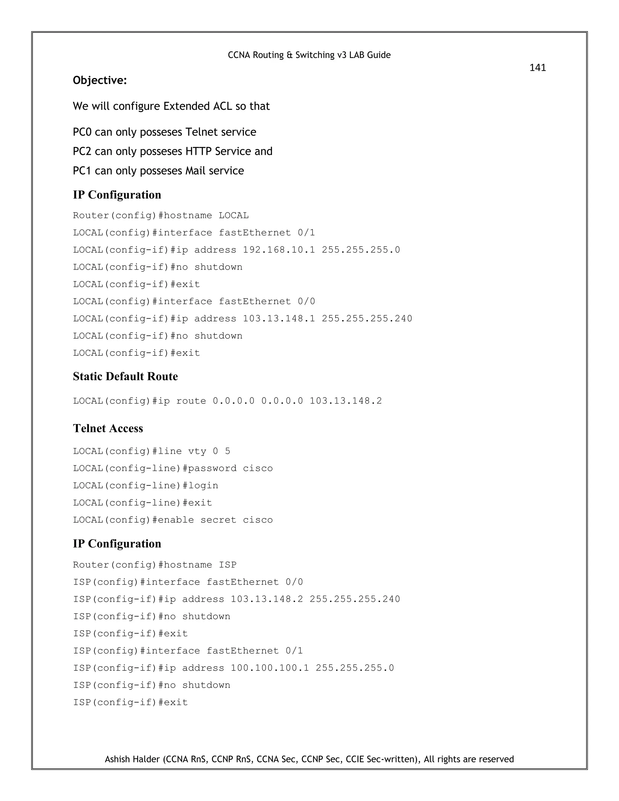 CCNA Routing & Switching v3 LAB Guide
141
Ashish Halder (CCNA RnS, CCNP RnS, CCNA Sec, CCNP Sec, CCIE Sec-written), All rights are reserved
Objective:
We will configure Extended ACL so that
PC0 can only posseses Telnet service
PC2 can only posseses HTTP Service and
PC1 can only posseses Mail service
IP Configuration
Router(config)#hostname LOCAL
LOCAL(config)#interface fastEthernet 0/1
LOCAL(config-if)#ip address 192.168.10.1 255.255.255.0
LOCAL(config-if)#no shutdown
LOCAL(config-if)#exit
LOCAL(config)#interface fastEthernet 0/0
LOCAL(config-if)#ip address 103.13.148.1 255.255.255.240
LOCAL(config-if)#no shutdown
LOCAL(config-if)#exit
Static Default Route
LOCAL(config)#ip route 0.0.0.0 0.0.0.0 103.13.148.2
Telnet Access
LOCAL(config)#line vty 0 5
LOCAL(config-line)#password cisco
LOCAL(config-line)#login
LOCAL(config-line)#exit
LOCAL(config)#enable secret cisco
IP Configuration
Router(config)#hostname ISP
ISP(config)#interface fastEthernet 0/0
ISP(config-if)#ip address 103.13.148.2 255.255.255.240
ISP(config-if)#no shutdown
ISP(config-if)#exit
ISP(config)#interface fastEthernet 0/1
ISP(config-if)#ip address 100.100.100.1 255.255.255.0
ISP(config-if)#no shutdown
ISP(config-if)#exit
 