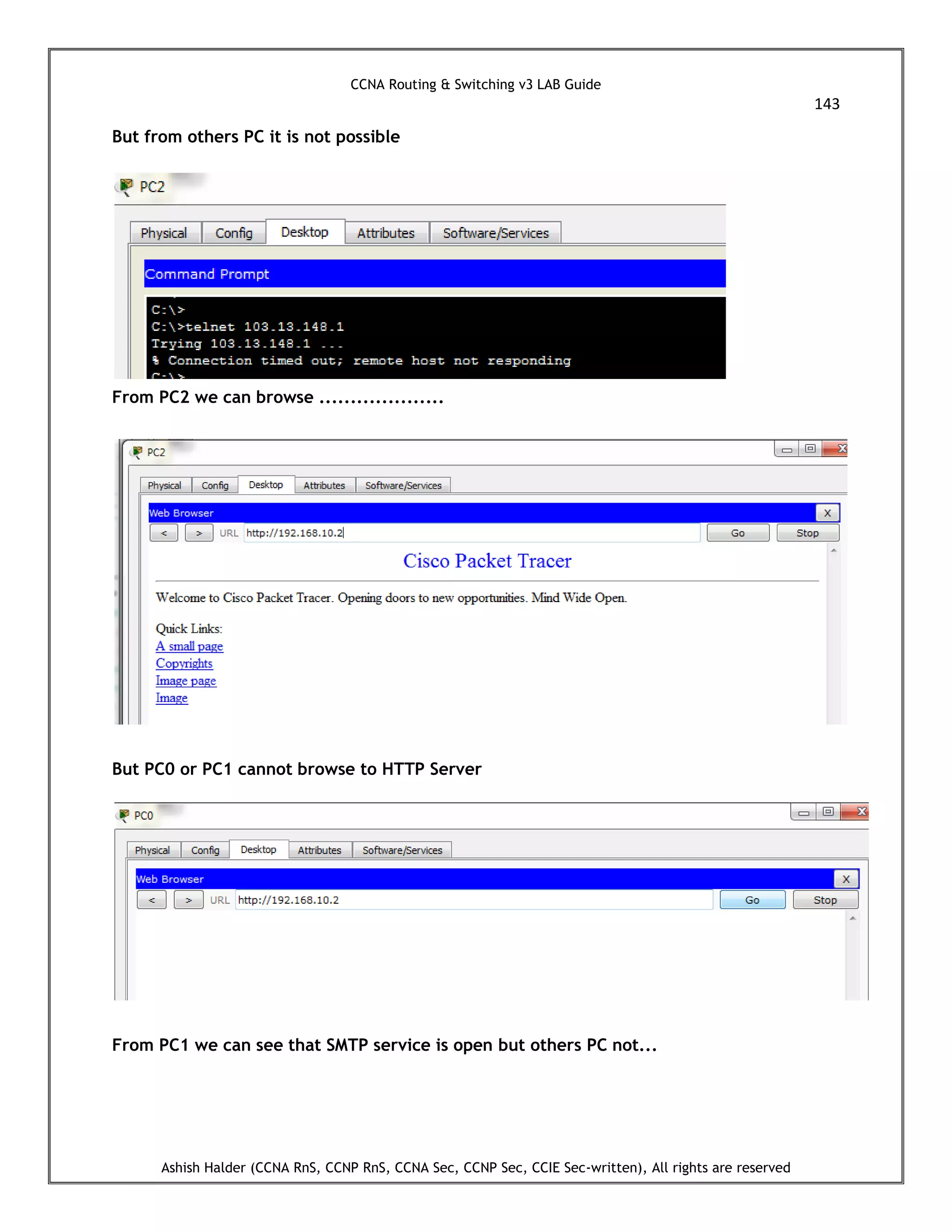 CCNA Routing & Switching v3 LAB Guide
143
Ashish Halder (CCNA RnS, CCNP RnS, CCNA Sec, CCNP Sec, CCIE Sec-written), All rights are reserved
But from others PC it is not possible
From PC2 we can browse ....................
But PC0 or PC1 cannot browse to HTTP Server
From PC1 we can see that SMTP service is open but others PC not...
 