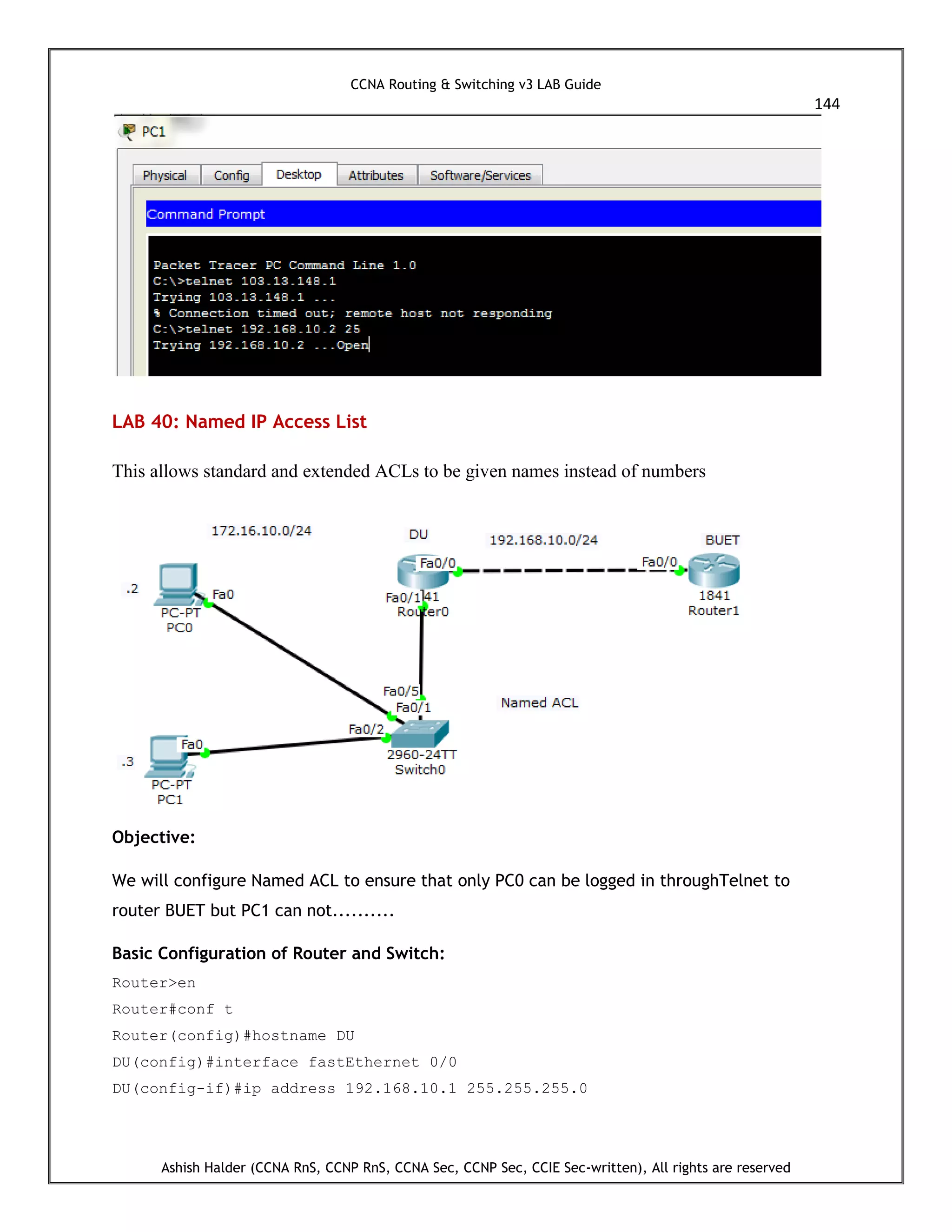 CCNA Routing & Switching v3 LAB Guide
144
Ashish Halder (CCNA RnS, CCNP RnS, CCNA Sec, CCNP Sec, CCIE Sec-written), All rights are reserved
LAB 40: Named IP Access List
This allows standard and extended ACLs to be given names instead of numbers
Objective:
We will configure Named ACL to ensure that only PC0 can be logged in throughTelnet to
router BUET but PC1 can not..........
Basic Configuration of Router and Switch:
Router>en
Router#conf t
Router(config)#hostname DU
DU(config)#interface fastEthernet 0/0
DU(config-if)#ip address 192.168.10.1 255.255.255.0
 