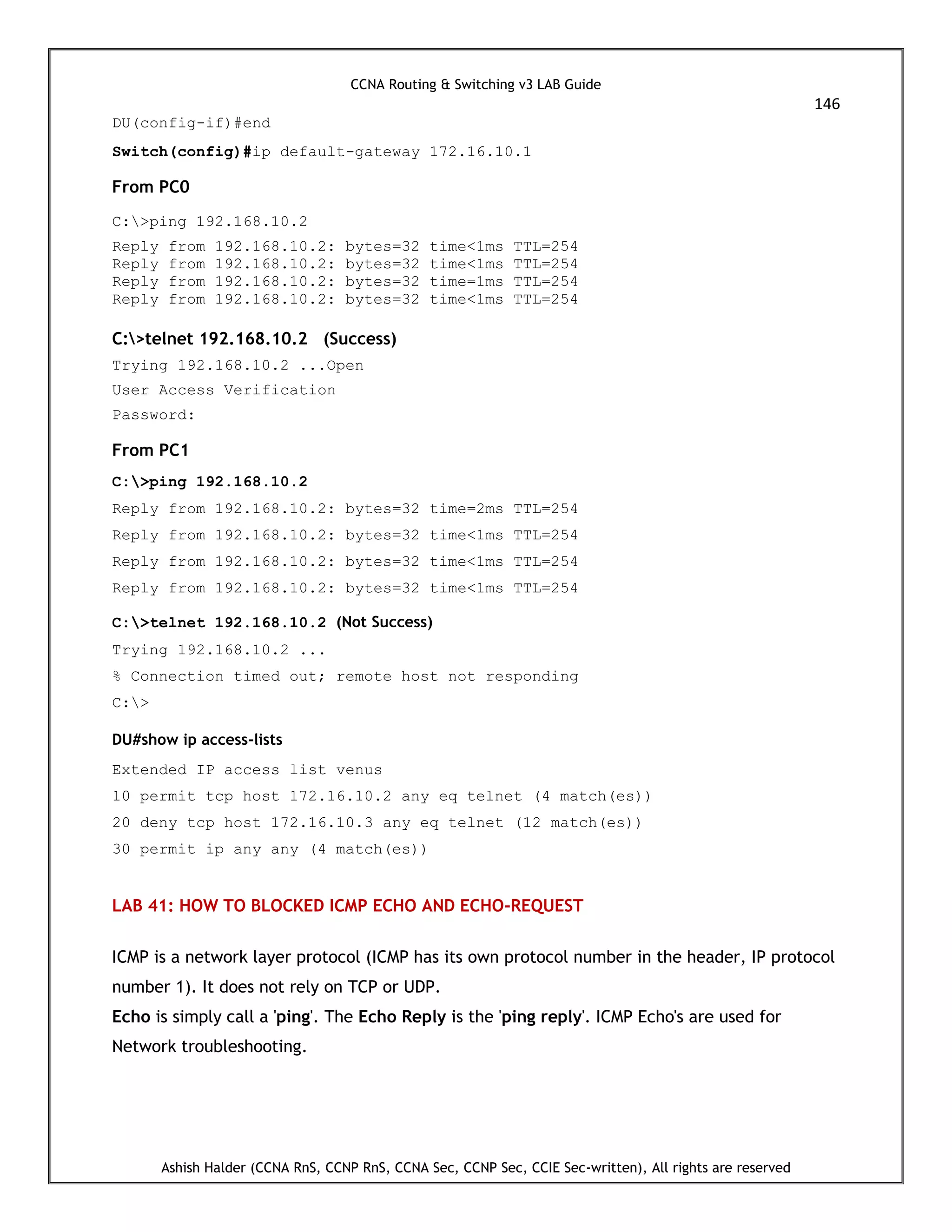 CCNA Routing & Switching v3 LAB Guide
146
Ashish Halder (CCNA RnS, CCNP RnS, CCNA Sec, CCNP Sec, CCIE Sec-written), All rights are reserved
DU(config-if)#end
Switch(config)#ip default-gateway 172.16.10.1
From PC0
C:>ping 192.168.10.2
Reply from 192.168.10.2: bytes=32 time<1ms TTL=254
Reply from 192.168.10.2: bytes=32 time<1ms TTL=254
Reply from 192.168.10.2: bytes=32 time=1ms TTL=254
Reply from 192.168.10.2: bytes=32 time<1ms TTL=254
C:>telnet 192.168.10.2 (Success)
Trying 192.168.10.2 ...Open
User Access Verification
Password:
From PC1
C:>ping 192.168.10.2
Reply from 192.168.10.2: bytes=32 time=2ms TTL=254
Reply from 192.168.10.2: bytes=32 time<1ms TTL=254
Reply from 192.168.10.2: bytes=32 time<1ms TTL=254
Reply from 192.168.10.2: bytes=32 time<1ms TTL=254
C:>telnet 192.168.10.2 (Not Success)
Trying 192.168.10.2 ...
% Connection timed out; remote host not responding
C:>
DU#show ip access-lists
Extended IP access list venus
10 permit tcp host 172.16.10.2 any eq telnet (4 match(es))
20 deny tcp host 172.16.10.3 any eq telnet (12 match(es))
30 permit ip any any (4 match(es))
LAB 41: HOW TO BLOCKED ICMP ECHO AND ECHO-REQUEST
ICMP is a network layer protocol (ICMP has its own protocol number in the header, IP protocol
number 1). It does not rely on TCP or UDP.
Echo is simply call a 'ping'. The Echo Reply is the 'ping reply'. ICMP Echo's are used for
Network troubleshooting.
 