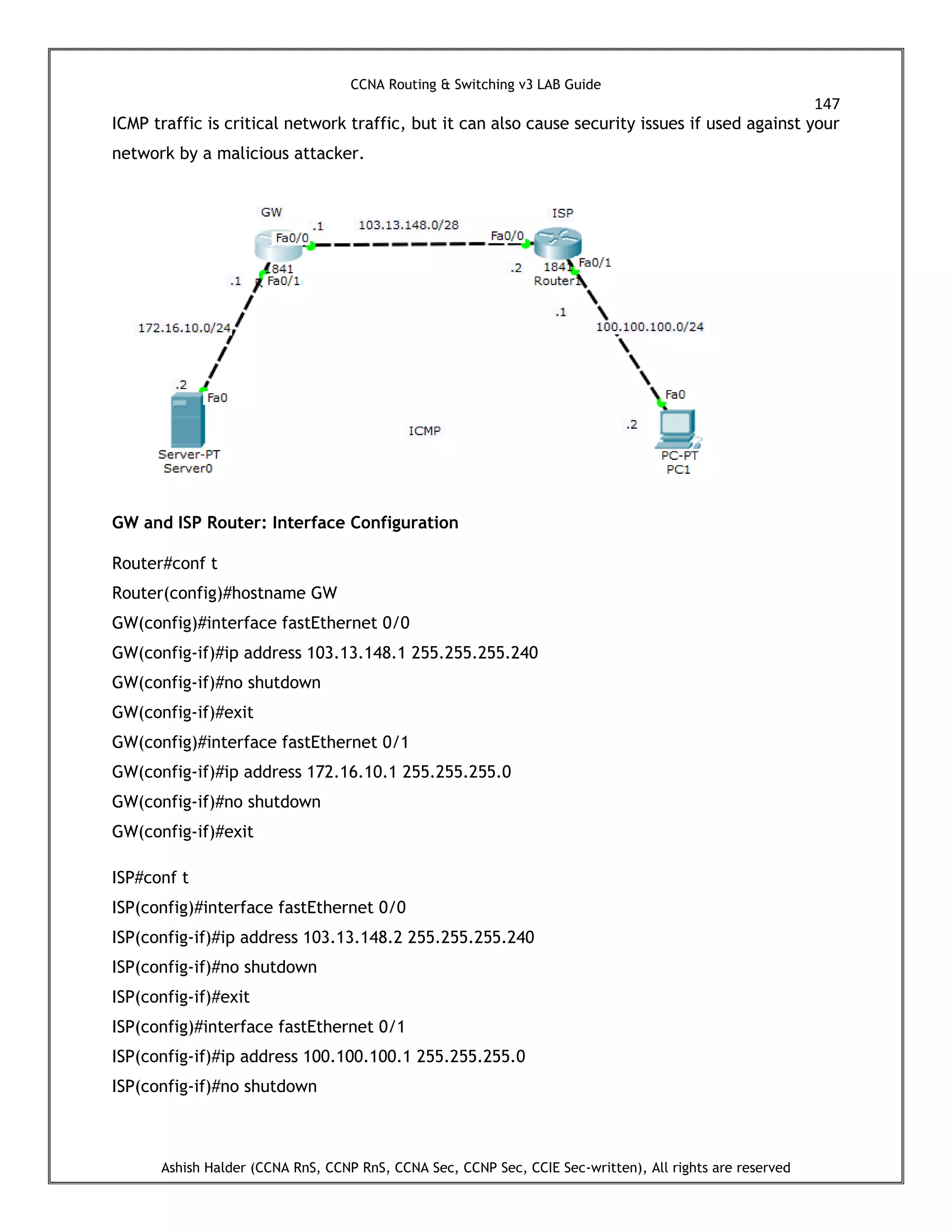 CCNA Routing & Switching v3 LAB Guide
147
Ashish Halder (CCNA RnS, CCNP RnS, CCNA Sec, CCNP Sec, CCIE Sec-written), All rights are reserved
ICMP traffic is critical network traffic, but it can also cause security issues if used against your
network by a malicious attacker.
GW and ISP Router: Interface Configuration
Router#conf t
Router(config)#hostname GW
GW(config)#interface fastEthernet 0/0
GW(config-if)#ip address 103.13.148.1 255.255.255.240
GW(config-if)#no shutdown
GW(config-if)#exit
GW(config)#interface fastEthernet 0/1
GW(config-if)#ip address 172.16.10.1 255.255.255.0
GW(config-if)#no shutdown
GW(config-if)#exit
ISP#conf t
ISP(config)#interface fastEthernet 0/0
ISP(config-if)#ip address 103.13.148.2 255.255.255.240
ISP(config-if)#no shutdown
ISP(config-if)#exit
ISP(config)#interface fastEthernet 0/1
ISP(config-if)#ip address 100.100.100.1 255.255.255.0
ISP(config-if)#no shutdown
 