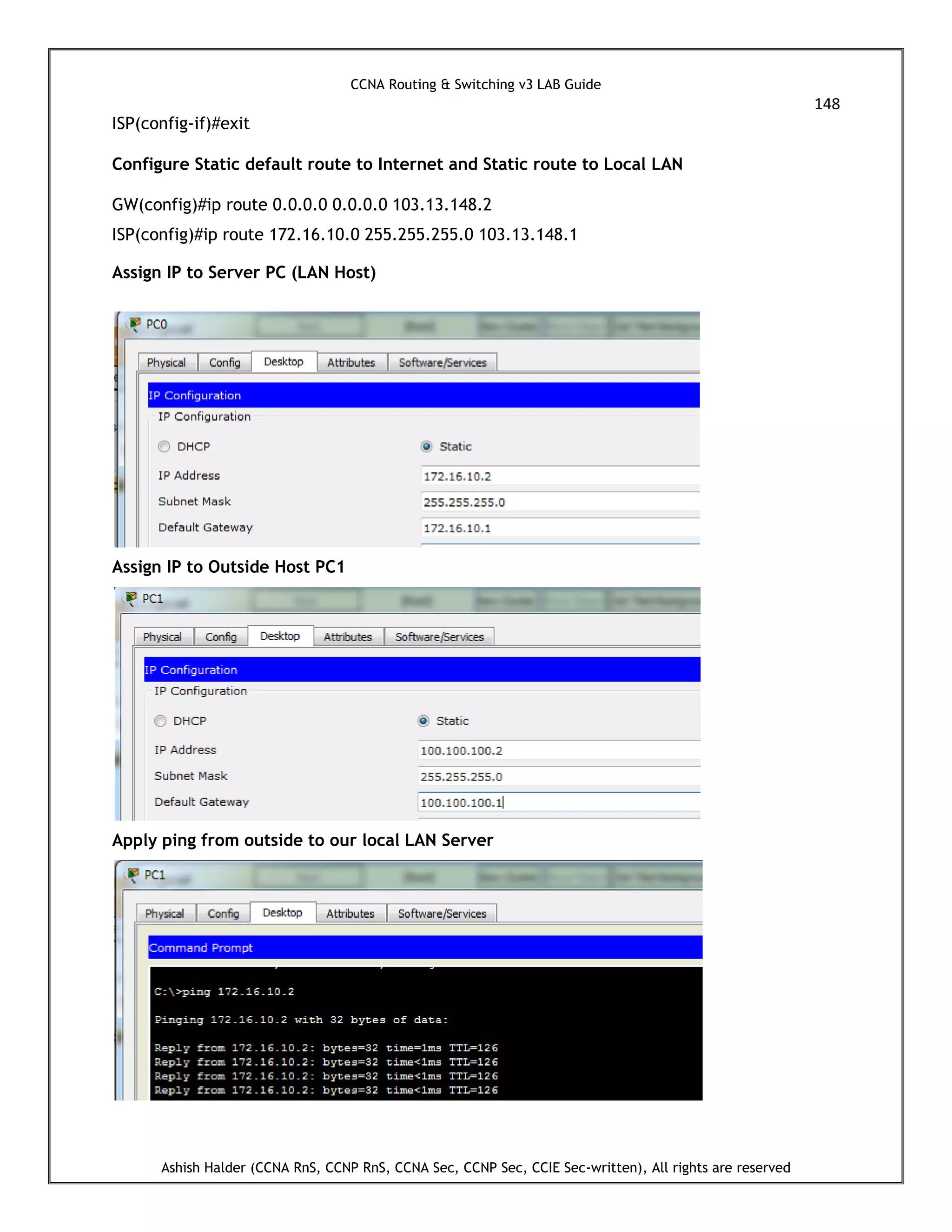 CCNA Routing & Switching v3 LAB Guide
148
Ashish Halder (CCNA RnS, CCNP RnS, CCNA Sec, CCNP Sec, CCIE Sec-written), All rights are reserved
ISP(config-if)#exit
Configure Static default route to Internet and Static route to Local LAN
GW(config)#ip route 0.0.0.0 0.0.0.0 103.13.148.2
ISP(config)#ip route 172.16.10.0 255.255.255.0 103.13.148.1
Assign IP to Server PC (LAN Host)
Assign IP to Outside Host PC1
Apply ping from outside to our local LAN Server
 