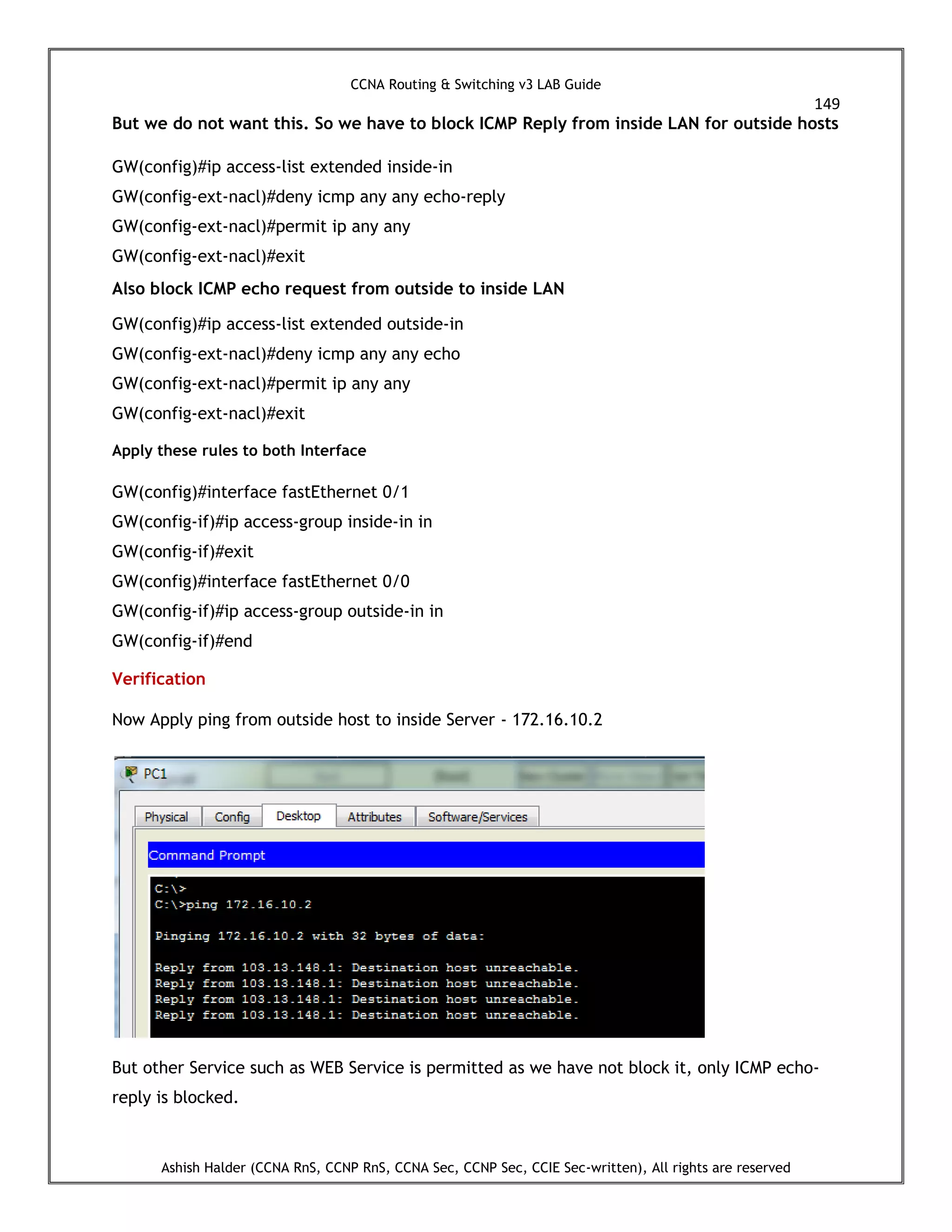 CCNA Routing & Switching v3 LAB Guide
149
Ashish Halder (CCNA RnS, CCNP RnS, CCNA Sec, CCNP Sec, CCIE Sec-written), All rights are reserved
But we do not want this. So we have to block ICMP Reply from inside LAN for outside hosts
GW(config)#ip access-list extended inside-in
GW(config-ext-nacl)#deny icmp any any echo-reply
GW(config-ext-nacl)#permit ip any any
GW(config-ext-nacl)#exit
Also block ICMP echo request from outside to inside LAN
GW(config)#ip access-list extended outside-in
GW(config-ext-nacl)#deny icmp any any echo
GW(config-ext-nacl)#permit ip any any
GW(config-ext-nacl)#exit
Apply these rules to both Interface
GW(config)#interface fastEthernet 0/1
GW(config-if)#ip access-group inside-in in
GW(config-if)#exit
GW(config)#interface fastEthernet 0/0
GW(config-if)#ip access-group outside-in in
GW(config-if)#end
Verification
Now Apply ping from outside host to inside Server - 172.16.10.2
But other Service such as WEB Service is permitted as we have not block it, only ICMP echo-
reply is blocked.
 