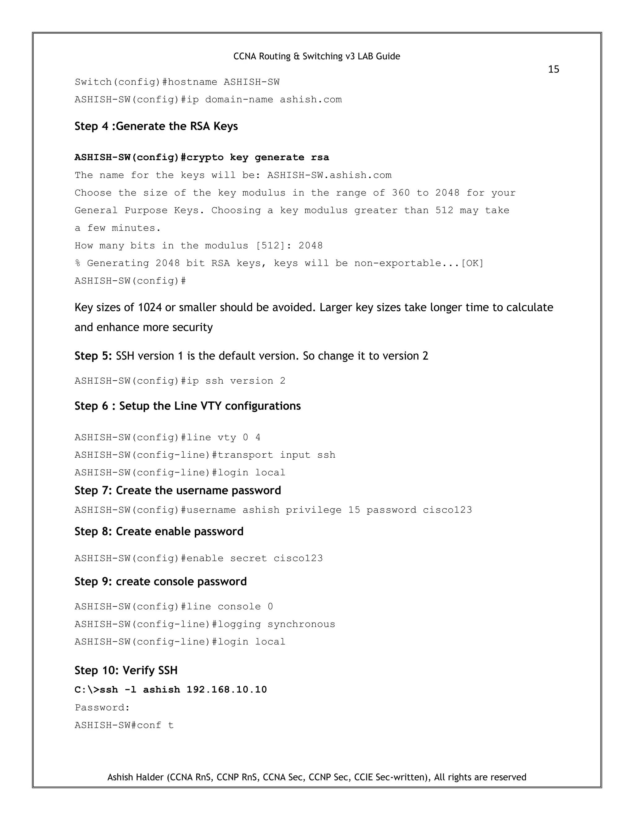 CCNA Routing & Switching v3 LAB Guide
15
Ashish Halder (CCNA RnS, CCNP RnS, CCNA Sec, CCNP Sec, CCIE Sec-written), All rights are reserved
Switch(config)#hostname ASHISH-SW
ASHISH-SW(config)#ip domain-name ashish.com
Step 4 :Generate the RSA Keys
ASHISH-SW(config)#crypto key generate rsa
The name for the keys will be: ASHISH-SW.ashish.com
Choose the size of the key modulus in the range of 360 to 2048 for your
General Purpose Keys. Choosing a key modulus greater than 512 may take
a few minutes.
How many bits in the modulus [512]: 2048
% Generating 2048 bit RSA keys, keys will be non-exportable...[OK]
ASHISH-SW(config)#
Key sizes of 1024 or smaller should be avoided. Larger key sizes take longer time to calculate
and enhance more security
Step 5: SSH version 1 is the default version. So change it to version 2
ASHISH-SW(config)#ip ssh version 2
Step 6 : Setup the Line VTY configurations
ASHISH-SW(config)#line vty 0 4
ASHISH-SW(config-line)#transport input ssh
ASHISH-SW(config-line)#login local
Step 7: Create the username password
ASHISH-SW(config)#username ashish privilege 15 password cisco123
Step 8: Create enable password
ASHISH-SW(config)#enable secret cisco123
Step 9: create console password
ASHISH-SW(config)#line console 0
ASHISH-SW(config-line)#logging synchronous
ASHISH-SW(config-line)#login local
Step 10: Verify SSH
C:>ssh -l ashish 192.168.10.10
Password:
ASHISH-SW#conf t
 