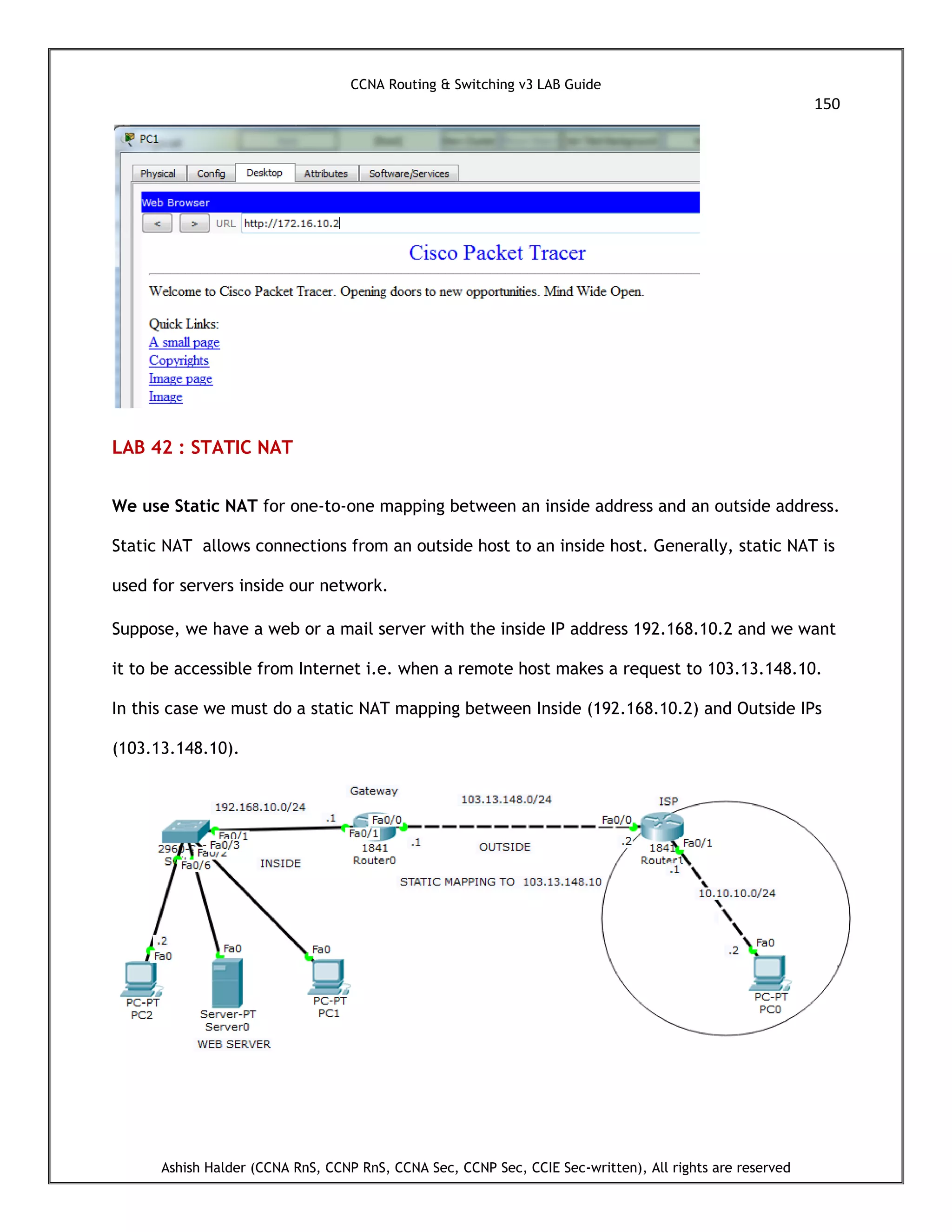 CCNA Routing & Switching v3 LAB Guide
150
Ashish Halder (CCNA RnS, CCNP RnS, CCNA Sec, CCNP Sec, CCIE Sec-written), All rights are reserved
LAB 42 : STATIC NAT
We use Static NAT for one-to-one mapping between an inside address and an outside address.
Static NAT allows connections from an outside host to an inside host. Generally, static NAT is
used for servers inside our network.
Suppose, we have a web or a mail server with the inside IP address 192.168.10.2 and we want
it to be accessible from Internet i.e. when a remote host makes a request to 103.13.148.10.
In this case we must do a static NAT mapping between Inside (192.168.10.2) and Outside IPs
(103.13.148.10).
 