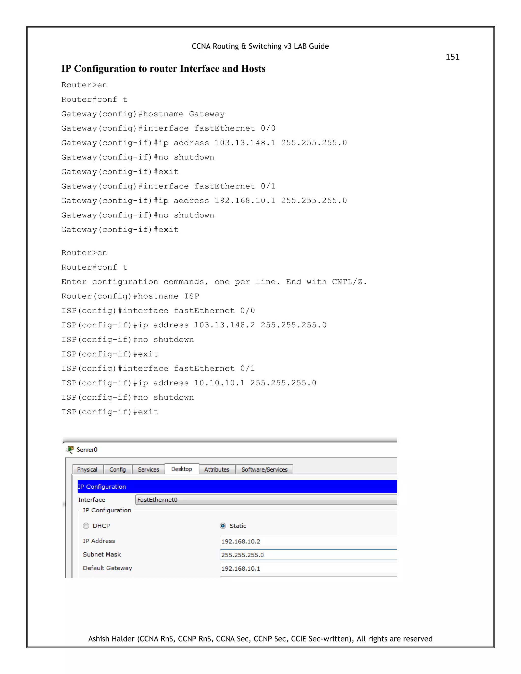 CCNA Routing & Switching v3 LAB Guide
151
Ashish Halder (CCNA RnS, CCNP RnS, CCNA Sec, CCNP Sec, CCIE Sec-written), All rights are reserved
IP Configuration to router Interface and Hosts
Router>en
Router#conf t
Gateway(config)#hostname Gateway
Gateway(config)#interface fastEthernet 0/0
Gateway(config-if)#ip address 103.13.148.1 255.255.255.0
Gateway(config-if)#no shutdown
Gateway(config-if)#exit
Gateway(config)#interface fastEthernet 0/1
Gateway(config-if)#ip address 192.168.10.1 255.255.255.0
Gateway(config-if)#no shutdown
Gateway(config-if)#exit
Router>en
Router#conf t
Enter configuration commands, one per line. End with CNTL/Z.
Router(config)#hostname ISP
ISP(config)#interface fastEthernet 0/0
ISP(config-if)#ip address 103.13.148.2 255.255.255.0
ISP(config-if)#no shutdown
ISP(config-if)#exit
ISP(config)#interface fastEthernet 0/1
ISP(config-if)#ip address 10.10.10.1 255.255.255.0
ISP(config-if)#no shutdown
ISP(config-if)#exit
 