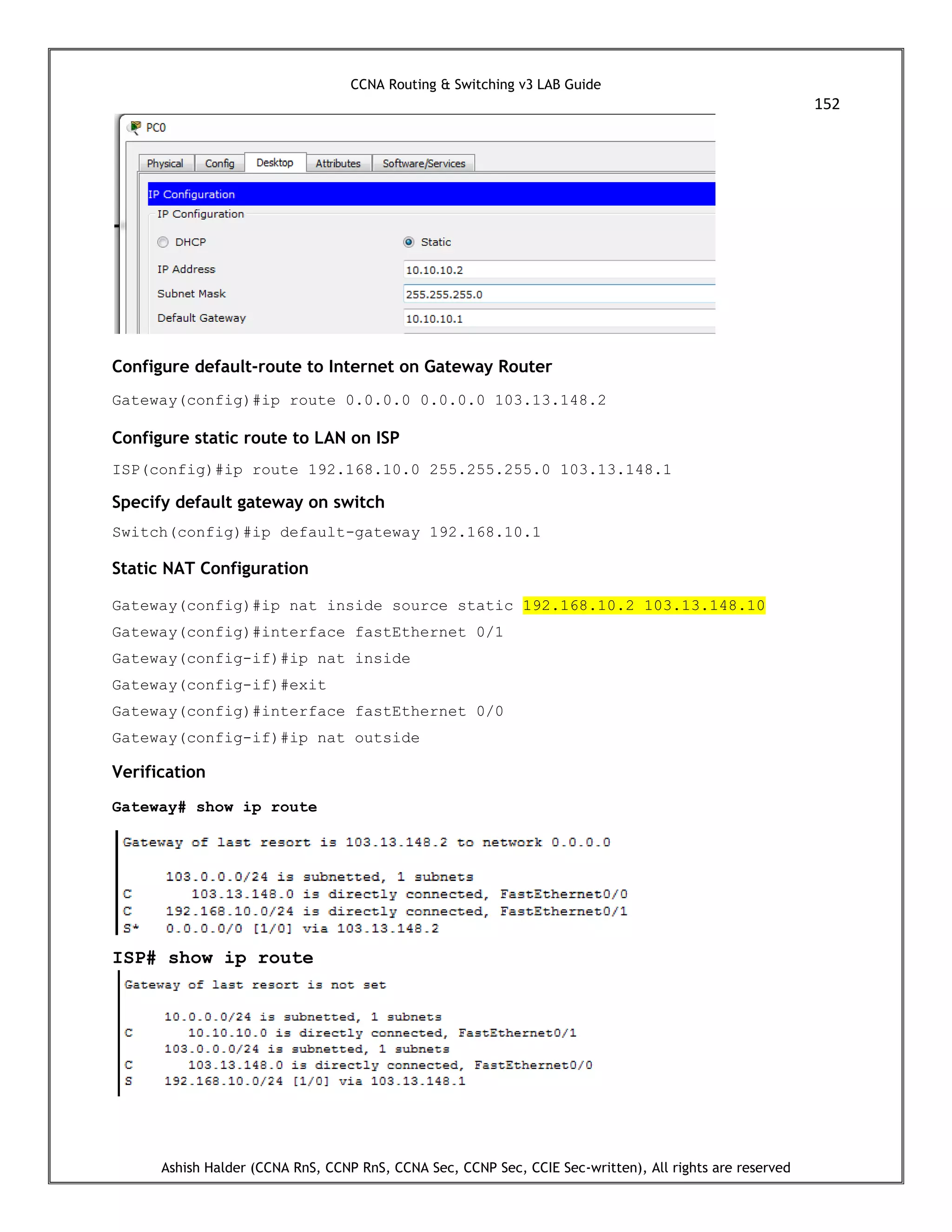 CCNA Routing & Switching v3 LAB Guide
152
Ashish Halder (CCNA RnS, CCNP RnS, CCNA Sec, CCNP Sec, CCIE Sec-written), All rights are reserved
Configure default-route to Internet on Gateway Router
Gateway(config)#ip route 0.0.0.0 0.0.0.0 103.13.148.2
Configure static route to LAN on ISP
ISP(config)#ip route 192.168.10.0 255.255.255.0 103.13.148.1
Specify default gateway on switch
Switch(config)#ip default-gateway 192.168.10.1
Static NAT Configuration
Gateway(config)#ip nat inside source static 192.168.10.2 103.13.148.10
Gateway(config)#interface fastEthernet 0/1
Gateway(config-if)#ip nat inside
Gateway(config-if)#exit
Gateway(config)#interface fastEthernet 0/0
Gateway(config-if)#ip nat outside
Verification
Gateway# show ip route
ISP# show ip route
 