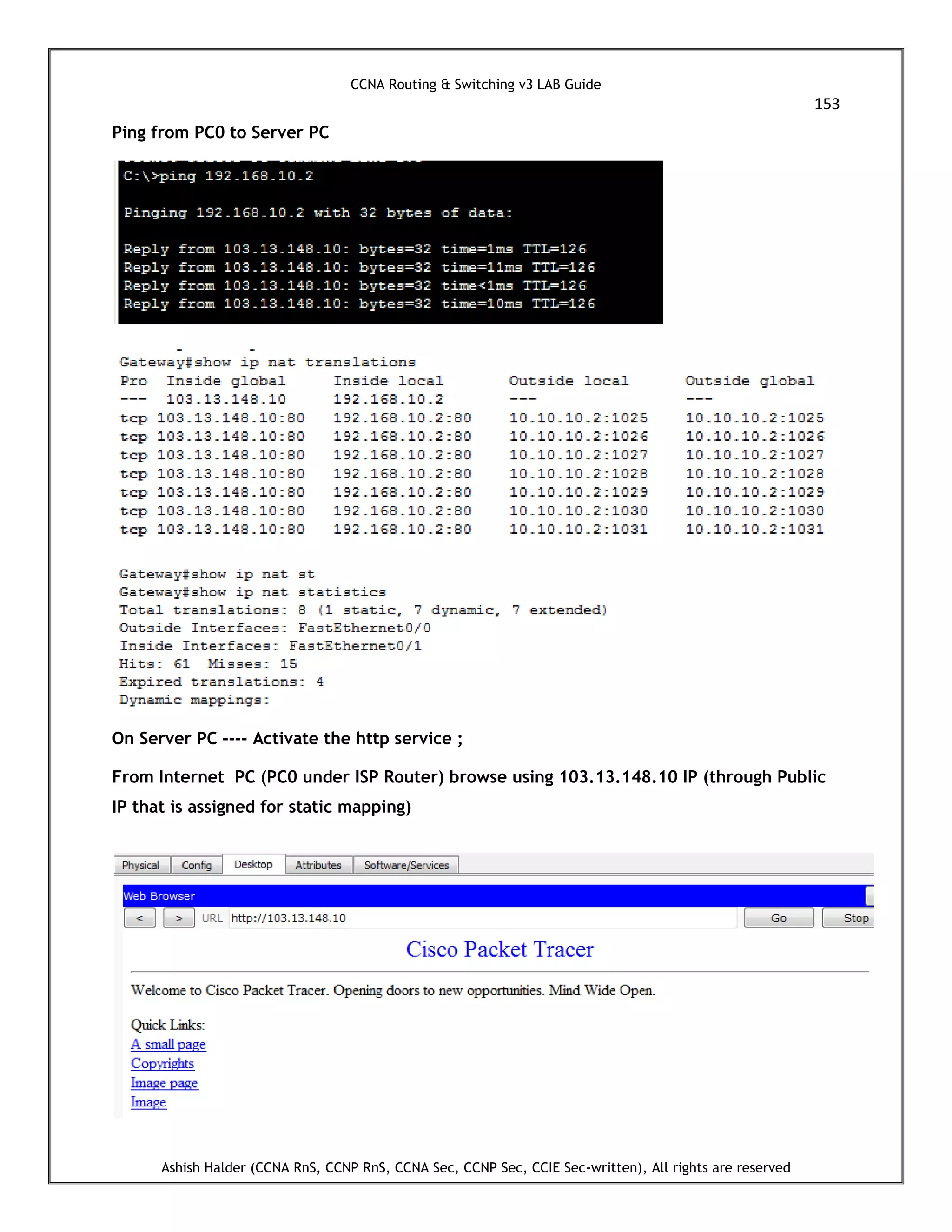 CCNA Routing & Switching v3 LAB Guide
153
Ashish Halder (CCNA RnS, CCNP RnS, CCNA Sec, CCNP Sec, CCIE Sec-written), All rights are reserved
Ping from PC0 to Server PC
On Server PC ---- Activate the http service ;
From Internet PC (PC0 under ISP Router) browse using 103.13.148.10 IP (through Public
IP that is assigned for static mapping)
 