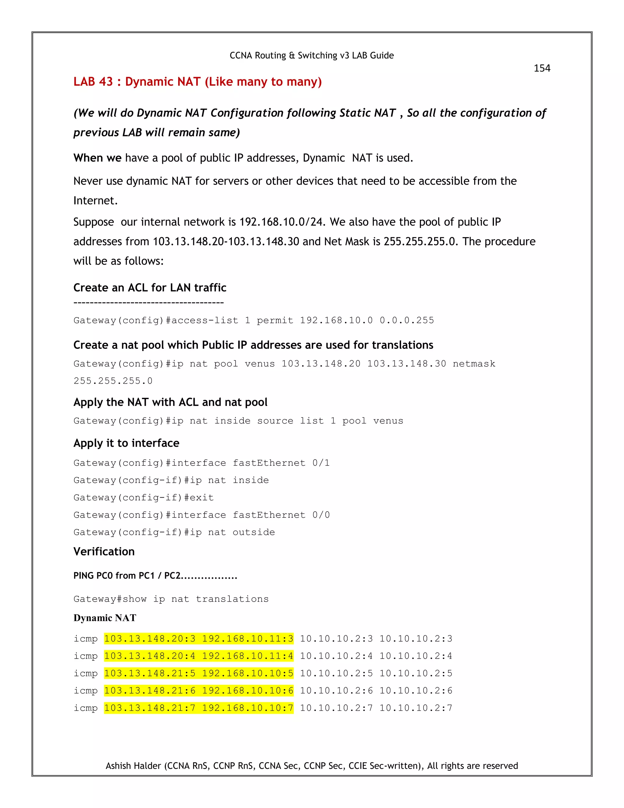 CCNA Routing & Switching v3 LAB Guide
154
Ashish Halder (CCNA RnS, CCNP RnS, CCNA Sec, CCNP Sec, CCIE Sec-written), All rights are reserved
LAB 43 : Dynamic NAT (Like many to many)
(We will do Dynamic NAT Configuration following Static NAT , So all the configuration of
previous LAB will remain same)
When we have a pool of public IP addresses, Dynamic NAT is used.
Never use dynamic NAT for servers or other devices that need to be accessible from the
Internet.
Suppose our internal network is 192.168.10.0/24. We also have the pool of public IP
addresses from 103.13.148.20-103.13.148.30 and Net Mask is 255.255.255.0. The procedure
will be as follows:
Create an ACL for LAN traffic
-------------------------------------
Gateway(config)#access-list 1 permit 192.168.10.0 0.0.0.255
Create a nat pool which Public IP addresses are used for translations
Gateway(config)#ip nat pool venus 103.13.148.20 103.13.148.30 netmask
255.255.255.0
Apply the NAT with ACL and nat pool
Gateway(config)#ip nat inside source list 1 pool venus
Apply it to interface
Gateway(config)#interface fastEthernet 0/1
Gateway(config-if)#ip nat inside
Gateway(config-if)#exit
Gateway(config)#interface fastEthernet 0/0
Gateway(config-if)#ip nat outside
Verification
PING PC0 from PC1 / PC2.................
Gateway#show ip nat translations
Dynamic NAT
icmp 103.13.148.20:3 192.168.10.11:3 10.10.10.2:3 10.10.10.2:3
icmp 103.13.148.20:4 192.168.10.11:4 10.10.10.2:4 10.10.10.2:4
icmp 103.13.148.21:5 192.168.10.10:5 10.10.10.2:5 10.10.10.2:5
icmp 103.13.148.21:6 192.168.10.10:6 10.10.10.2:6 10.10.10.2:6
icmp 103.13.148.21:7 192.168.10.10:7 10.10.10.2:7 10.10.10.2:7
 