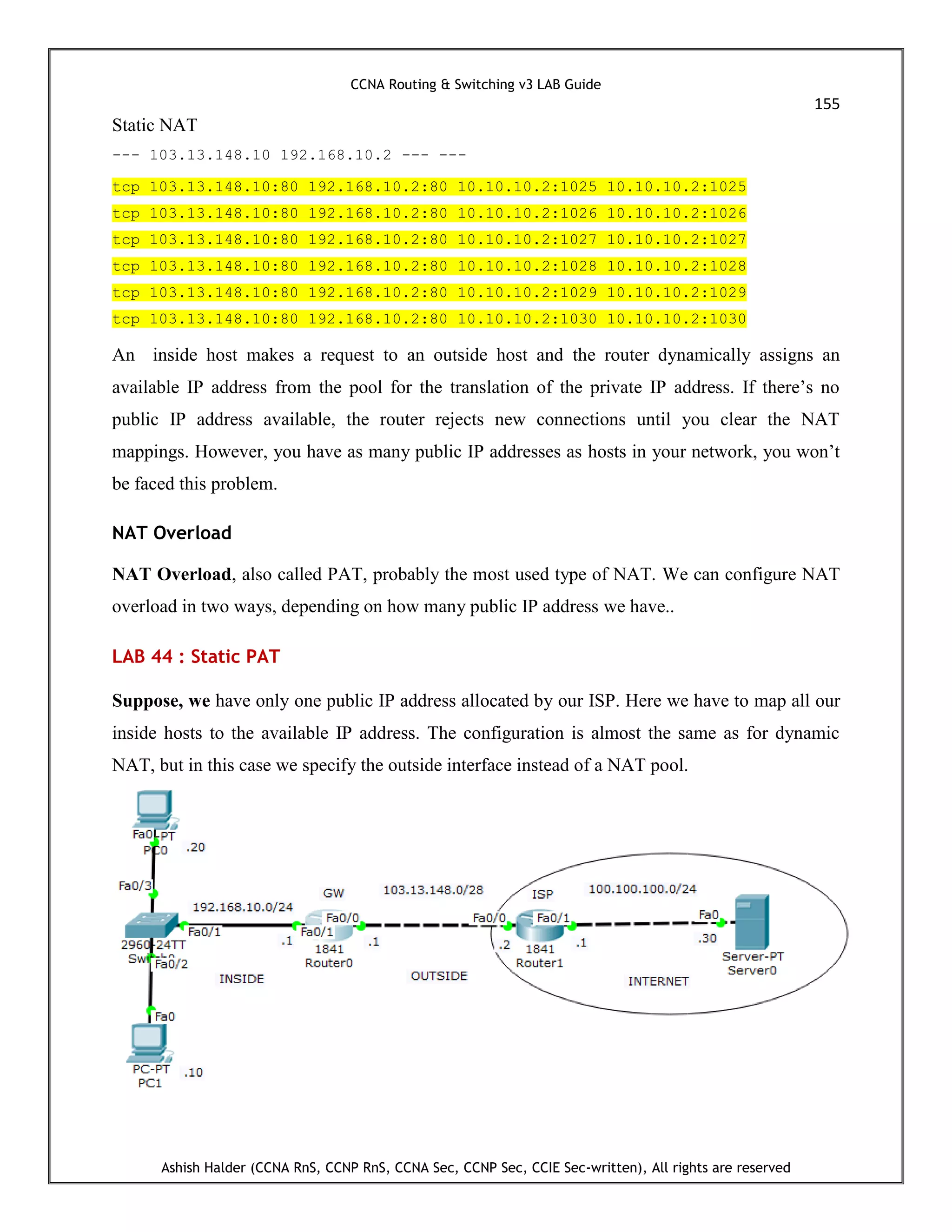 CCNA Routing & Switching v3 LAB Guide
155
Ashish Halder (CCNA RnS, CCNP RnS, CCNA Sec, CCNP Sec, CCIE Sec-written), All rights are reserved
Static NAT
--- 103.13.148.10 192.168.10.2 --- ---
tcp 103.13.148.10:80 192.168.10.2:80 10.10.10.2:1025 10.10.10.2:1025
tcp 103.13.148.10:80 192.168.10.2:80 10.10.10.2:1026 10.10.10.2:1026
tcp 103.13.148.10:80 192.168.10.2:80 10.10.10.2:1027 10.10.10.2:1027
tcp 103.13.148.10:80 192.168.10.2:80 10.10.10.2:1028 10.10.10.2:1028
tcp 103.13.148.10:80 192.168.10.2:80 10.10.10.2:1029 10.10.10.2:1029
tcp 103.13.148.10:80 192.168.10.2:80 10.10.10.2:1030 10.10.10.2:1030
An inside host makes a request to an outside host and the router dynamically assigns an
available IP address from the pool for the translation of the private IP address. If there’s no
public IP address available, the router rejects new connections until you clear the NAT
mappings. However, you have as many public IP addresses as hosts in your network, you won’t
be faced this problem.
NAT Overload
NAT Overload, also called PAT, probably the most used type of NAT. We can configure NAT
overload in two ways, depending on how many public IP address we have..
LAB 44 : Static PAT
Suppose, we have only one public IP address allocated by our ISP. Here we have to map all our
inside hosts to the available IP address. The configuration is almost the same as for dynamic
NAT, but in this case we specify the outside interface instead of a NAT pool.
 