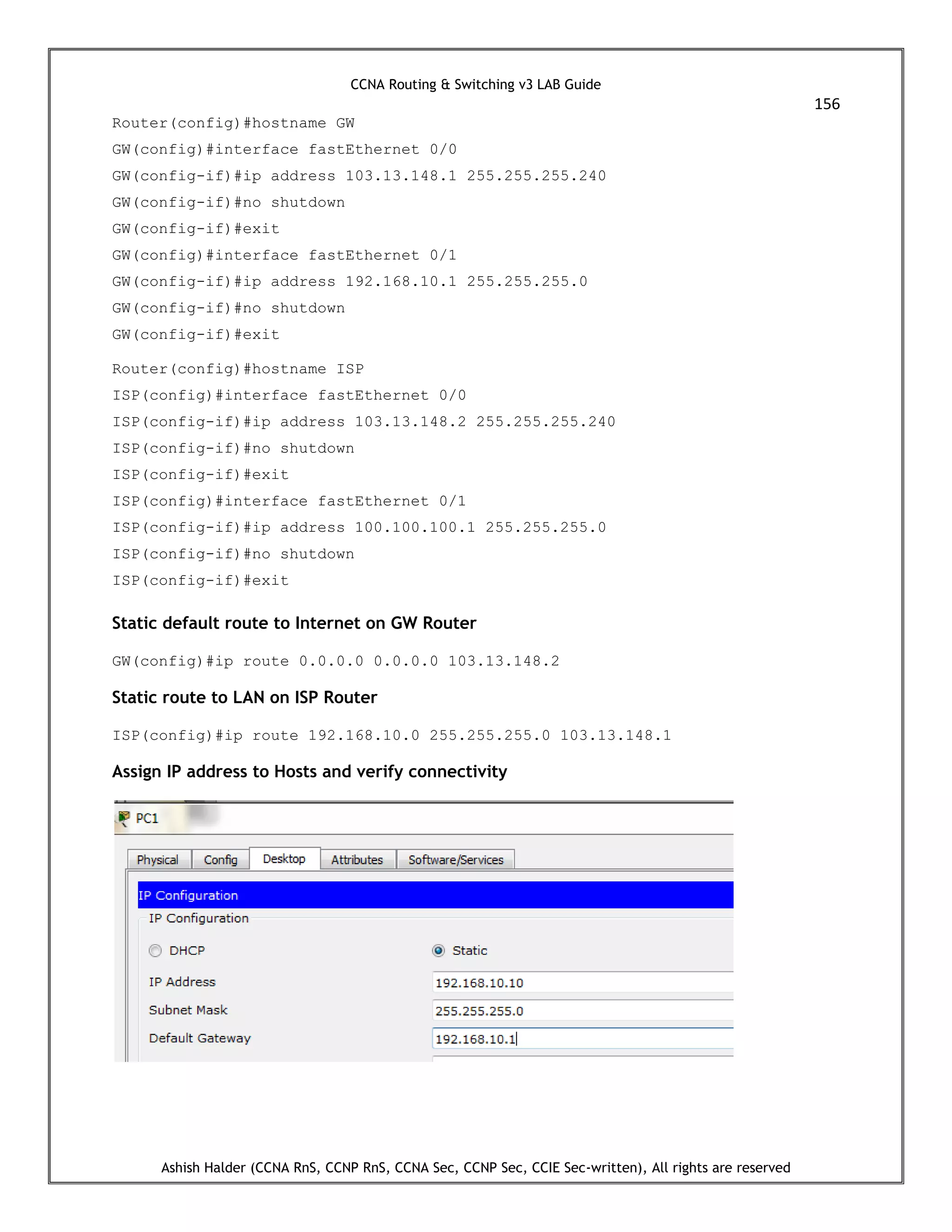 CCNA Routing & Switching v3 LAB Guide
156
Ashish Halder (CCNA RnS, CCNP RnS, CCNA Sec, CCNP Sec, CCIE Sec-written), All rights are reserved
Router(config)#hostname GW
GW(config)#interface fastEthernet 0/0
GW(config-if)#ip address 103.13.148.1 255.255.255.240
GW(config-if)#no shutdown
GW(config-if)#exit
GW(config)#interface fastEthernet 0/1
GW(config-if)#ip address 192.168.10.1 255.255.255.0
GW(config-if)#no shutdown
GW(config-if)#exit
Router(config)#hostname ISP
ISP(config)#interface fastEthernet 0/0
ISP(config-if)#ip address 103.13.148.2 255.255.255.240
ISP(config-if)#no shutdown
ISP(config-if)#exit
ISP(config)#interface fastEthernet 0/1
ISP(config-if)#ip address 100.100.100.1 255.255.255.0
ISP(config-if)#no shutdown
ISP(config-if)#exit
Static default route to Internet on GW Router
GW(config)#ip route 0.0.0.0 0.0.0.0 103.13.148.2
Static route to LAN on ISP Router
ISP(config)#ip route 192.168.10.0 255.255.255.0 103.13.148.1
Assign IP address to Hosts and verify connectivity
 