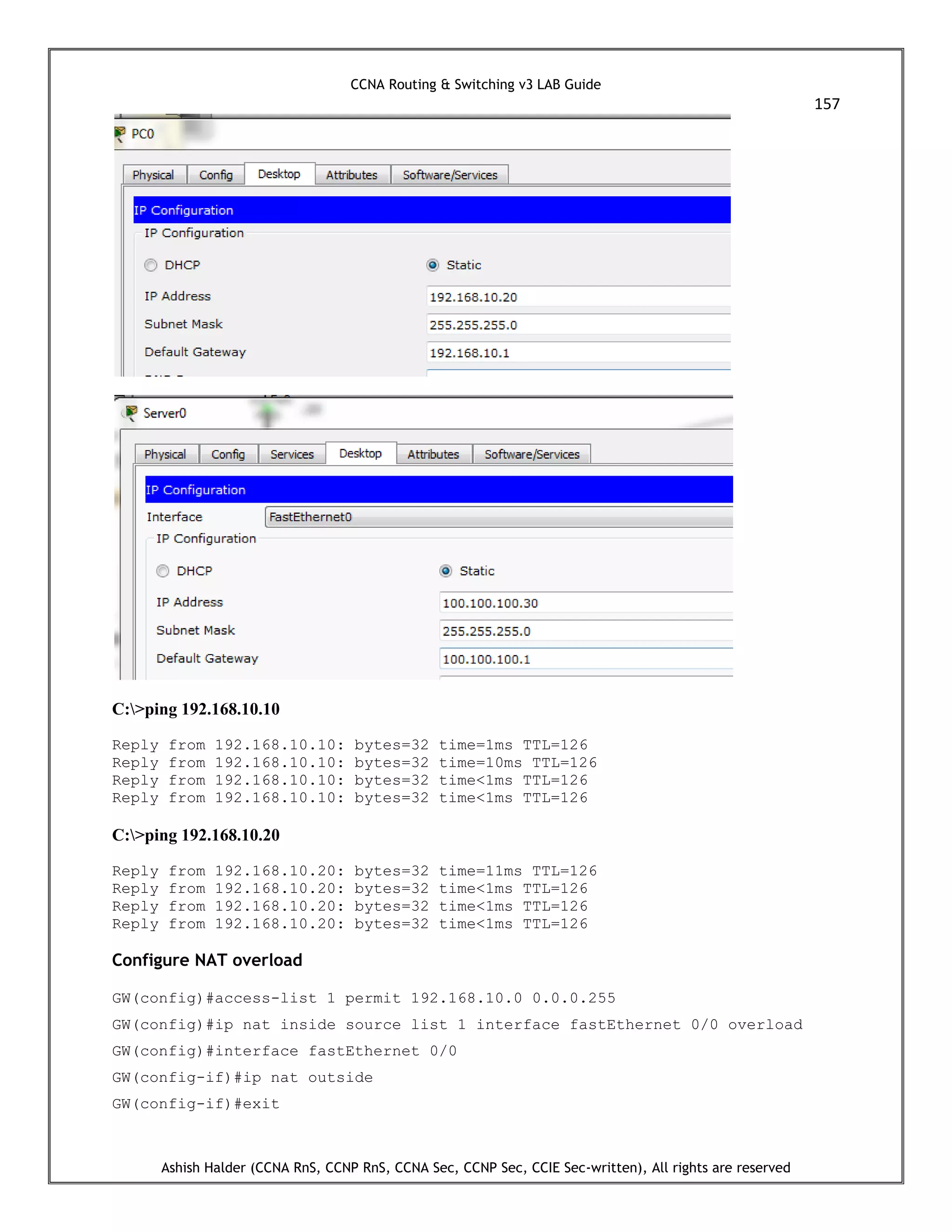 CCNA Routing & Switching v3 LAB Guide
157
Ashish Halder (CCNA RnS, CCNP RnS, CCNA Sec, CCNP Sec, CCIE Sec-written), All rights are reserved
C:>ping 192.168.10.10
Reply from 192.168.10.10: bytes=32 time=1ms TTL=126
Reply from 192.168.10.10: bytes=32 time=10ms TTL=126
Reply from 192.168.10.10: bytes=32 time<1ms TTL=126
Reply from 192.168.10.10: bytes=32 time<1ms TTL=126
C:>ping 192.168.10.20
Reply from 192.168.10.20: bytes=32 time=11ms TTL=126
Reply from 192.168.10.20: bytes=32 time<1ms TTL=126
Reply from 192.168.10.20: bytes=32 time<1ms TTL=126
Reply from 192.168.10.20: bytes=32 time<1ms TTL=126
Configure NAT overload
GW(config)#access-list 1 permit 192.168.10.0 0.0.0.255
GW(config)#ip nat inside source list 1 interface fastEthernet 0/0 overload
GW(config)#interface fastEthernet 0/0
GW(config-if)#ip nat outside
GW(config-if)#exit
 