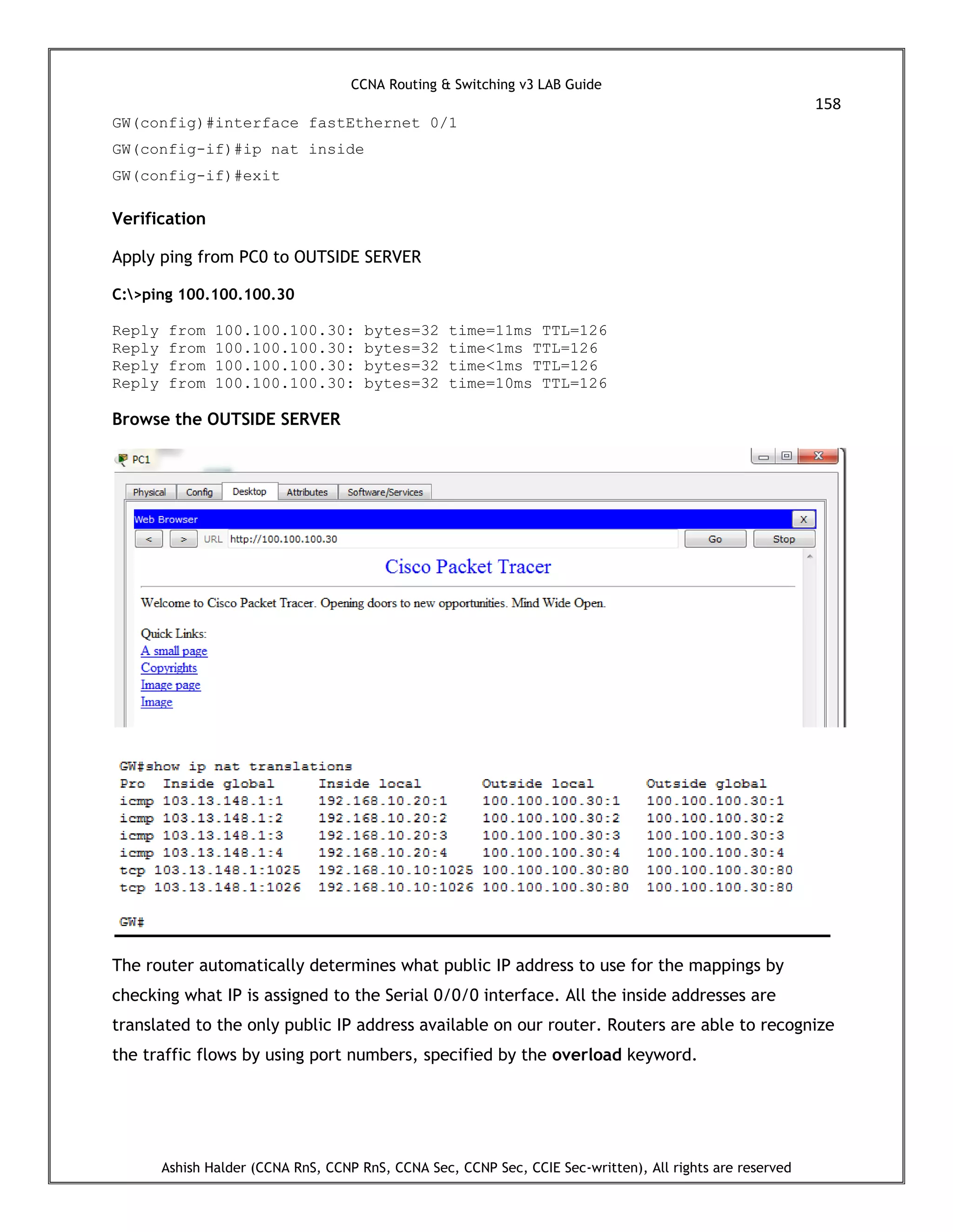 CCNA Routing & Switching v3 LAB Guide
158
Ashish Halder (CCNA RnS, CCNP RnS, CCNA Sec, CCNP Sec, CCIE Sec-written), All rights are reserved
GW(config)#interface fastEthernet 0/1
GW(config-if)#ip nat inside
GW(config-if)#exit
Verification
Apply ping from PC0 to OUTSIDE SERVER
C:>ping 100.100.100.30
Reply from 100.100.100.30: bytes=32 time=11ms TTL=126
Reply from 100.100.100.30: bytes=32 time<1ms TTL=126
Reply from 100.100.100.30: bytes=32 time<1ms TTL=126
Reply from 100.100.100.30: bytes=32 time=10ms TTL=126
Browse the OUTSIDE SERVER
The router automatically determines what public IP address to use for the mappings by
checking what IP is assigned to the Serial 0/0/0 interface. All the inside addresses are
translated to the only public IP address available on our router. Routers are able to recognize
the traffic flows by using port numbers, specified by the overload keyword.
 