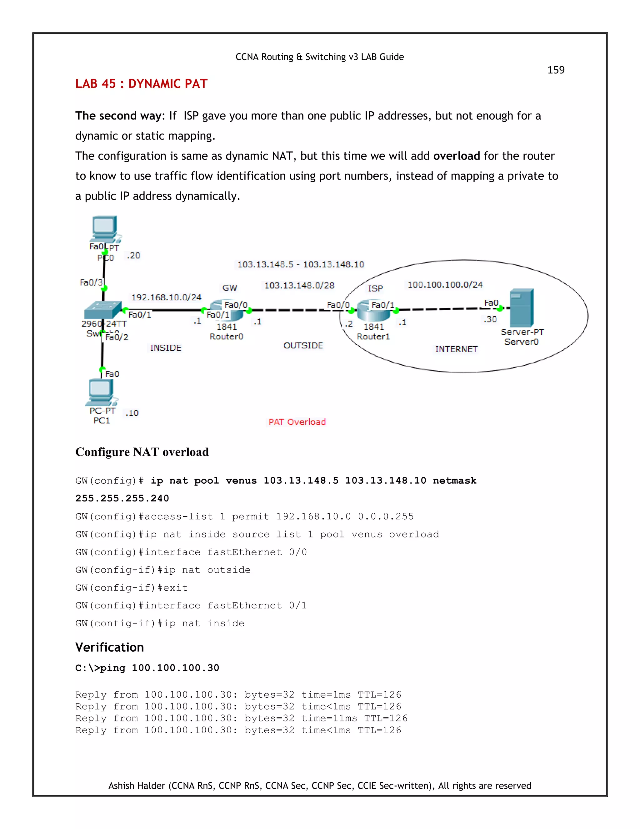CCNA Routing & Switching v3 LAB Guide
159
Ashish Halder (CCNA RnS, CCNP RnS, CCNA Sec, CCNP Sec, CCIE Sec-written), All rights are reserved
LAB 45 : DYNAMIC PAT
The second way: If ISP gave you more than one public IP addresses, but not enough for a
dynamic or static mapping.
The configuration is same as dynamic NAT, but this time we will add overload for the router
to know to use traffic flow identification using port numbers, instead of mapping a private to
a public IP address dynamically.
Configure NAT overload
GW(config)# ip nat pool venus 103.13.148.5 103.13.148.10 netmask
255.255.255.240
GW(config)#access-list 1 permit 192.168.10.0 0.0.0.255
GW(config)#ip nat inside source list 1 pool venus overload
GW(config)#interface fastEthernet 0/0
GW(config-if)#ip nat outside
GW(config-if)#exit
GW(config)#interface fastEthernet 0/1
GW(config-if)#ip nat inside
Verification
C:>ping 100.100.100.30
Reply from 100.100.100.30: bytes=32 time=1ms TTL=126
Reply from 100.100.100.30: bytes=32 time<1ms TTL=126
Reply from 100.100.100.30: bytes=32 time=11ms TTL=126
Reply from 100.100.100.30: bytes=32 time<1ms TTL=126
 