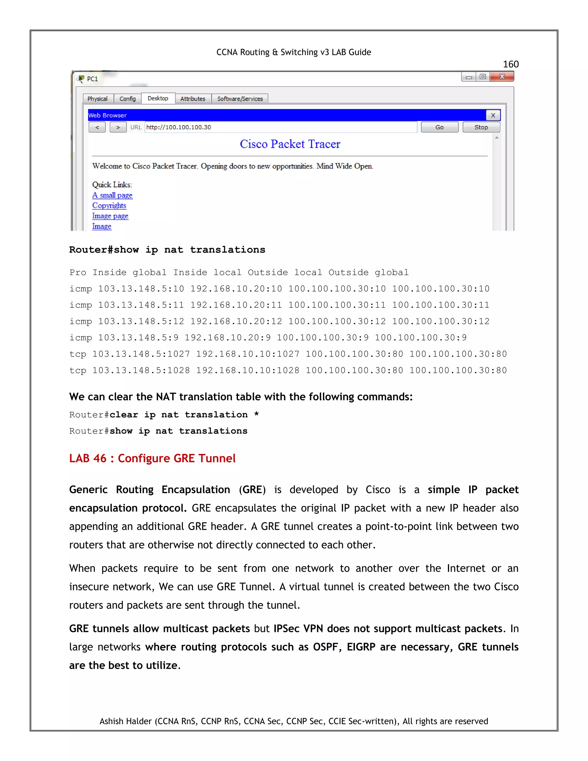 CCNA Routing & Switching v3 LAB Guide
160
Ashish Halder (CCNA RnS, CCNP RnS, CCNA Sec, CCNP Sec, CCIE Sec-written), All rights are reserved
Router#show ip nat translations
Pro Inside global Inside local Outside local Outside global
icmp 103.13.148.5:10 192.168.10.20:10 100.100.100.30:10 100.100.100.30:10
icmp 103.13.148.5:11 192.168.10.20:11 100.100.100.30:11 100.100.100.30:11
icmp 103.13.148.5:12 192.168.10.20:12 100.100.100.30:12 100.100.100.30:12
icmp 103.13.148.5:9 192.168.10.20:9 100.100.100.30:9 100.100.100.30:9
tcp 103.13.148.5:1027 192.168.10.10:1027 100.100.100.30:80 100.100.100.30:80
tcp 103.13.148.5:1028 192.168.10.10:1028 100.100.100.30:80 100.100.100.30:80
We can clear the NAT translation table with the following commands:
Router#clear ip nat translation *
Router#show ip nat translations
LAB 46 : Configure GRE Tunnel
Generic Routing Encapsulation (GRE) is developed by Cisco is a simple IP packet
encapsulation protocol. GRE encapsulates the original IP packet with a new IP header also
appending an additional GRE header. A GRE tunnel creates a point-to-point link between two
routers that are otherwise not directly connected to each other.
When packets require to be sent from one network to another over the Internet or an
insecure network, We can use GRE Tunnel. A virtual tunnel is created between the two Cisco
routers and packets are sent through the tunnel.
GRE tunnels allow multicast packets but IPSec VPN does not support multicast packets. In
large networks where routing protocols such as OSPF, EIGRP are necessary, GRE tunnels
are the best to utilize.
 