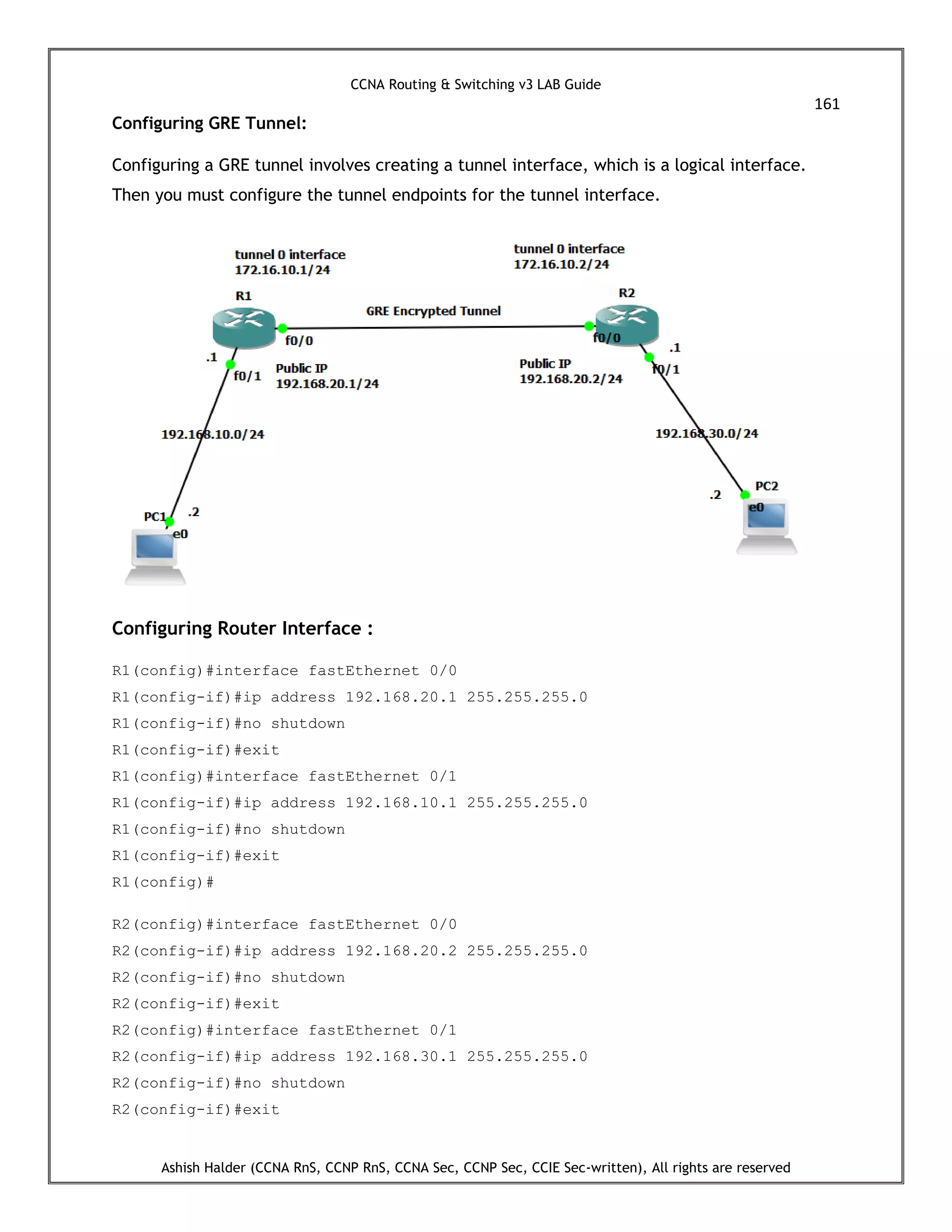 CCNA Routing & Switching v3 LAB Guide
161
Ashish Halder (CCNA RnS, CCNP RnS, CCNA Sec, CCNP Sec, CCIE Sec-written), All rights are reserved
Configuring GRE Tunnel:
Configuring a GRE tunnel involves creating a tunnel interface, which is a logical interface.
Then you must configure the tunnel endpoints for the tunnel interface.
Configuring Router Interface :
R1(config)#interface fastEthernet 0/0
R1(config-if)#ip address 192.168.20.1 255.255.255.0
R1(config-if)#no shutdown
R1(config-if)#exit
R1(config)#interface fastEthernet 0/1
R1(config-if)#ip address 192.168.10.1 255.255.255.0
R1(config-if)#no shutdown
R1(config-if)#exit
R1(config)#
R2(config)#interface fastEthernet 0/0
R2(config-if)#ip address 192.168.20.2 255.255.255.0
R2(config-if)#no shutdown
R2(config-if)#exit
R2(config)#interface fastEthernet 0/1
R2(config-if)#ip address 192.168.30.1 255.255.255.0
R2(config-if)#no shutdown
R2(config-if)#exit
 