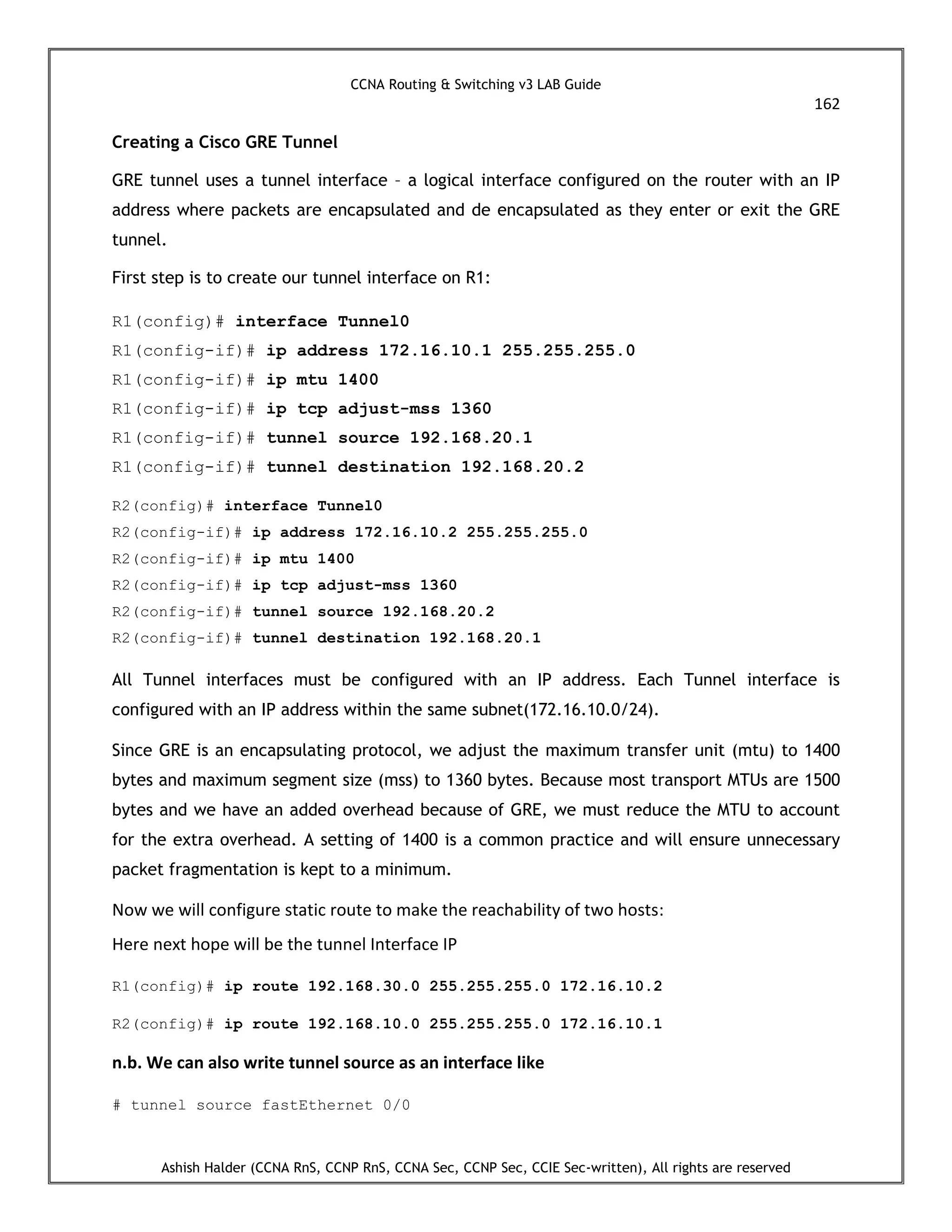 CCNA Routing & Switching v3 LAB Guide
162
Ashish Halder (CCNA RnS, CCNP RnS, CCNA Sec, CCNP Sec, CCIE Sec-written), All rights are reserved
Creating a Cisco GRE Tunnel
GRE tunnel uses a tunnel interface – a logical interface configured on the router with an IP
address where packets are encapsulated and de encapsulated as they enter or exit the GRE
tunnel.
First step is to create our tunnel interface on R1:
R1(config)# interface Tunnel0
R1(config-if)# ip address 172.16.10.1 255.255.255.0
R1(config-if)# ip mtu 1400
R1(config-if)# ip tcp adjust-mss 1360
R1(config-if)# tunnel source 192.168.20.1
R1(config-if)# tunnel destination 192.168.20.2
R2(config)# interface Tunnel0
R2(config-if)# ip address 172.16.10.2 255.255.255.0
R2(config-if)# ip mtu 1400
R2(config-if)# ip tcp adjust-mss 1360
R2(config-if)# tunnel source 192.168.20.2
R2(config-if)# tunnel destination 192.168.20.1
All Tunnel interfaces must be configured with an IP address. Each Tunnel interface is
configured with an IP address within the same subnet(172.16.10.0/24).
Since GRE is an encapsulating protocol, we adjust the maximum transfer unit (mtu) to 1400
bytes and maximum segment size (mss) to 1360 bytes. Because most transport MTUs are 1500
bytes and we have an added overhead because of GRE, we must reduce the MTU to account
for the extra overhead. A setting of 1400 is a common practice and will ensure unnecessary
packet fragmentation is kept to a minimum.
Now we will configure static route to make the reachability of two hosts:
Here next hope will be the tunnel Interface IP
R1(config)# ip route 192.168.30.0 255.255.255.0 172.16.10.2
R2(config)# ip route 192.168.10.0 255.255.255.0 172.16.10.1
n.b. We can also write tunnel source as an interface like
# tunnel source fastEthernet 0/0
 