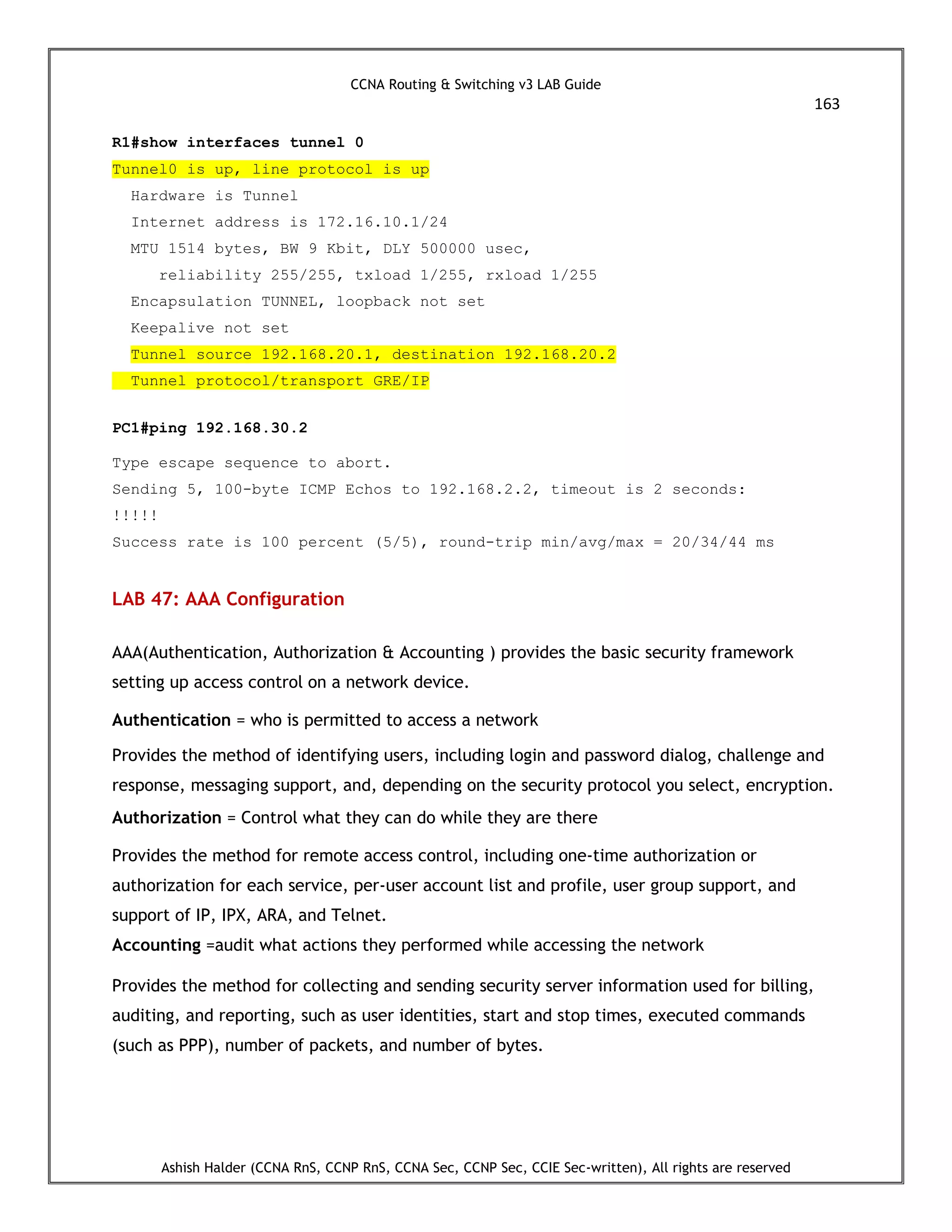 CCNA Routing & Switching v3 LAB Guide
163
Ashish Halder (CCNA RnS, CCNP RnS, CCNA Sec, CCNP Sec, CCIE Sec-written), All rights are reserved
R1#show interfaces tunnel 0
Tunnel0 is up, line protocol is up
Hardware is Tunnel
Internet address is 172.16.10.1/24
MTU 1514 bytes, BW 9 Kbit, DLY 500000 usec,
reliability 255/255, txload 1/255, rxload 1/255
Encapsulation TUNNEL, loopback not set
Keepalive not set
Tunnel source 192.168.20.1, destination 192.168.20.2
Tunnel protocol/transport GRE/IP
PC1#ping 192.168.30.2
Type escape sequence to abort.
Sending 5, 100-byte ICMP Echos to 192.168.2.2, timeout is 2 seconds:
!!!!!
Success rate is 100 percent (5/5), round-trip min/avg/max = 20/34/44 ms
LAB 47: AAA Configuration
AAA(Authentication, Authorization & Accounting ) provides the basic security framework
setting up access control on a network device.
Authentication = who is permitted to access a network
Provides the method of identifying users, including login and password dialog, challenge and
response, messaging support, and, depending on the security protocol you select, encryption.
Authorization = Control what they can do while they are there
Provides the method for remote access control, including one-time authorization or
authorization for each service, per-user account list and profile, user group support, and
support of IP, IPX, ARA, and Telnet.
Accounting =audit what actions they performed while accessing the network
Provides the method for collecting and sending security server information used for billing,
auditing, and reporting, such as user identities, start and stop times, executed commands
(such as PPP), number of packets, and number of bytes.
 