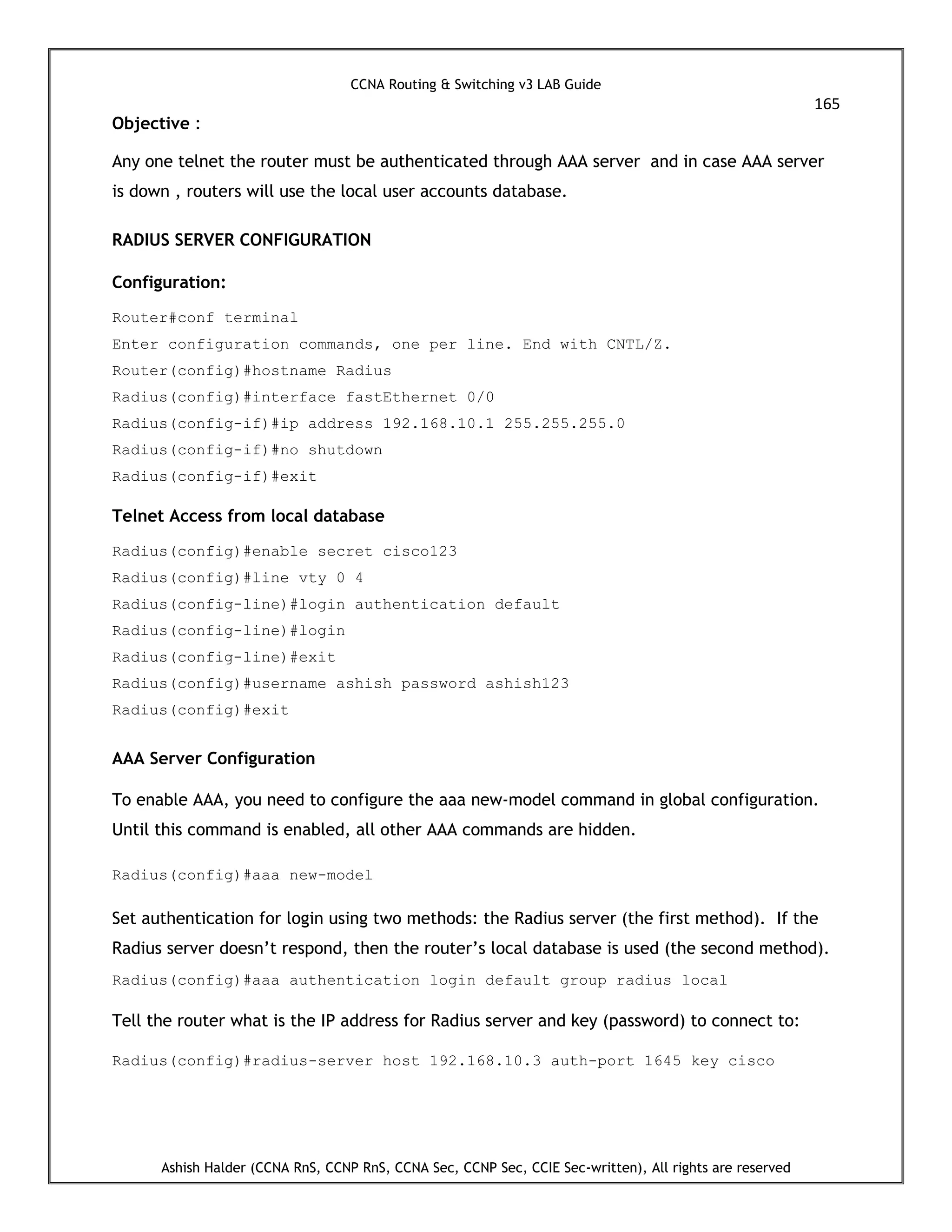 CCNA Routing & Switching v3 LAB Guide
165
Ashish Halder (CCNA RnS, CCNP RnS, CCNA Sec, CCNP Sec, CCIE Sec-written), All rights are reserved
Objective :
Any one telnet the router must be authenticated through AAA server and in case AAA server
is down , routers will use the local user accounts database.
RADIUS SERVER CONFIGURATION
Configuration:
Router#conf terminal
Enter configuration commands, one per line. End with CNTL/Z.
Router(config)#hostname Radius
Radius(config)#interface fastEthernet 0/0
Radius(config-if)#ip address 192.168.10.1 255.255.255.0
Radius(config-if)#no shutdown
Radius(config-if)#exit
Telnet Access from local database
Radius(config)#enable secret cisco123
Radius(config)#line vty 0 4
Radius(config-line)#login authentication default
Radius(config-line)#login
Radius(config-line)#exit
Radius(config)#username ashish password ashish123
Radius(config)#exit
AAA Server Configuration
To enable AAA, you need to configure the aaa new-model command in global configuration.
Until this command is enabled, all other AAA commands are hidden.
Radius(config)#aaa new-model
Set authentication for login using two methods: the Radius server (the first method). If the
Radius server doesn’t respond, then the router’s local database is used (the second method).
Radius(config)#aaa authentication login default group radius local
Tell the router what is the IP address for Radius server and key (password) to connect to:
Radius(config)#radius-server host 192.168.10.3 auth-port 1645 key cisco
 