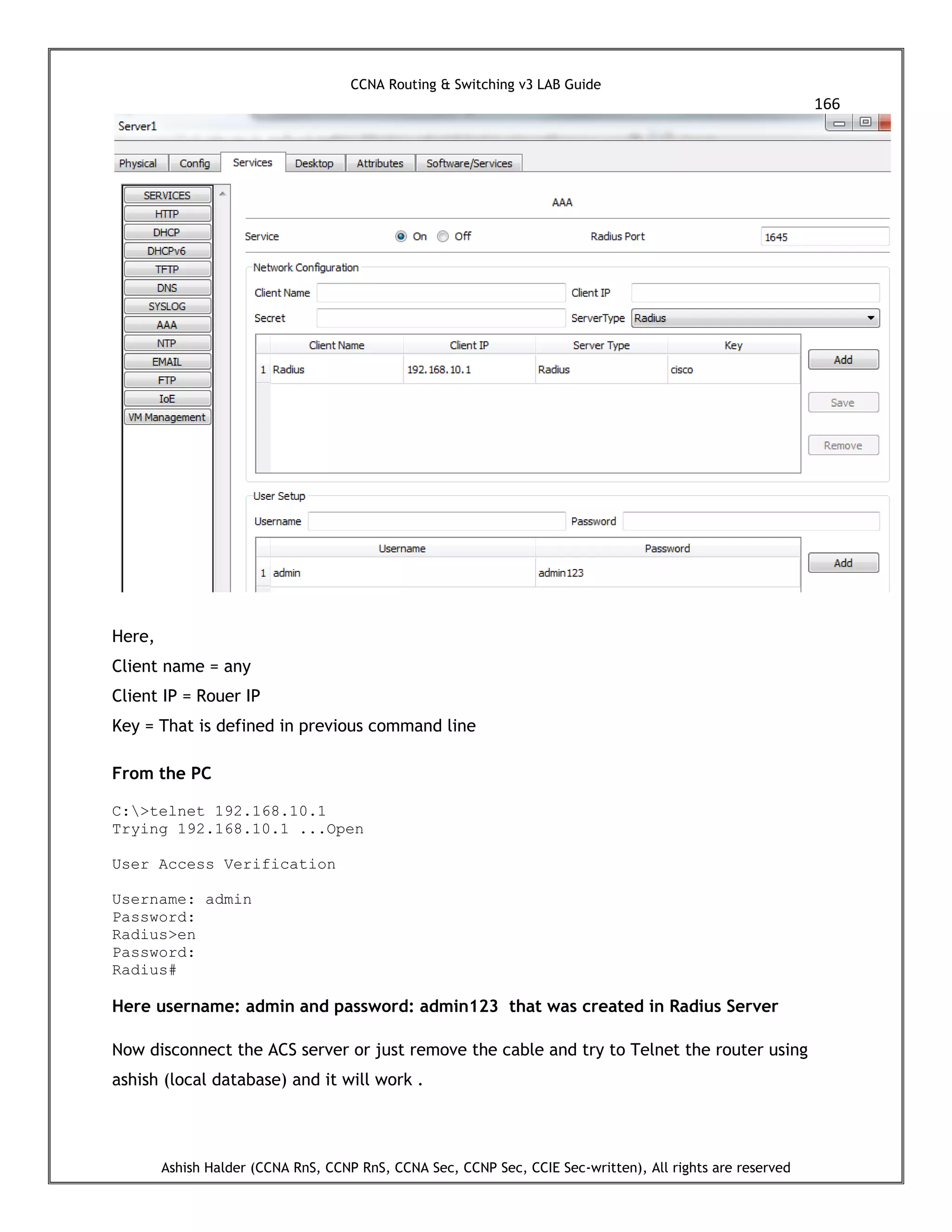 CCNA Routing & Switching v3 LAB Guide
166
Ashish Halder (CCNA RnS, CCNP RnS, CCNA Sec, CCNP Sec, CCIE Sec-written), All rights are reserved
Here,
Client name = any
Client IP = Rouer IP
Key = That is defined in previous command line
From the PC
C:>telnet 192.168.10.1
Trying 192.168.10.1 ...Open
User Access Verification
Username: admin
Password:
Radius>en
Password:
Radius#
Here username: admin and password: admin123 that was created in Radius Server
Now disconnect the ACS server or just remove the cable and try to Telnet the router using
ashish (local database) and it will work .
 