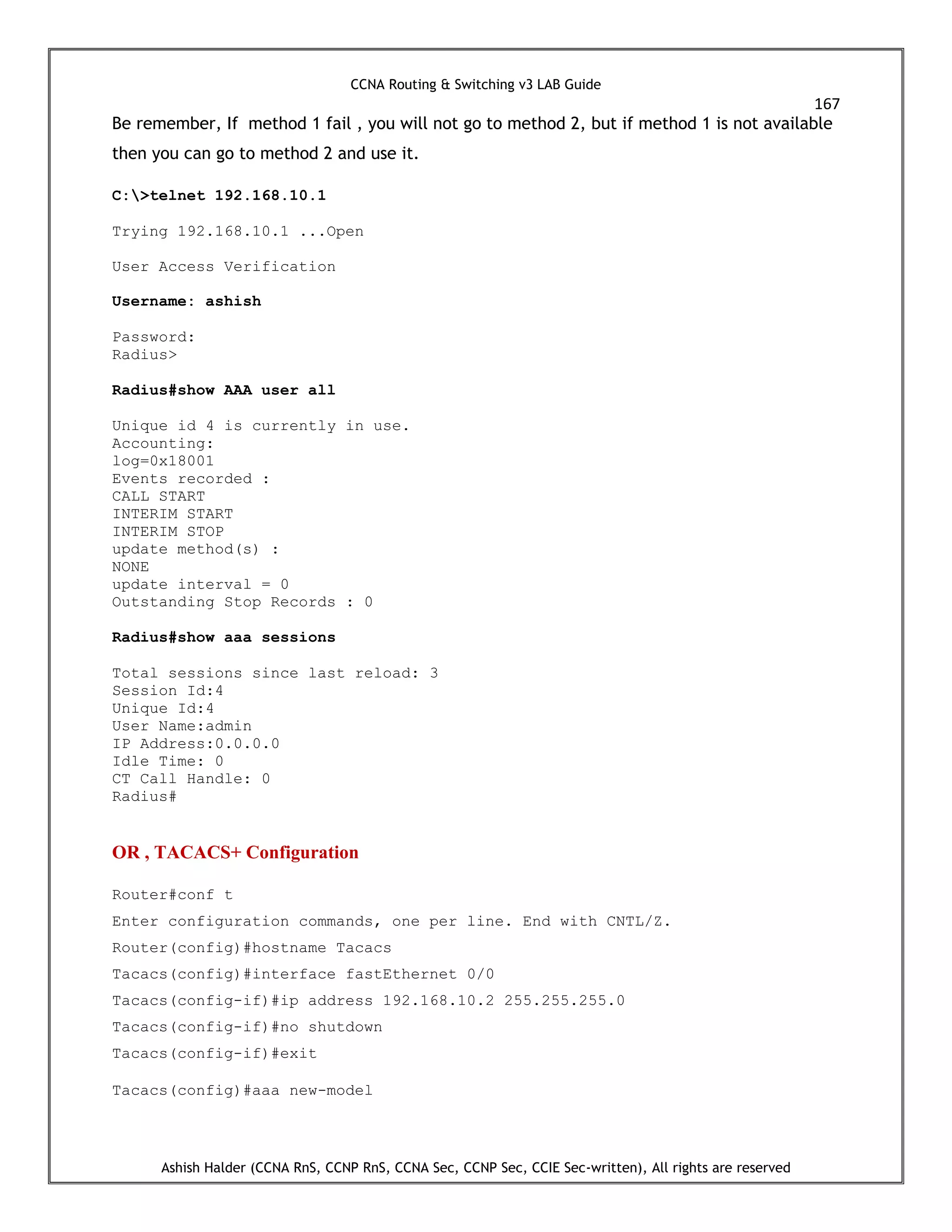 CCNA Routing & Switching v3 LAB Guide
167
Ashish Halder (CCNA RnS, CCNP RnS, CCNA Sec, CCNP Sec, CCIE Sec-written), All rights are reserved
Be remember, If method 1 fail , you will not go to method 2, but if method 1 is not available
then you can go to method 2 and use it.
C:>telnet 192.168.10.1
Trying 192.168.10.1 ...Open
User Access Verification
Username: ashish
Password:
Radius>
Radius#show AAA user all
Unique id 4 is currently in use.
Accounting:
log=0x18001
Events recorded :
CALL START
INTERIM START
INTERIM STOP
update method(s) :
NONE
update interval = 0
Outstanding Stop Records : 0
Radius#show aaa sessions
Total sessions since last reload: 3
Session Id:4
Unique Id:4
User Name:admin
IP Address:0.0.0.0
Idle Time: 0
CT Call Handle: 0
Radius#
OR , TACACS+ Configuration
Router#conf t
Enter configuration commands, one per line. End with CNTL/Z.
Router(config)#hostname Tacacs
Tacacs(config)#interface fastEthernet 0/0
Tacacs(config-if)#ip address 192.168.10.2 255.255.255.0
Tacacs(config-if)#no shutdown
Tacacs(config-if)#exit
Tacacs(config)#aaa new-model
 