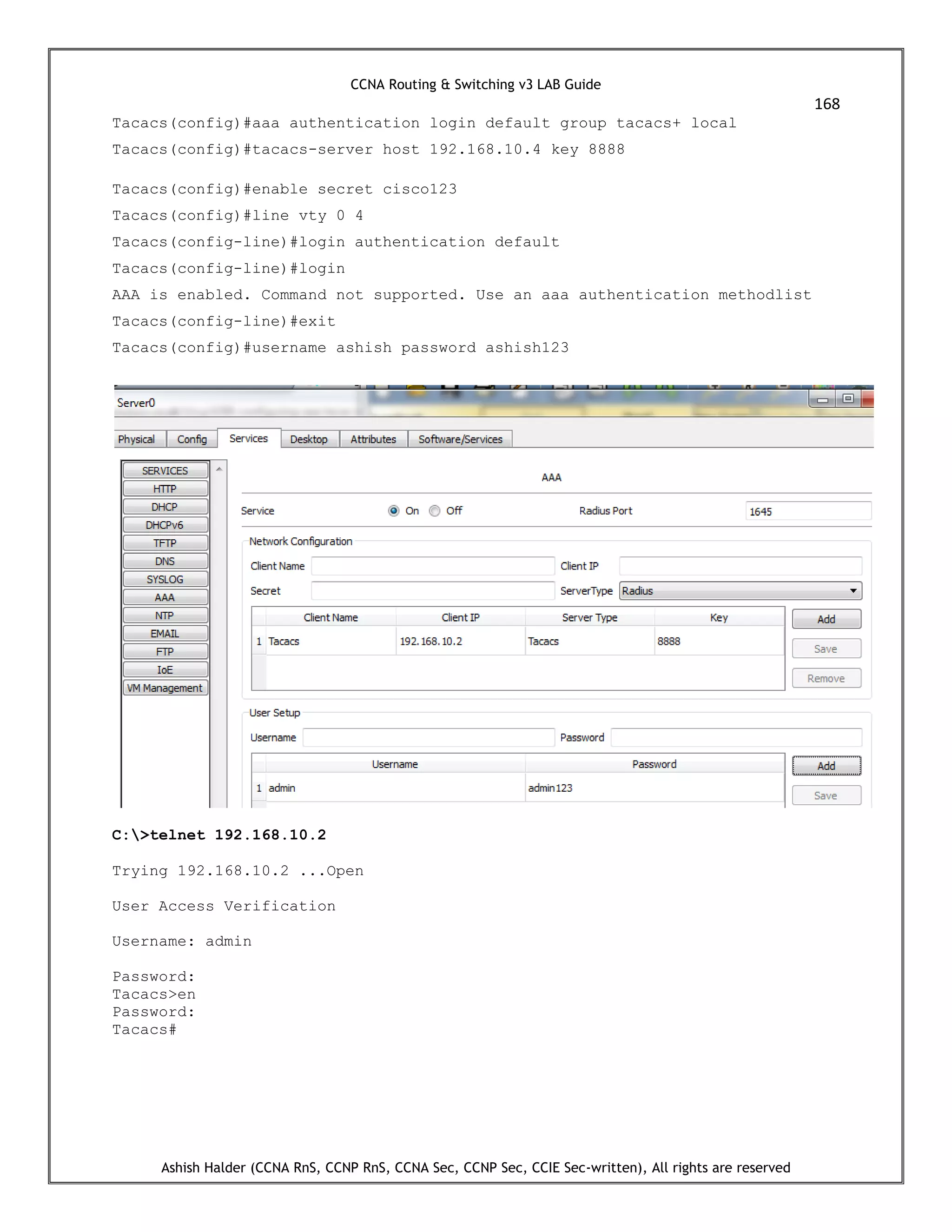 CCNA Routing & Switching v3 LAB Guide
168
Ashish Halder (CCNA RnS, CCNP RnS, CCNA Sec, CCNP Sec, CCIE Sec-written), All rights are reserved
Tacacs(config)#aaa authentication login default group tacacs+ local
Tacacs(config)#tacacs-server host 192.168.10.4 key 8888
Tacacs(config)#enable secret cisco123
Tacacs(config)#line vty 0 4
Tacacs(config-line)#login authentication default
Tacacs(config-line)#login
AAA is enabled. Command not supported. Use an aaa authentication methodlist
Tacacs(config-line)#exit
Tacacs(config)#username ashish password ashish123
C:>telnet 192.168.10.2
Trying 192.168.10.2 ...Open
User Access Verification
Username: admin
Password:
Tacacs>en
Password:
Tacacs#
 