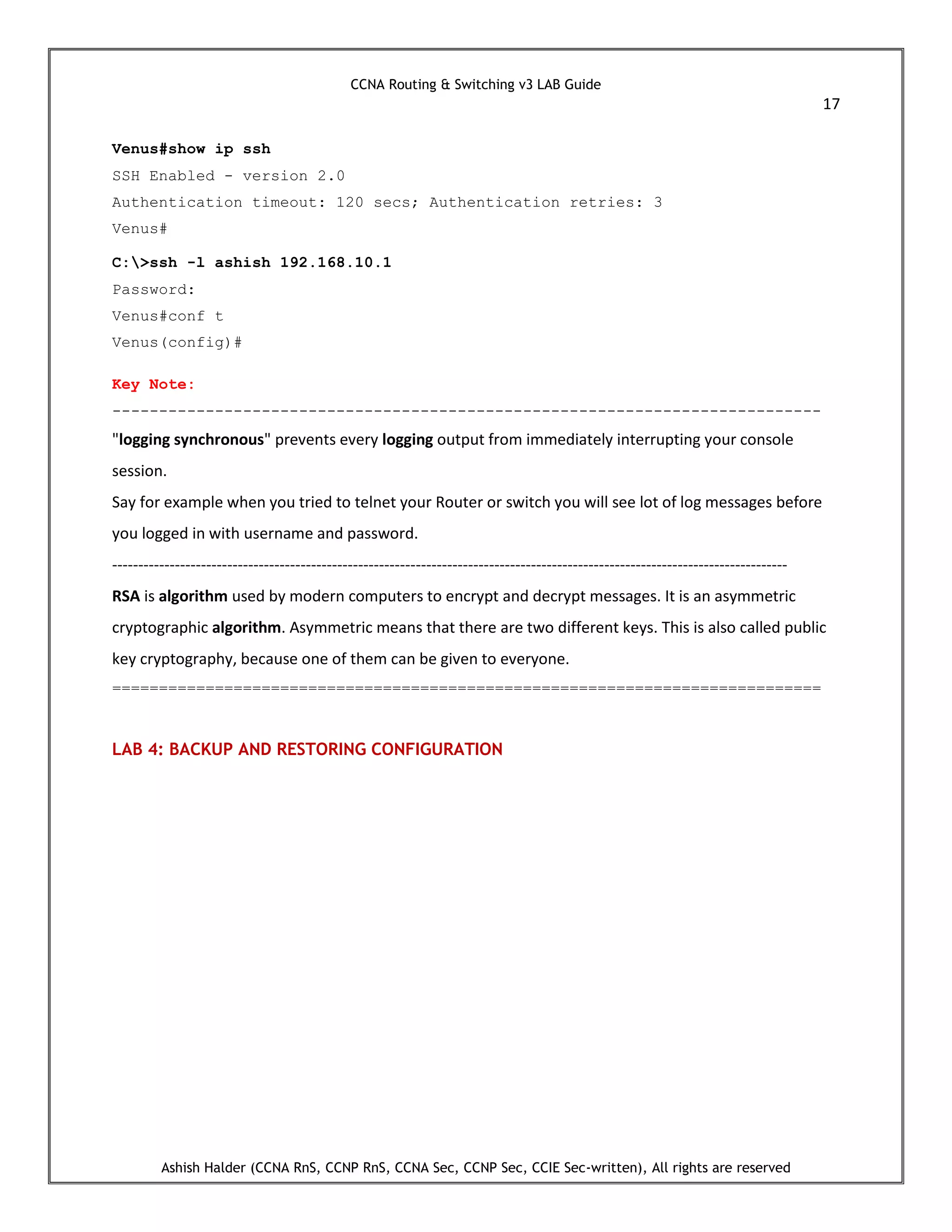 CCNA Routing & Switching v3 LAB Guide
17
Ashish Halder (CCNA RnS, CCNP RnS, CCNA Sec, CCNP Sec, CCIE Sec-written), All rights are reserved
Venus#show ip ssh
SSH Enabled - version 2.0
Authentication timeout: 120 secs; Authentication retries: 3
Venus#
C:>ssh -l ashish 192.168.10.1
Password:
Venus#conf t
Venus(config)#
Key Note:
----------------------------------------------------------------------------
"logging synchronous" prevents every logging output from immediately interrupting your console
session.
Say for example when you tried to telnet your Router or switch you will see lot of log messages before
you logged in with username and password.
---------------------------------------------------------------------------------------------------------------------------------
RSA is algorithm used by modern computers to encrypt and decrypt messages. It is an asymmetric
cryptographic algorithm. Asymmetric means that there are two different keys. This is also called public
key cryptography, because one of them can be given to everyone.
============================================================================
LAB 4: BACKUP AND RESTORING CONFIGURATION
 