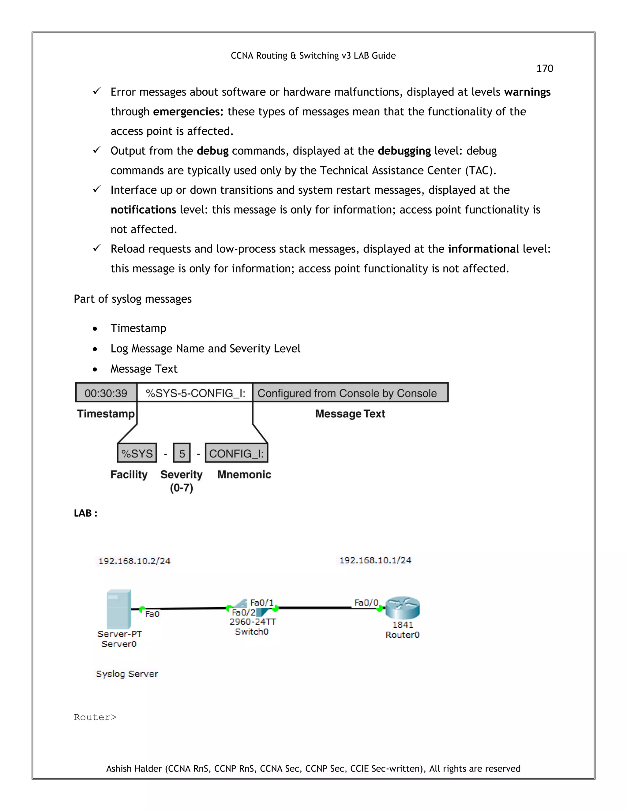 CCNA Routing & Switching v3 LAB Guide
170
Ashish Halder (CCNA RnS, CCNP RnS, CCNA Sec, CCNP Sec, CCIE Sec-written), All rights are reserved
 Error messages about software or hardware malfunctions, displayed at levels warnings
through emergencies: these types of messages mean that the functionality of the
access point is affected.
 Output from the debug commands, displayed at the debugging level: debug
commands are typically used only by the Technical Assistance Center (TAC).
 Interface up or down transitions and system restart messages, displayed at the
notifications level: this message is only for information; access point functionality is
not affected.
 Reload requests and low-process stack messages, displayed at the informational level:
this message is only for information; access point functionality is not affected.
Part of syslog messages
 Timestamp
 Log Message Name and Severity Level
 Message Text
LAB :
Router>
 