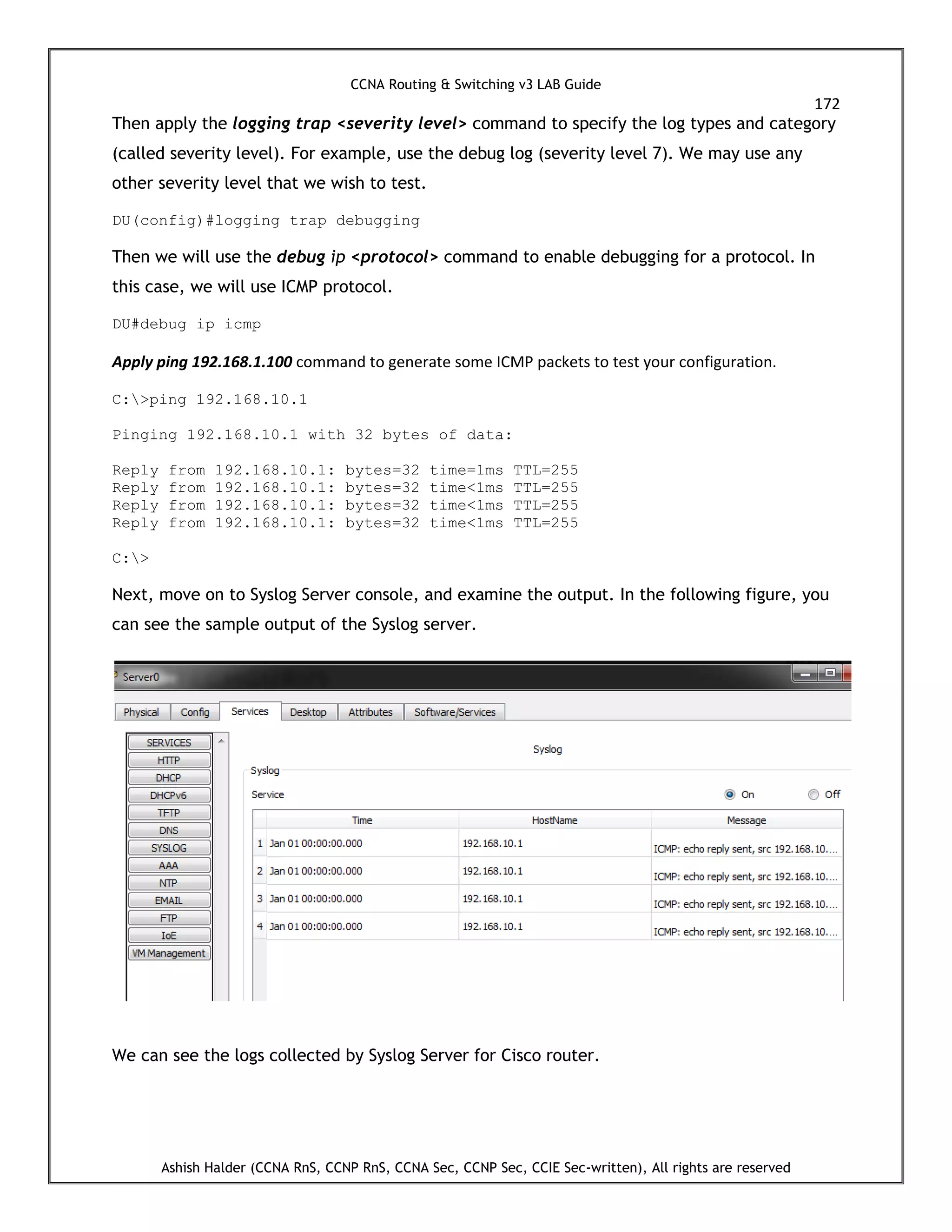 CCNA Routing & Switching v3 LAB Guide
172
Ashish Halder (CCNA RnS, CCNP RnS, CCNA Sec, CCNP Sec, CCIE Sec-written), All rights are reserved
Then apply the logging trap <severity level> command to specify the log types and category
(called severity level). For example, use the debug log (severity level 7). We may use any
other severity level that we wish to test.
DU(config)#logging trap debugging
Then we will use the debug ip <protocol> command to enable debugging for a protocol. In
this case, we will use ICMP protocol.
DU#debug ip icmp
Apply ping 192.168.1.100 command to generate some ICMP packets to test your configuration.
C:>ping 192.168.10.1
Pinging 192.168.10.1 with 32 bytes of data:
Reply from 192.168.10.1: bytes=32 time=1ms TTL=255
Reply from 192.168.10.1: bytes=32 time<1ms TTL=255
Reply from 192.168.10.1: bytes=32 time<1ms TTL=255
Reply from 192.168.10.1: bytes=32 time<1ms TTL=255
C:>
Next, move on to Syslog Server console, and examine the output. In the following figure, you
can see the sample output of the Syslog server.
We can see the logs collected by Syslog Server for Cisco router.
 
