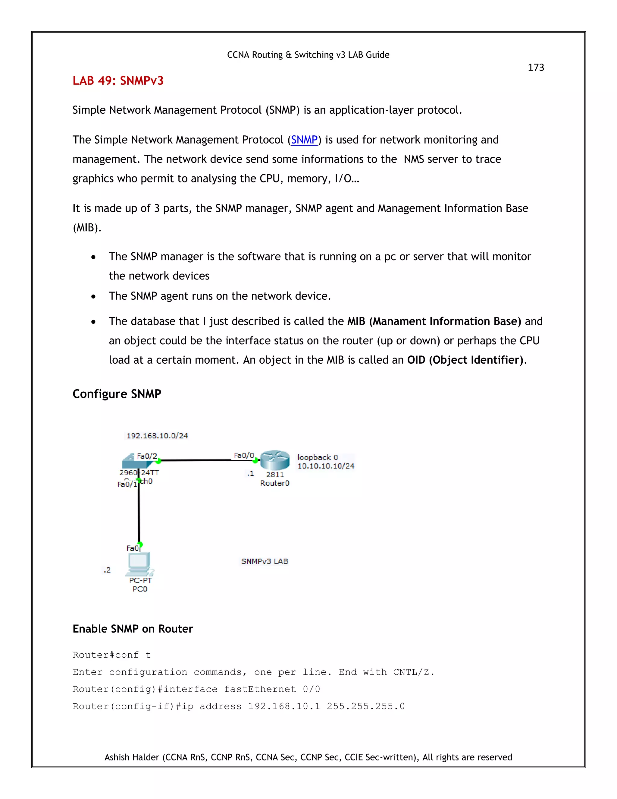 CCNA Routing & Switching v3 LAB Guide
173
Ashish Halder (CCNA RnS, CCNP RnS, CCNA Sec, CCNP Sec, CCIE Sec-written), All rights are reserved
LAB 49: SNMPv3
Simple Network Management Protocol (SNMP) is an application-layer protocol.
The Simple Network Management Protocol (SNMP) is used for network monitoring and
management. The network device send some informations to the NMS server to trace
graphics who permit to analysing the CPU, memory, I/O…
It is made up of 3 parts, the SNMP manager, SNMP agent and Management Information Base
(MIB).
 The SNMP manager is the software that is running on a pc or server that will monitor
the network devices
 The SNMP agent runs on the network device.
 The database that I just described is called the MIB (Manament Information Base) and
an object could be the interface status on the router (up or down) or perhaps the CPU
load at a certain moment. An object in the MIB is called an OID (Object Identifier).
Configure SNMP
Enable SNMP on Router
Router#conf t
Enter configuration commands, one per line. End with CNTL/Z.
Router(config)#interface fastEthernet 0/0
Router(config-if)#ip address 192.168.10.1 255.255.255.0
 
