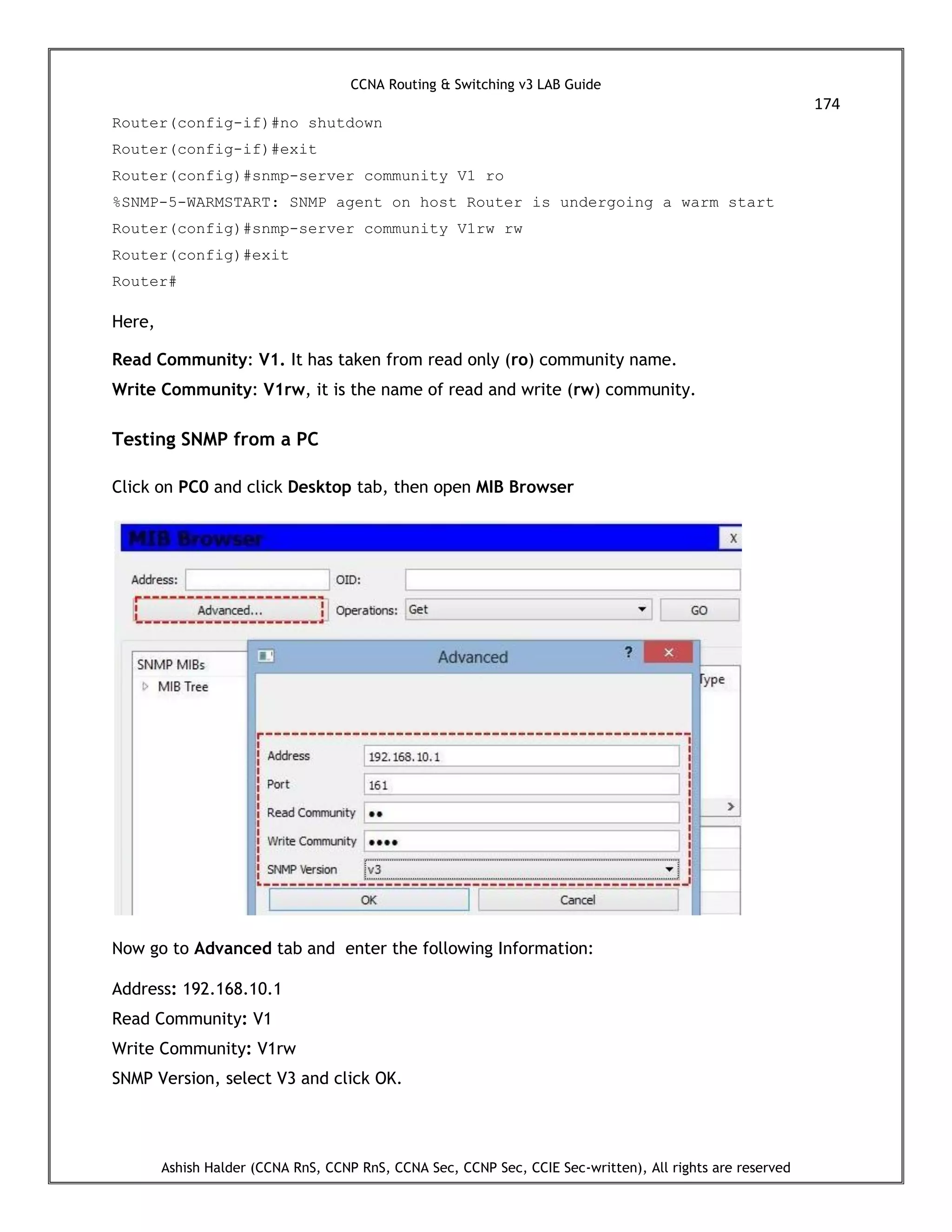 CCNA Routing & Switching v3 LAB Guide
174
Ashish Halder (CCNA RnS, CCNP RnS, CCNA Sec, CCNP Sec, CCIE Sec-written), All rights are reserved
Router(config-if)#no shutdown
Router(config-if)#exit
Router(config)#snmp-server community V1 ro
%SNMP-5-WARMSTART: SNMP agent on host Router is undergoing a warm start
Router(config)#snmp-server community V1rw rw
Router(config)#exit
Router#
Here,
Read Community: V1. It has taken from read only (ro) community name.
Write Community: V1rw, it is the name of read and write (rw) community.
Testing SNMP from a PC
Click on PC0 and click Desktop tab, then open MIB Browser
Now go to Advanced tab and enter the following Information:
Address: 192.168.10.1
Read Community: V1
Write Community: V1rw
SNMP Version, select V3 and click OK.
 