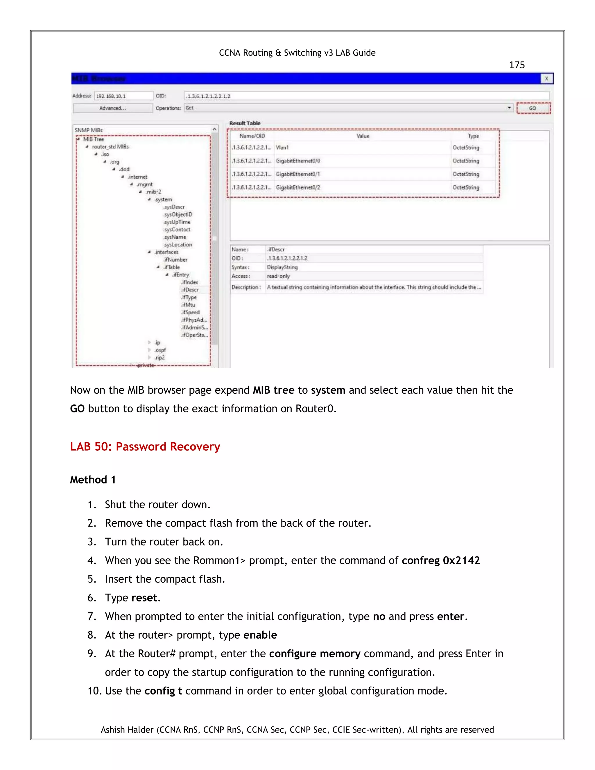 CCNA Routing & Switching v3 LAB Guide
175
Ashish Halder (CCNA RnS, CCNP RnS, CCNA Sec, CCNP Sec, CCIE Sec-written), All rights are reserved
Now on the MIB browser page expend MIB tree to system and select each value then hit the
GO button to display the exact information on Router0.
LAB 50: Password Recovery
Method 1
1. Shut the router down.
2. Remove the compact flash from the back of the router.
3. Turn the router back on.
4. When you see the Rommon1> prompt, enter the command of confreg 0x2142
5. Insert the compact flash.
6. Type reset.
7. When prompted to enter the initial configuration, type no and press enter.
8. At the router> prompt, type enable
9. At the Router# prompt, enter the configure memory command, and press Enter in
order to copy the startup configuration to the running configuration.
10. Use the config t command in order to enter global configuration mode.
 