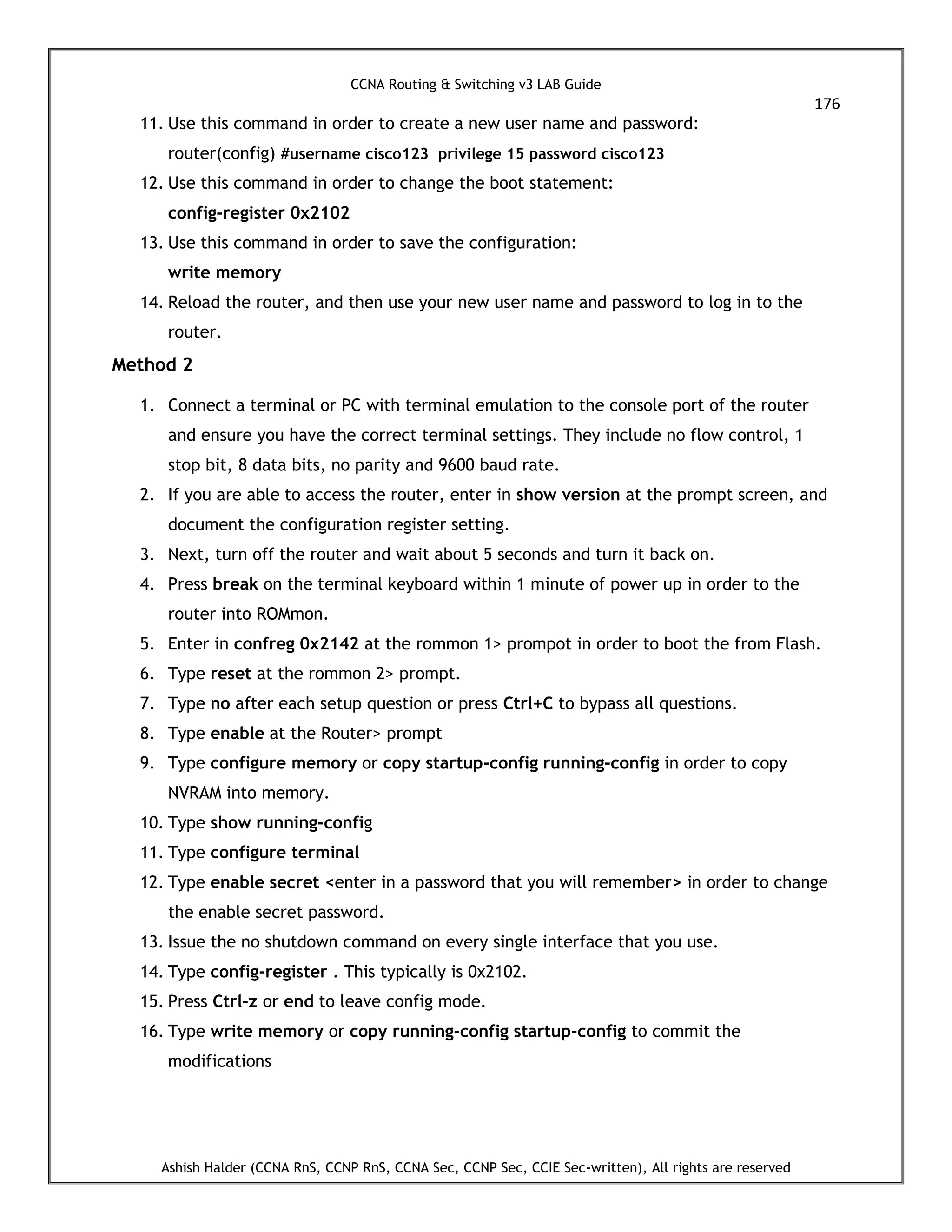 CCNA Routing & Switching v3 LAB Guide
176
Ashish Halder (CCNA RnS, CCNP RnS, CCNA Sec, CCNP Sec, CCIE Sec-written), All rights are reserved
11. Use this command in order to create a new user name and password:
router(config) #username cisco123 privilege 15 password cisco123
12. Use this command in order to change the boot statement:
config-register 0x2102
13. Use this command in order to save the configuration:
write memory
14. Reload the router, and then use your new user name and password to log in to the
router.
Method 2
1. Connect a terminal or PC with terminal emulation to the console port of the router
and ensure you have the correct terminal settings. They include no flow control, 1
stop bit, 8 data bits, no parity and 9600 baud rate.
2. If you are able to access the router, enter in show version at the prompt screen, and
document the configuration register setting.
3. Next, turn off the router and wait about 5 seconds and turn it back on.
4. Press break on the terminal keyboard within 1 minute of power up in order to the
router into ROMmon.
5. Enter in confreg 0x2142 at the rommon 1> prompot in order to boot the from Flash.
6. Type reset at the rommon 2> prompt.
7. Type no after each setup question or press Ctrl+C to bypass all questions.
8. Type enable at the Router> prompt
9. Type configure memory or copy startup-config running-config in order to copy
NVRAM into memory.
10. Type show running-config
11. Type configure terminal
12. Type enable secret <enter in a password that you will remember> in order to change
the enable secret password.
13. Issue the no shutdown command on every single interface that you use.
14. Type config-register . This typically is 0x2102.
15. Press Ctrl-z or end to leave config mode.
16. Type write memory or copy running-config startup-config to commit the
modifications
 