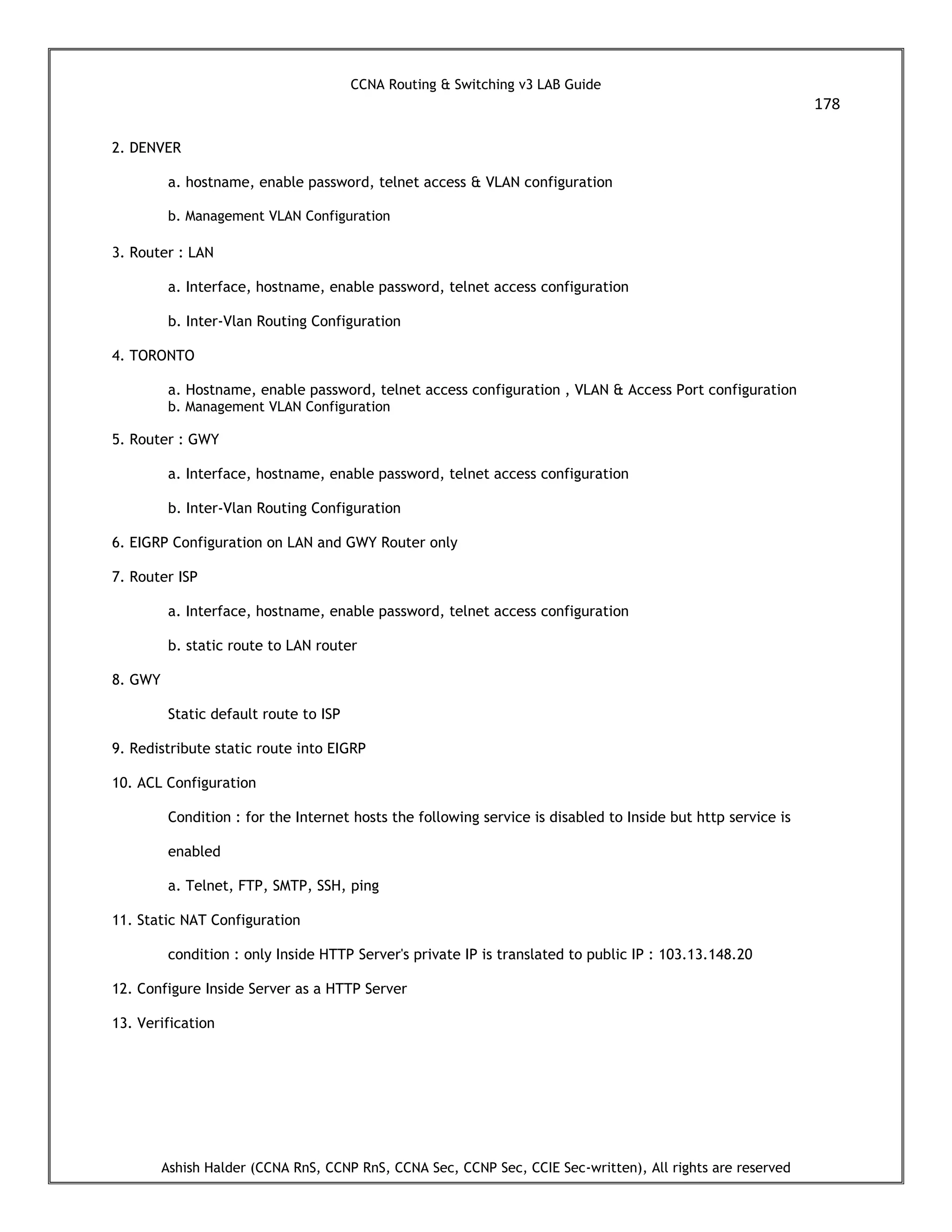 CCNA Routing & Switching v3 LAB Guide
178
Ashish Halder (CCNA RnS, CCNP RnS, CCNA Sec, CCNP Sec, CCIE Sec-written), All rights are reserved
2. DENVER
a. hostname, enable password, telnet access & VLAN configuration
b. Management VLAN Configuration
3. Router : LAN
a. Interface, hostname, enable password, telnet access configuration
b. Inter-Vlan Routing Configuration
4. TORONTO
a. Hostname, enable password, telnet access configuration , VLAN & Access Port configuration
b. Management VLAN Configuration
5. Router : GWY
a. Interface, hostname, enable password, telnet access configuration
b. Inter-Vlan Routing Configuration
6. EIGRP Configuration on LAN and GWY Router only
7. Router ISP
a. Interface, hostname, enable password, telnet access configuration
b. static route to LAN router
8. GWY
Static default route to ISP
9. Redistribute static route into EIGRP
10. ACL Configuration
Condition : for the Internet hosts the following service is disabled to Inside but http service is
enabled
a. Telnet, FTP, SMTP, SSH, ping
11. Static NAT Configuration
condition : only Inside HTTP Server's private IP is translated to public IP : 103.13.148.20
12. Configure Inside Server as a HTTP Server
13. Verification
 