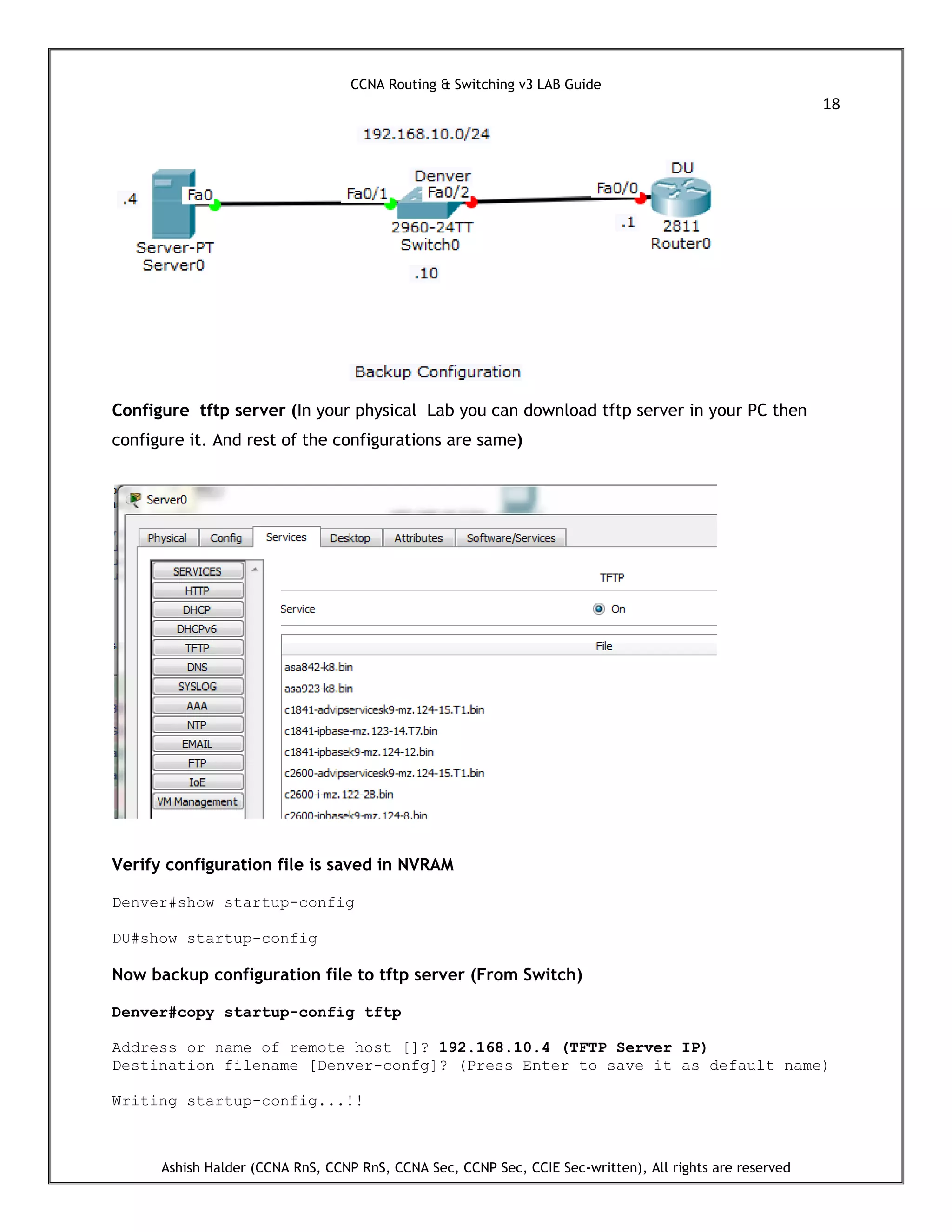 CCNA Routing & Switching v3 LAB Guide
18
Ashish Halder (CCNA RnS, CCNP RnS, CCNA Sec, CCNP Sec, CCIE Sec-written), All rights are reserved
Configure tftp server (In your physical Lab you can download tftp server in your PC then
configure it. And rest of the configurations are same)
Verify configuration file is saved in NVRAM
Denver#show startup-config
DU#show startup-config
Now backup configuration file to tftp server (From Switch)
Denver#copy startup-config tftp
Address or name of remote host []? 192.168.10.4 (TFTP Server IP)
Destination filename [Denver-confg]? (Press Enter to save it as default name)
Writing startup-config...!!
 