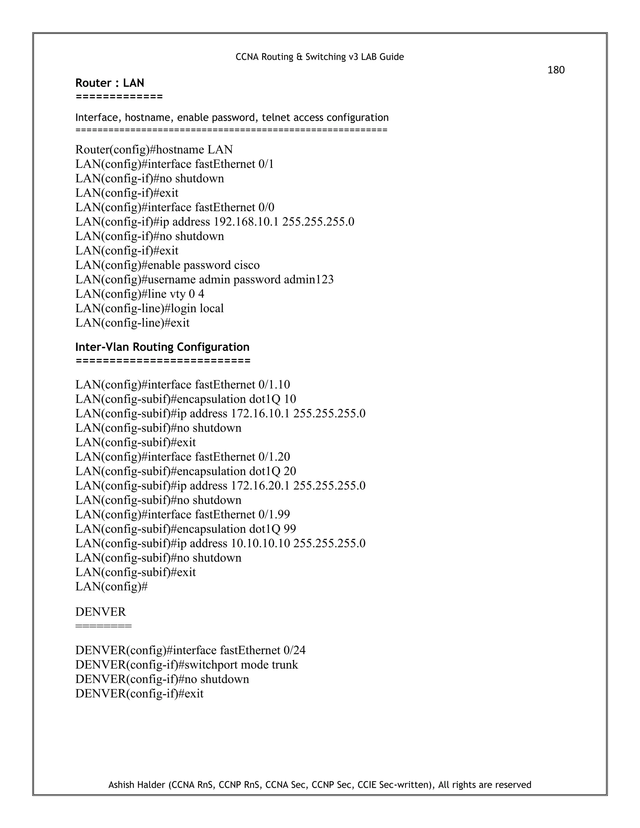 CCNA Routing & Switching v3 LAB Guide
180
Ashish Halder (CCNA RnS, CCNP RnS, CCNA Sec, CCNP Sec, CCIE Sec-written), All rights are reserved
Router : LAN
=============
Interface, hostname, enable password, telnet access configuration
=========================================================
Router(config)#hostname LAN
LAN(config)#interface fastEthernet 0/1
LAN(config-if)#no shutdown
LAN(config-if)#exit
LAN(config)#interface fastEthernet 0/0
LAN(config-if)#ip address 192.168.10.1 255.255.255.0
LAN(config-if)#no shutdown
LAN(config-if)#exit
LAN(config)#enable password cisco
LAN(config)#username admin password admin123
LAN(config)#line vty 0 4
LAN(config-line)#login local
LAN(config-line)#exit
Inter-Vlan Routing Configuration
==========================
LAN(config)#interface fastEthernet 0/1.10
LAN(config-subif)#encapsulation dot1Q 10
LAN(config-subif)#ip address 172.16.10.1 255.255.255.0
LAN(config-subif)#no shutdown
LAN(config-subif)#exit
LAN(config)#interface fastEthernet 0/1.20
LAN(config-subif)#encapsulation dot1Q 20
LAN(config-subif)#ip address 172.16.20.1 255.255.255.0
LAN(config-subif)#no shutdown
LAN(config)#interface fastEthernet 0/1.99
LAN(config-subif)#encapsulation dot1Q 99
LAN(config-subif)#ip address 10.10.10.10 255.255.255.0
LAN(config-subif)#no shutdown
LAN(config-subif)#exit
LAN(config)#
DENVER
========
DENVER(config)#interface fastEthernet 0/24
DENVER(config-if)#switchport mode trunk
DENVER(config-if)#no shutdown
DENVER(config-if)#exit
 