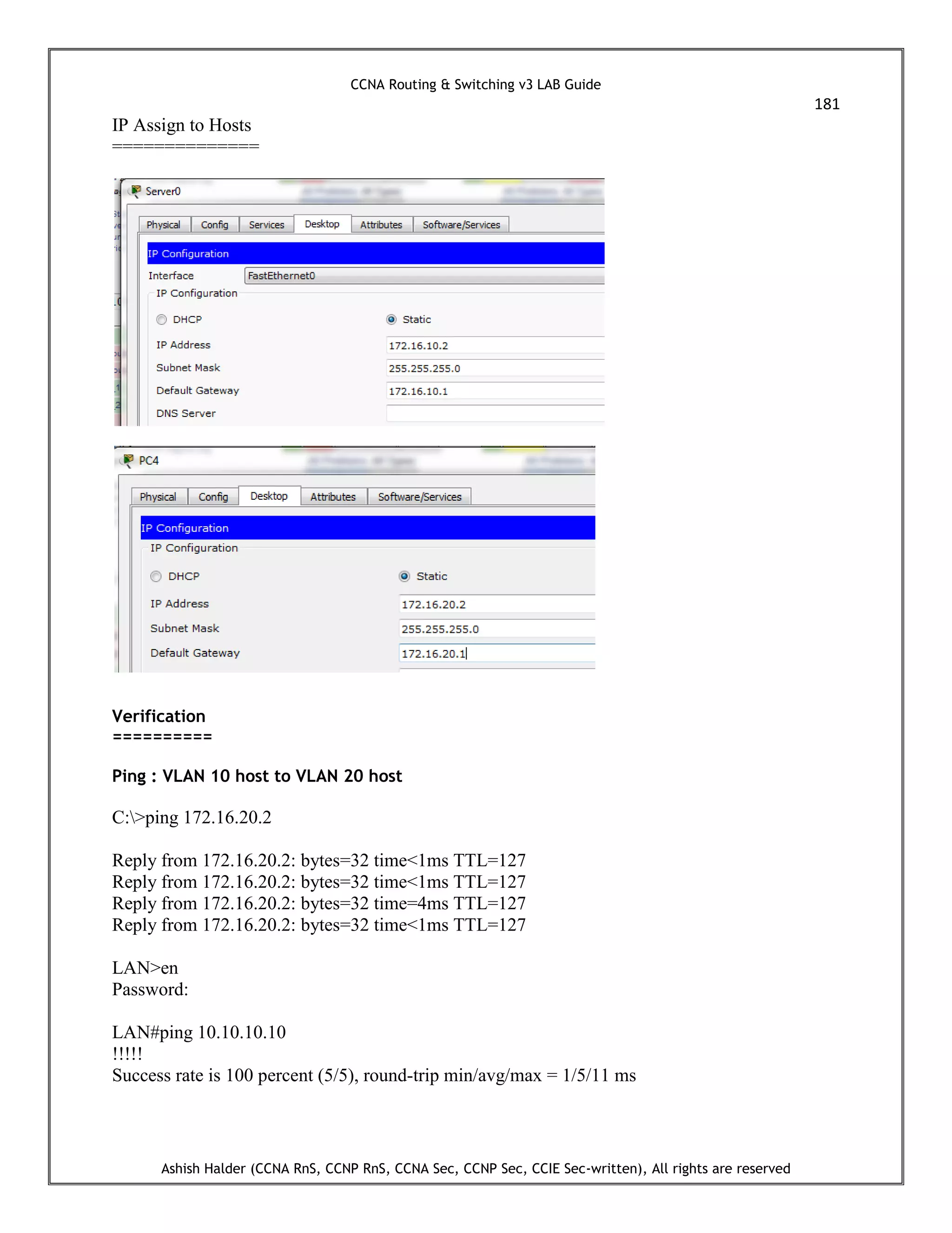 CCNA Routing & Switching v3 LAB Guide
181
Ashish Halder (CCNA RnS, CCNP RnS, CCNA Sec, CCNP Sec, CCIE Sec-written), All rights are reserved
IP Assign to Hosts
==============
Verification
==========
Ping : VLAN 10 host to VLAN 20 host
C:>ping 172.16.20.2
Reply from 172.16.20.2: bytes=32 time<1ms TTL=127
Reply from 172.16.20.2: bytes=32 time<1ms TTL=127
Reply from 172.16.20.2: bytes=32 time=4ms TTL=127
Reply from 172.16.20.2: bytes=32 time<1ms TTL=127
LAN>en
Password:
LAN#ping 10.10.10.10
!!!!!
Success rate is 100 percent (5/5), round-trip min/avg/max = 1/5/11 ms
 