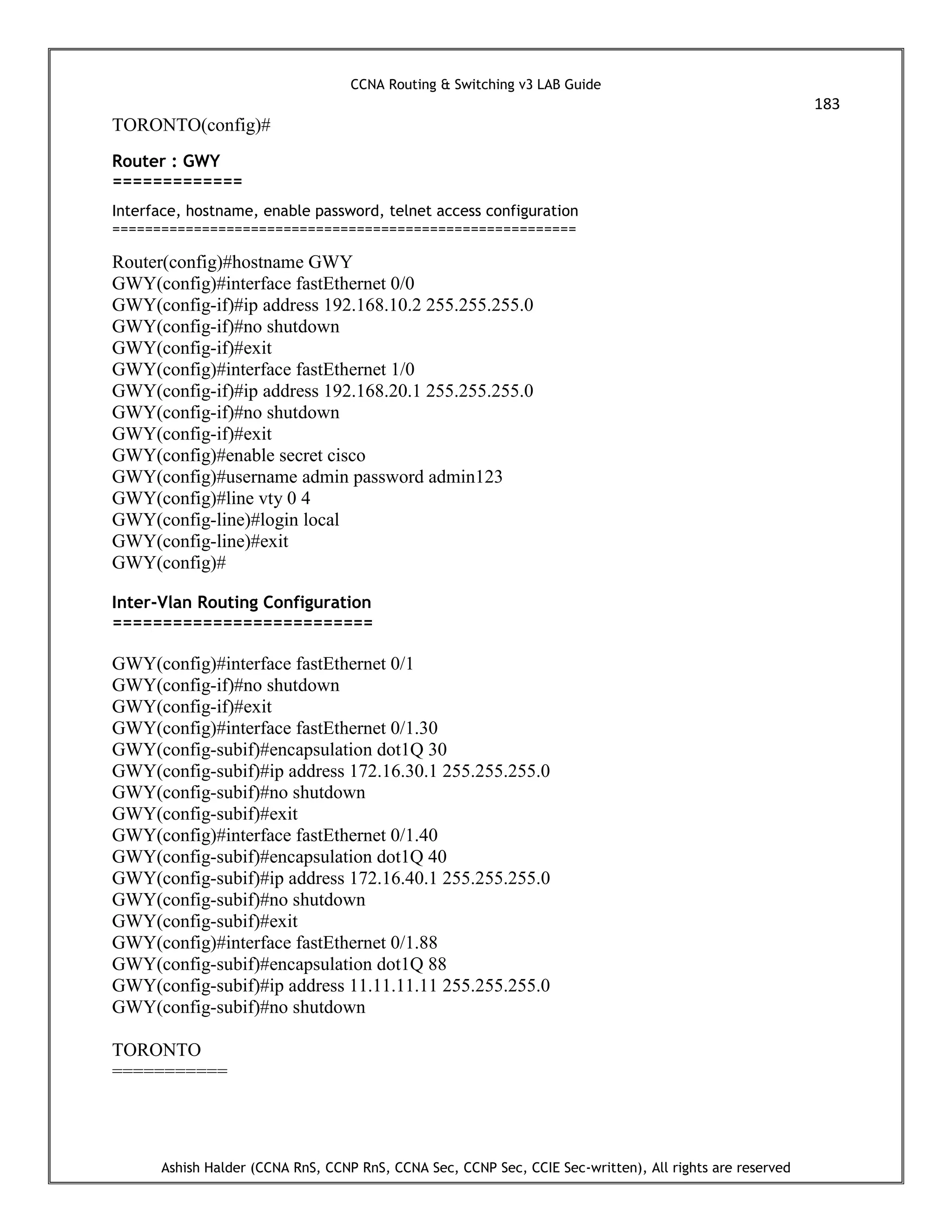 CCNA Routing & Switching v3 LAB Guide
183
Ashish Halder (CCNA RnS, CCNP RnS, CCNA Sec, CCNP Sec, CCIE Sec-written), All rights are reserved
TORONTO(config)#
Router : GWY
=============
Interface, hostname, enable password, telnet access configuration
=========================================================
Router(config)#hostname GWY
GWY(config)#interface fastEthernet 0/0
GWY(config-if)#ip address 192.168.10.2 255.255.255.0
GWY(config-if)#no shutdown
GWY(config-if)#exit
GWY(config)#interface fastEthernet 1/0
GWY(config-if)#ip address 192.168.20.1 255.255.255.0
GWY(config-if)#no shutdown
GWY(config-if)#exit
GWY(config)#enable secret cisco
GWY(config)#username admin password admin123
GWY(config)#line vty 0 4
GWY(config-line)#login local
GWY(config-line)#exit
GWY(config)#
Inter-Vlan Routing Configuration
==========================
GWY(config)#interface fastEthernet 0/1
GWY(config-if)#no shutdown
GWY(config-if)#exit
GWY(config)#interface fastEthernet 0/1.30
GWY(config-subif)#encapsulation dot1Q 30
GWY(config-subif)#ip address 172.16.30.1 255.255.255.0
GWY(config-subif)#no shutdown
GWY(config-subif)#exit
GWY(config)#interface fastEthernet 0/1.40
GWY(config-subif)#encapsulation dot1Q 40
GWY(config-subif)#ip address 172.16.40.1 255.255.255.0
GWY(config-subif)#no shutdown
GWY(config-subif)#exit
GWY(config)#interface fastEthernet 0/1.88
GWY(config-subif)#encapsulation dot1Q 88
GWY(config-subif)#ip address 11.11.11.11 255.255.255.0
GWY(config-subif)#no shutdown
TORONTO
===========
 