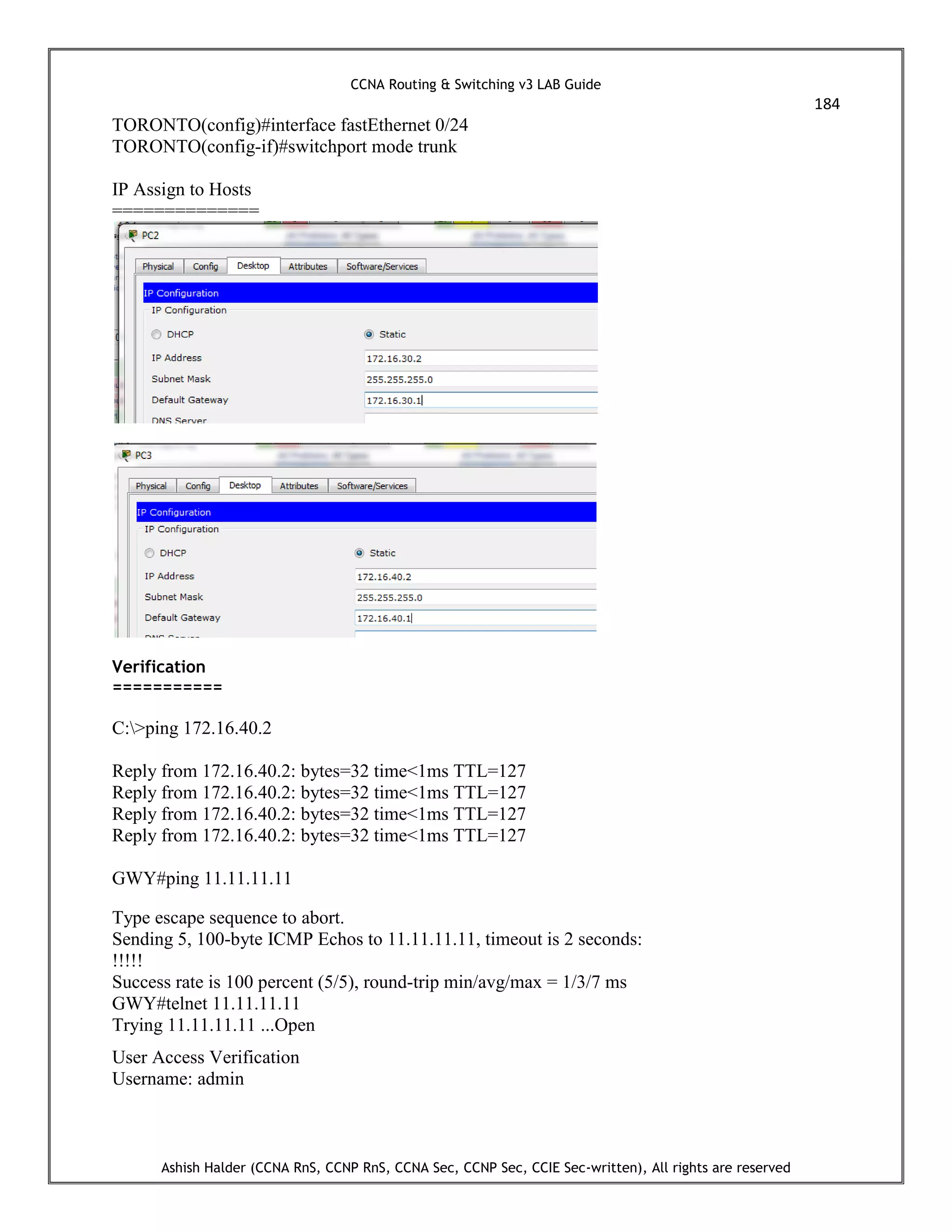CCNA Routing & Switching v3 LAB Guide
184
Ashish Halder (CCNA RnS, CCNP RnS, CCNA Sec, CCNP Sec, CCIE Sec-written), All rights are reserved
TORONTO(config)#interface fastEthernet 0/24
TORONTO(config-if)#switchport mode trunk
IP Assign to Hosts
==============
Verification
===========
C:>ping 172.16.40.2
Reply from 172.16.40.2: bytes=32 time<1ms TTL=127
Reply from 172.16.40.2: bytes=32 time<1ms TTL=127
Reply from 172.16.40.2: bytes=32 time<1ms TTL=127
Reply from 172.16.40.2: bytes=32 time<1ms TTL=127
GWY#ping 11.11.11.11
Type escape sequence to abort.
Sending 5, 100-byte ICMP Echos to 11.11.11.11, timeout is 2 seconds:
!!!!!
Success rate is 100 percent (5/5), round-trip min/avg/max = 1/3/7 ms
GWY#telnet 11.11.11.11
Trying 11.11.11.11 ...Open
User Access Verification
Username: admin
 