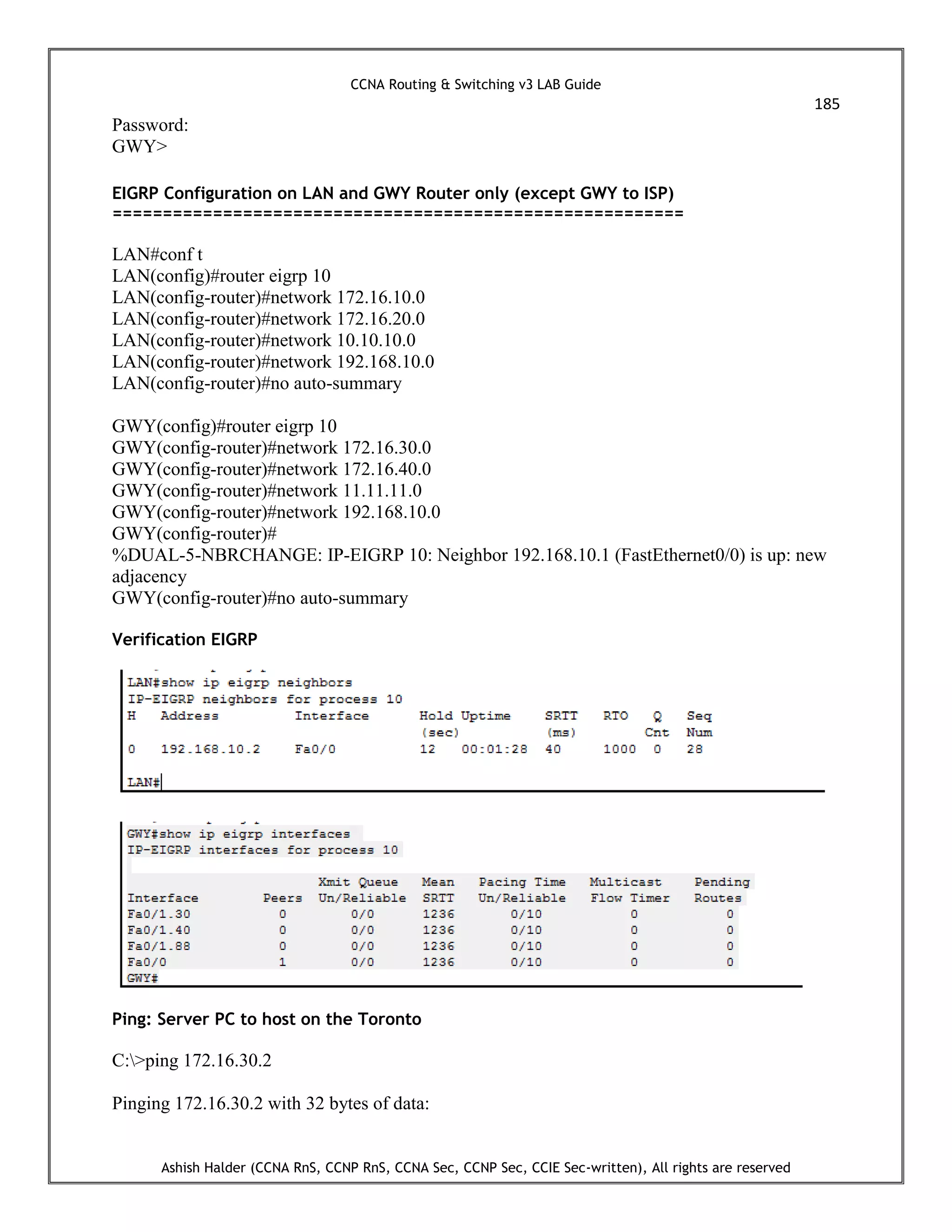CCNA Routing & Switching v3 LAB Guide
185
Ashish Halder (CCNA RnS, CCNP RnS, CCNA Sec, CCNP Sec, CCIE Sec-written), All rights are reserved
Password:
GWY>
EIGRP Configuration on LAN and GWY Router only (except GWY to ISP)
=========================================================
LAN#conf t
LAN(config)#router eigrp 10
LAN(config-router)#network 172.16.10.0
LAN(config-router)#network 172.16.20.0
LAN(config-router)#network 10.10.10.0
LAN(config-router)#network 192.168.10.0
LAN(config-router)#no auto-summary
GWY(config)#router eigrp 10
GWY(config-router)#network 172.16.30.0
GWY(config-router)#network 172.16.40.0
GWY(config-router)#network 11.11.11.0
GWY(config-router)#network 192.168.10.0
GWY(config-router)#
%DUAL-5-NBRCHANGE: IP-EIGRP 10: Neighbor 192.168.10.1 (FastEthernet0/0) is up: new
adjacency
GWY(config-router)#no auto-summary
Verification EIGRP
Ping: Server PC to host on the Toronto
C:>ping 172.16.30.2
Pinging 172.16.30.2 with 32 bytes of data:
 
