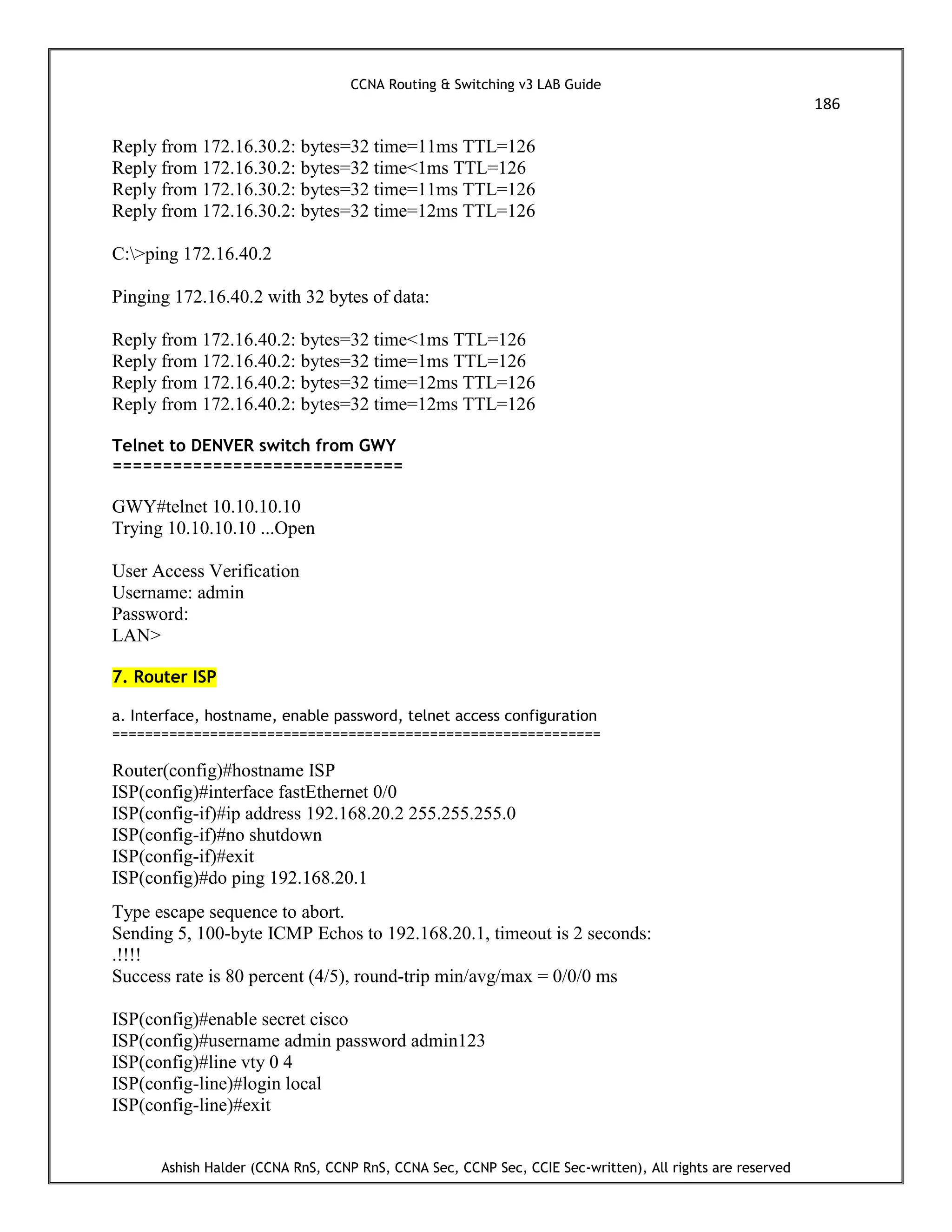 CCNA Routing & Switching v3 LAB Guide
186
Ashish Halder (CCNA RnS, CCNP RnS, CCNA Sec, CCNP Sec, CCIE Sec-written), All rights are reserved
Reply from 172.16.30.2: bytes=32 time=11ms TTL=126
Reply from 172.16.30.2: bytes=32 time<1ms TTL=126
Reply from 172.16.30.2: bytes=32 time=11ms TTL=126
Reply from 172.16.30.2: bytes=32 time=12ms TTL=126
C:>ping 172.16.40.2
Pinging 172.16.40.2 with 32 bytes of data:
Reply from 172.16.40.2: bytes=32 time<1ms TTL=126
Reply from 172.16.40.2: bytes=32 time=1ms TTL=126
Reply from 172.16.40.2: bytes=32 time=12ms TTL=126
Reply from 172.16.40.2: bytes=32 time=12ms TTL=126
Telnet to DENVER switch from GWY
=============================
GWY#telnet 10.10.10.10
Trying 10.10.10.10 ...Open
User Access Verification
Username: admin
Password:
LAN>
7. Router ISP
a. Interface, hostname, enable password, telnet access configuration
============================================================
Router(config)#hostname ISP
ISP(config)#interface fastEthernet 0/0
ISP(config-if)#ip address 192.168.20.2 255.255.255.0
ISP(config-if)#no shutdown
ISP(config-if)#exit
ISP(config)#do ping 192.168.20.1
Type escape sequence to abort.
Sending 5, 100-byte ICMP Echos to 192.168.20.1, timeout is 2 seconds:
.!!!!
Success rate is 80 percent (4/5), round-trip min/avg/max = 0/0/0 ms
ISP(config)#enable secret cisco
ISP(config)#username admin password admin123
ISP(config)#line vty 0 4
ISP(config-line)#login local
ISP(config-line)#exit
 